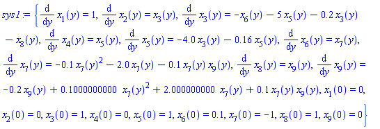 {diff(x[1](y), y) = 1, diff(x[2](y), y) = x[3](y), diff(x[3](y), y) = -x[6](y)-5*x[5](y)-.2*x[3](y)-x[8](y), diff(x[4](y), y) = x[5](y), diff(x[5](y), y) = -4.0*x[3](y)-.16*x[5](y), diff(x[6](y), y) = x[7](y), diff(x[7](y), y) = -.1*x[7](y)^2-2.0*x[7](y)-.1*x[7](y)*x[9](y), diff(x[8](y), y) = x[9](y), diff(x[9](y), y) = -.2*x[9](y)+.1000000000*x[7](y)^2+2.000000000*x[7](y)+.1*x[7](y)*x[9](y), x[1](0) = 0, x[2](0) = 0, x[3](0) = 1, x[4](0) = 0, x[5](0) = 1, x[6](0) = .1, x[7](0) = -1, x[8](0) = 1, x[9](0) = 0}
