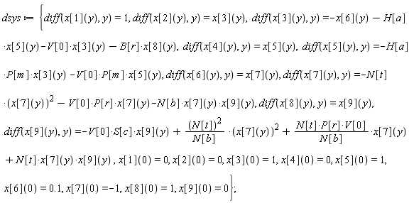 dsys := {diff(x[1](y), y) = 1, diff(x[2](y), y) = x[3](y), diff(x[3](y), y) = -x[6](y)-H[a]*x[5](y)-V[0]*x[3](y)-B[r]*x[8](y), diff(x[4](y), y) = x[5](y), diff(x[5](y), y) = -H[a]*P[m]*x[3](y)-V[0]*P[m]*x[5](y), diff(x[6](y), y) = x[7](y), diff(x[7](y), y) = -N[t]*x[7](y)^2-V[0]*P[r]*x[7](y)-N[b]*x[7](y)*x[9](y), diff(x[8](y), y) = x[9](y), diff(x[9](y), y) = -V[0]*S[c]*x[9](y)+N[t]^2*x[7](y)^2/N[b]+N[t]*P[r]*V[0]*x[7](y)/N[b]+N[t]*x[7](y)*x[9](y), x[1](0) = 0, x[2](0) = 0, x[3](0) = 1, x[4](0) = 0, x[5](0) = 1, x[6](0) = .1, x[7](0) = -1, x[8](0) = 1, x[9](0) = 0};