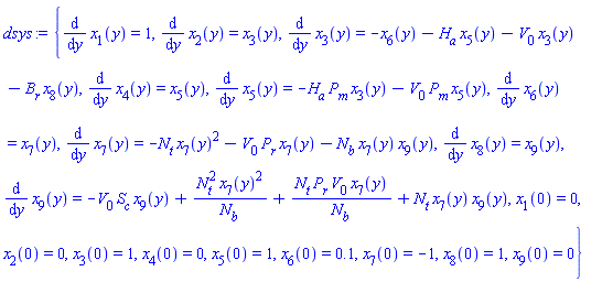 {diff(x[1](y), y) = 1, diff(x[2](y), y) = x[3](y), diff(x[3](y), y) = -x[6](y)-H[a]*x[5](y)-V[0]*x[3](y)-B[r]*x[8](y), diff(x[4](y), y) = x[5](y), diff(x[5](y), y) = -H[a]*P[m]*x[3](y)-V[0]*P[m]*x[5](y), diff(x[6](y), y) = x[7](y), diff(x[7](y), y) = -N[t]*x[7](y)^2-V[0]*P[r]*x[7](y)-N[b]*x[7](y)*x[9](y), diff(x[8](y), y) = x[9](y), diff(x[9](y), y) = -V[0]*S[c]*x[9](y)+N[t]^2*x[7](y)^2/N[b]+N[t]*P[r]*V[0]*x[7](y)/N[b]+N[t]*x[7](y)*x[9](y), x[1](0) = 0, x[2](0) = 0, x[3](0) = 1, x[4](0) = 0, x[5](0) = 1, x[6](0) = .1, x[7](0) = -1, x[8](0) = 1, x[9](0) = 0}