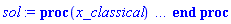 proc (x_classical) local _res, _dat, _vars, _solnproc, _xout, _ndsol, _pars, _n, _i; option `Copyright (c) 2000 by Waterloo Maple Inc. All rights reserved.`; if 1 < nargs then error "invalid input: too many arguments" end if; _EnvDSNumericSaveDigits := Digits; Digits := 15; if _EnvInFsolve = true then _xout := evalf[_EnvDSNumericSaveDigits](x_classical) else _xout := evalf(x_classical) end if; _dat := Array(1..4, {(1) = proc (_xin) local _xout, _n, _y0, _yn, _yl, _ctl, _octl, _reinit, _errcd, _fcn, _i, _yini, _pars, _ini, _par; option `Copyright (c) 2002 by the University of Waterloo. All rights reserved.`; table( [( "complex" ) = false ] ) _xout := _xin; _ctl := Array(1..9, {(1) = 9, (2) = 0., (3) = 0., (4) = 0.1e-1, (5) = 50000, (6) = 0, (7) = 4, (8) = 1, (9) = 0}); _octl := Array(1..9, {(1) = 9, (2) = 0., (3) = 0., (4) = 0.1e-1, (5) = 50000, (6) = 0, (7) = 4, (8) = 1, (9) = 0}); _n := trunc(_ctl[1]); _yini := Array(0..9, {(1) = 0., (2) = 0., (3) = 0., (4) = 1., (5) = 0., (6) = 1., (7) = .1, (8) = -1., (9) = 1.}); _y0 := Array(0..9, {(1) = 0., (2) = 0., (3) = 0., (4) = 1., (5) = 0., (6) = 1., (7) = .1, (8) = -1., (9) = 1.}); _yl := Array(1..9, {(1) = 0, (2) = 0, (3) = 0, (4) = 0, (5) = 0, (6) = 0, (7) = 0, (8) = 0, (9) = 0}); _yn := Array(1..9, {(1) = 0, (2) = 0, (3) = 0, (4) = 0, (5) = 0, (6) = 0, (7) = 0, (8) = 0, (9) = 0}); _fcn := proc (N, X, Y, YP) option `[Y[1] = x[1](y), Y[2] = x[2](y), Y[3] = x[3](y), Y[4] = x[4](y), Y[5] = x[5](y), Y[6] = x[6](y), Y[7] = x[7](y), Y[8] = x[8](y), Y[9] = x[9](y)]`; YP[1] := 1; YP[3] := -Y[6]-5*Y[5]-.2*Y[3]-Y[8]; YP[5] := -4.0*Y[3]-.16*Y[5]; YP[7] := -.1*Y[7]^2-2.0*Y[7]-.1*Y[7]*Y[9]; YP[9] := -.2*Y[9]+.1000000000*Y[7]^2+2.000000000*Y[7]+.1*Y[7]*Y[9]; YP[2] := Y[3]; YP[4] := Y[5]; YP[6] := Y[7]; YP[8] := Y[9]; 0 end proc; _pars := []; if not type(_xout, 'numeric') then if member(_xout, ["start", "left", "right"]) then return _y0[0] elif _xout = "method" then return "classical" elif _xout = "numfun" then return round(_ctl[6]) elif _xout = "initial" then return [seq(_yini[_i], _i = 0 .. _n)] elif _xout = "parameters" then return [seq(_yini[_n+_i], _i = 1 .. nops(_pars))] elif _xout = "initial_and_parameters" then return [seq(_yini[_i], _i = 0 .. _n)], [seq(_yini[_n+_i], _i = 1 .. nops(_pars))] elif _xout = "last" then if _ctl[3]-_y0[0] <> 0. then _xout := _ctl[3] elif _ctl[2]-_y0[0] <> 0. then _xout := _ctl[2] else error "no information is available on last computed point" end if elif _xout = "enginedata" then return eval(_octl, 1) elif _xout = "function" then return eval(_fcn, 1) elif type(_xin, `=`) and type(rhs(_xin), 'list') and member(lhs(_xin), {"initial", "parameters", "initial_and_parameters"}) then _ini, _par := [], []; if lhs(_xin) = "initial" then _ini := rhs(_xin) elif lhs(_xin) = "parameters" then _par := rhs(_xin) elif select(type, rhs(_xin), `=`) <> [] then _par, _ini := selectremove(type, rhs(_xin), `=`) elif nops(rhs(_xin)) < nops(_pars)+1 then error "insufficient data for specification of initial and parameters" else _par := rhs(_xin)[-nops(_pars) .. -1]; _ini := rhs(_xin)[1 .. -nops(_pars)-1] end if; _xout := lhs(_xout); if _par <> [] then `dsolve/numeric/process_parameters`(_n, _pars, _par, _yini) end if; if _ini <> [] then `dsolve/numeric/process_initial`(_n, _ini, _yini, _pars) end if; if _pars <> [] then _par := {seq(rhs(_pars[_i]) = _yini[_n+_i], _i = 1 .. nops(_pars))}; for _i from 0 to _n do _y0[_i] := subs(_par, _yini[_i]) end do; for _i from _n+1 to _n+nops(_pars) do _y0[_i] := _yini[_i] end do; for _i to nops(_pars) do _yn[_n+_i] := _y0[_n+_i] end do else for _i from 0 to _n do _y0[_i] := _yini[_i] end do end if; _octl[2] := _y0[0]; _octl[3] := _y0[0]; for _i to 9 do _ctl[_i] := _octl[_i] end do; for _i to _n+nops(_pars) do _yl[_i] := _y0[_i] end do; if _Env_smart_dsolve_numeric = true and type(_y0[0], 'numeric') then procname("right") := _y0[0]; procname("left") := _y0[0] end if; if _xout = "initial" then return [seq(_yini[_i], _i = 0 .. _n)] elif _xout = "parameters" then return [seq(_yini[_n+_i], _i = 1 .. nops(_pars))] else return [seq(_yini[_i], _i = 0 .. _n), op(_pars)], [seq(_yini[_n+_i], _i = 1 .. nops(_pars))] end if else return "procname" end if end if; if _xout-_y0[0] = 0. then return [seq(_y0[_i], _i = 0 .. _n)] end if; _reinit := false; if _xin <> "last" then if 0 < 0 and `dsolve/numeric/checkglobals`(0, table( [ ] ), _pars, _n, _yini) then _reinit := true; if _pars <> [] then _par := {seq(rhs(_pars[_i]) = _yini[_n+_i], _i = 1 .. nops(_pars))}; for _i from 0 to _n do _y0[_i] := subs(_par, _yini[_i]) end do; for _i from _n+1 to _n+nops(_pars) do _y0[_i] := _yini[_i] end do; for _i to nops(_pars) do _yn[_n+_i] := _y0[_n+_i] end do else for _i from 0 to _n do _y0[_i] := _yini[_i] end do end if end if; if _pars <> [] and select(type, {seq(_yini[_n+_i], _i = 1 .. nops(_pars))}, 'undefined') <> {} then error "parameters must be initialized before solution can be computed" end if end if; if not _reinit and _xout-_ctl[3] = 0. then [_ctl[3], seq(_yn[_i], _i = 1 .. _n)] elif not _reinit and _xout-_ctl[2] = 0. then [_ctl[2], seq(_yl[_i], _i = 1 .. _n)] else if _ctl[2]-_y0[0] = 0. or sign(_ctl[2]-_y0[0]) <> sign(_xout-_ctl[2]) or abs(_xout-_y0[0]) < abs(_xout-_ctl[2]) or _reinit then for _i to 9 do _ctl[_i] := _octl[_i] end do; for _i to _n+nops(_pars) do _yl[_i] := _y0[_i] end do; for _i to nops(_pars) do _yn[_n+_i] := _y0[_n+_i] end do end if; _ctl[3] := _xout; if Digits <= evalhf(Digits) then try _errcd := evalhf(`dsolve/numeric/classical`(_fcn, var(_ctl), _y0[0], var(_yl), var(_yn), Array(1..9, {(1) = 0, (2) = 0, (3) = 0, (4) = 0, (5) = 0, (6) = 0, (7) = 0, (8) = 0, (9) = 0}), Array(1..9, {(1) = 0, (2) = 0, (3) = 0, (4) = 0, (5) = 0, (6) = 0, (7) = 0, (8) = 0, (9) = 0}), Array(1..9, {(1) = 0, (2) = 0, (3) = 0, (4) = 0, (5) = 0, (6) = 0, (7) = 0, (8) = 0, (9) = 0}), Array(1..9, {(1) = 0, (2) = 0, (3) = 0, (4) = 0, (5) = 0, (6) = 0, (7) = 0, (8) = 0, (9) = 0}), var(Array(1..3, 1..9, {(1, 1) = 0, (1, 2) = 0, (1, 3) = 0, (1, 4) = 0, (1, 5) = 0, (1, 6) = 0, (1, 7) = 0, (1, 8) = 0, (1, 9) = 0, (2, 1) = 0, (2, 2) = 0, (2, 3) = 0, (2, 4) = 0, (2, 5) = 0, (2, 6) = 0, (2, 7) = 0, (2, 8) = 0, (2, 9) = 0, (3, 1) = 0, (3, 2) = 0, (3, 3) = 0, (3, 4) = 0, (3, 5) = 0, (3, 6) = 0, (3, 7) = 0, (3, 8) = 0, (3, 9) = 0})))) catch: userinfo(2, `dsolve/debug`, print(`Exception in classical:`, [lastexception])); if searchtext('evalhf', lastexception[2]) <> 0 or searchtext('real', lastexception[2]) <> 0 or searchtext('hardware', lastexception[2]) <> 0 then _errcd := `dsolve/numeric/classical`(_fcn, _ctl, _y0[0], _yl, _yn, Array(1..9, {(1) = 0, (2) = 0, (3) = 0, (4) = 0, (5) = 0, (6) = 0, (7) = 0, (8) = 0, (9) = 0}), Array(1..9, {(1) = 0, (2) = 0, (3) = 0, (4) = 0, (5) = 0, (6) = 0, (7) = 0, (8) = 0, (9) = 0}), Array(1..9, {(1) = 0, (2) = 0, (3) = 0, (4) = 0, (5) = 0, (6) = 0, (7) = 0, (8) = 0, (9) = 0}), Array(1..9, {(1) = 0, (2) = 0, (3) = 0, (4) = 0, (5) = 0, (6) = 0, (7) = 0, (8) = 0, (9) = 0}), Array(1..3, 1..9, {(1, 1) = 0, (1, 2) = 0, (1, 3) = 0, (1, 4) = 0, (1, 5) = 0, (1, 6) = 0, (1, 7) = 0, (1, 8) = 0, (1, 9) = 0, (2, 1) = 0, (2, 2) = 0, (2, 3) = 0, (2, 4) = 0, (2, 5) = 0, (2, 6) = 0, (2, 7) = 0, (2, 8) = 0, (2, 9) = 0, (3, 1) = 0, (3, 2) = 0, (3, 3) = 0, (3, 4) = 0, (3, 5) = 0, (3, 6) = 0, (3, 7) = 0, (3, 8) = 0, (3, 9) = 0})) else _ctl[3] := _y0[0]; _errcd := [lastexception][2 .. -1] end if end try else try _errcd := `dsolve/numeric/classical`(_fcn, _ctl, _y0[0], _yl, _yn, Array(1..9, {(1) = 0, (2) = 0, (3) = 0, (4) = 0, (5) = 0, (6) = 0, (7) = 0, (8) = 0, (9) = 0}), Array(1..9, {(1) = 0, (2) = 0, (3) = 0, (4) = 0, (5) = 0, (6) = 0, (7) = 0, (8) = 0, (9) = 0}), Array(1..9, {(1) = 0, (2) = 0, (3) = 0, (4) = 0, (5) = 0, (6) = 0, (7) = 0, (8) = 0, (9) = 0}), Array(1..9, {(1) = 0, (2) = 0, (3) = 0, (4) = 0, (5) = 0, (6) = 0, (7) = 0, (8) = 0, (9) = 0}), Array(1..3, 1..9, {(1, 1) = 0, (1, 2) = 0, (1, 3) = 0, (1, 4) = 0, (1, 5) = 0, (1, 6) = 0, (1, 7) = 0, (1, 8) = 0, (1, 9) = 0, (2, 1) = 0, (2, 2) = 0, (2, 3) = 0, (2, 4) = 0, (2, 5) = 0, (2, 6) = 0, (2, 7) = 0, (2, 8) = 0, (2, 9) = 0, (3, 1) = 0, (3, 2) = 0, (3, 3) = 0, (3, 4) = 0, (3, 5) = 0, (3, 6) = 0, (3, 7) = 0, (3, 8) = 0, (3, 9) = 0})) catch: _ctl[3] := _y0[0]; _errcd := [lastexception][2 .. -1] end try end if; if type(_errcd, 'list') or _errcd < 0 then userinfo(2, {dsolve, `dsolve/classical`}, `Last values returned:`); userinfo(2, {dsolve, `dsolve/classical`}, ` t =`, _ctl[2]); userinfo(2, {dsolve, `dsolve/classical`}, ` y =`, _yl[1]); for _i from 2 to _n do userinfo(2, {dsolve, `dsolve/classical`}, `	 `, _yl[_i]) end do; if type(_errcd, 'list') then error op(_errcd) elif _errcd+1. = 0. then Rounding := `if`(_y0[0] < _xout, -infinity, infinity); error "cannot evaluate the solution past %1, maxfun limit exceeded (see ?dsolve,maxfun for details)", evalf[8](_ctl[3]) else Rounding := `if`(_y0[0] < _xout, -infinity, infinity); error "cannot evaluate the solution past %1, unknown error code returned from classical %2", evalf[8](_ctl[3]), trunc(_errcd) end if end if; if _Env_smart_dsolve_numeric = true then if _y0[0] < _xout and procname("right") < _xout then procname("right") := _xout elif _xout < _y0[0] and _xout < procname("left") then procname("left") := _xout end if end if; [_xout, seq(_yn[_i], _i = 1 .. _n)] end if end proc, (2) = Array(0..0, {}), (3) = [y, x[1](y), x[2](y), x[3](y), x[4](y), x[5](y), x[6](y), x[7](y), x[8](y), x[9](y)], (4) = []}); _vars := _dat[3]; _pars := map(rhs, _dat[4]); _n := nops(_vars)-1; _solnproc := _dat[1]; if not type(_xout, 'numeric') then if member(x_classical, ["start", 'start', "method", 'method', "left", 'left', "right", 'right', "leftdata", "rightdata", "enginedata", "eventstop", 'eventstop', "eventclear", 'eventclear', "eventstatus", 'eventstatus', "eventcount", 'eventcount', "laxtol", 'laxtol', "numfun", 'numfun', NULL]) then _res := _solnproc(convert(x_classical, 'string')); if 1 < nops([_res]) then return _res elif type(_res, 'array') then return eval(_res, 1) elif _res <> "procname" then return _res end if elif member(x_classical, ["last", 'last', "initial", 'initial', "parameters", 'parameters', "initial_and_parameters", 'initial_and_parameters', NULL]) then _xout := convert(x_classical, 'string'); _res := _solnproc(_xout); if _xout = "parameters" then return [seq(_pars[_i] = _res[_i], _i = 1 .. nops(_pars))] elif _xout = "initial_and_parameters" then return [seq(_vars[_i+1] = [_res][1][_i+1], _i = 0 .. _n), seq(_pars[_i] = [_res][2][_i], _i = 1 .. nops(_pars))] else return [seq(_vars[_i+1] = _res[_i+1], _i = 0 .. _n)] end if elif type(_xout, `=`) and member(lhs(_xout), ["initial", 'initial', "parameters", 'parameters', "initial_and_parameters", 'initial_and_parameters', NULL]) then _xout := convert(lhs(x_classical), 'string') = rhs(x_classical); if type(rhs(_xout), 'list') then _res := _solnproc(_xout) else error "initial and/or parameter values must be specified in a list" end if; if lhs(_xout) = "initial" then return [seq(_vars[_i+1] = _res[_i+1], _i = 0 .. _n)] elif lhs(_xout) = "parameters" then return [seq(_pars[_i] = _res[_i], _i = 1 .. nops(_pars))] else return [seq(_vars[_i+1] = [_res][1][_i+1], _i = 0 .. _n), seq(_pars[_i] = [_res][2][_i], _i = 1 .. nops(_pars))] end if elif type(_xout, `=`) and member(lhs(_xout), ["eventdisable", 'eventdisable', "eventenable", 'eventenable', "eventfired", 'eventfired', "direction", 'direction', NULL]) then return _solnproc(convert(lhs(x_classical), 'string') = rhs(x_classical)) elif _xout = "solnprocedure" then return eval(_solnproc) elif _xout = "sysvars" then return _vars end if; if procname <> unknown then return ('procname')(x_classical) else _ndsol; _ndsol := pointto(_dat[2][0]); return ('_ndsol')(x_classical) end if end if; try _res := _solnproc(_xout); [seq(_vars[_i+1] = _res[_i+1], _i = 0 .. _n)] catch: error  end try end proc