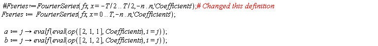 Fseries := FourierSeries(fx, x = 0 .. T, -n .. n, 'Coefficients'); a := proc (j) options operator, arrow; evalf(eval(op([2, 1, 1], Coefficients), i = j)) end proc; b := proc (j) options operator, arrow; evalf(eval(op([2, 1, 2], Coefficients), i = j)) end proc