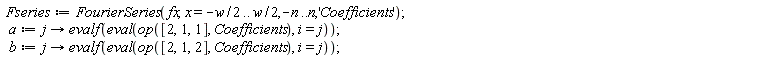 Fseries := FourierSeries(fx, x = -(1/2)*w .. (1/2)*w, -n .. n, 'Coefficients'); a := proc (j) options operator, arrow; evalf(eval(op([2, 1, 1], Coefficients), i = j)) end proc; b := proc (j) options operator, arrow; evalf(eval(op([2, 1, 2], Coefficients), i = j)) end proc