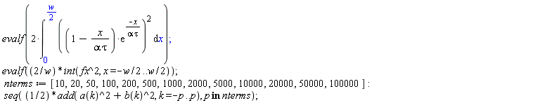 evalf(2*(int(((1-x/(alpha*tau))*exp(-x/(alpha*tau)))^2, x = 0 .. (1/2)*w))); evalf(2*(int(fx^2, x = -(1/2)*w .. (1/2)*w))/w); nterms := [10, 20, 50, 100, 200, 500, 1000, 2000, 5000, 10000, 20000, 50000, 100000]; seq((1/2)*add(a(k)^2+b(k)^2, k = -p .. p), `in`(p, nterms))