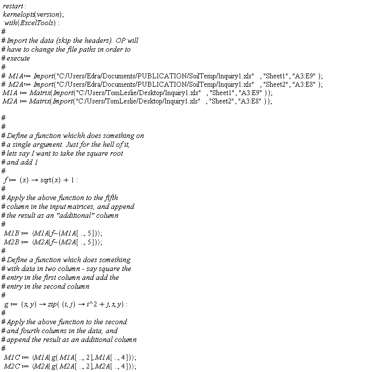 restart; kernelopts(version); with(ExcelTools); M1A := Matrix(Import("C:/Users/TomLeslie/Desktop/Inquiry1.xls", "Sheet1", "A3:E9")); M2A := Matrix(Import("C:/Users/TomLeslie/Desktop/Inquiry1.xls", "Sheet2", "A3:E8")); f := proc (x) options operator, arrow; sqrt(x)+1 end proc; M1B := `<|>`(M1A, `~`[f](M1A[() .. (), 5])); M2B := `<|>`(M2A, `~`[f](M2A[() .. (), 5])); g := proc (x, y) options operator, arrow; zip(proc (i, j) options operator, arrow; i^2+j end proc, x, y) end proc; M1C := `<|>`(M1A, g(M1A[() .. (), 2], M1A[() .. (), 4])); M2C := `<|>`(M2A, g(M2A[() .. (), 2], M2A[() .. (), 4]))