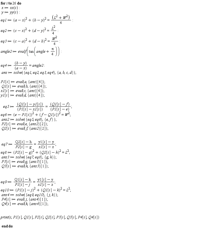 for i to 26 do x := xx(i); y := yy(i); eq1 := (a-x)^2+(b-y)^2 = (L^2+W^2)*(1/4); eq2 := (c-x)^2+(d-y)^2 = (1/4)*L^2; eq3 := (c-a)^2+(d-b)^2 = (1/4)*W^2; angle2 := evalf(tan(angle+(1/4)*Pi)); eq4 := (b-y)/(a-x) = angle2; ans := solve({eq1, eq2, eq3, eq4}, {a, b, c, d}); P1[i] := eval(a, {ans}[4]); Q1[i] := eval(b, {ans}[4]); x1[i] := eval(c, {ans}[4]); y1[i] := eval(d, {ans}[4]); eq5 := (Q1[i]-y1[i])/(P1[i]-x1[i]) = (Q1[i]-f)/(P1[i]-e); eq6 := (e-P1[i])^2+(f-Q1[i])^2 = W^2; ans2 := solve({eq5, eq6}, {e, f}); P2[i] := eval(e, {ans2}[2]); Q2[i] := eval(f, {ans2}[2]); eq7 := (Q2[i]-h)/(P2[i]-g) = (y1[i]-y)/(x1[i]-x); eq8 := (P2[i]-g)^2+(Q2[i]-h)^2 = L^2; ans3 := solve({eq7, eq8}, {g, h}); P3[i] := eval(g, {ans3}[1]); Q3[i] := eval(h, {ans3}[1]); eq9 := (Q1[i]-k)/(P1[i]-j) = (y1[i]-y)/(x1[i]-x); eq10 := (P1[i]-j)^2+(Q1[i]-k)^2 = L^2; ans4 := solve({eq10, eq9}, {j, k}); P4[i] := eval(j, {ans4}[1]); Q4[i] := eval(k, {ans4}[1]); print(i, P1[i], Q1[i], P2[i], Q2[i], P3[i], Q3[i], P4[i], Q4[i]) end do