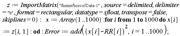 z := ImportMatrix("/home/bosco/Data-1", source = delimited, delimiter = "\t", format = rectangular, datatype = sfloat, transpose = false, skiplines = 0); x := Array(1 .. 1000); for i to 1000 do x[i] := z[i, 1] end do; Error := add((x[i]-RR[i])^2, i = 1 .. 1000)