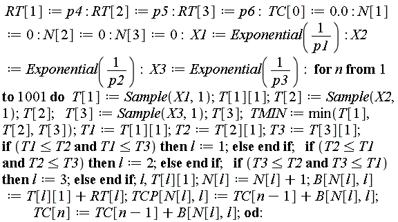 RT[1] := p4; RT[2] := p5; RT[3] := p6; TC[0] := 0.; N[1] := 0; N[2] := 0; N[3] := 0; X1 := Exponential(1/p1); X2 := Exponential(1/p2); X3 := Exponential(1/p3); for n to 1001 do T[1] := Sample(X1, 1); T[1][1]; T[2] := Sample(X2, 1); T[2]; T[3] := Sample(X3, 1); T[3]; TMIN := min(T[1], T[2], T[3]); T1 := T[1][1]; T2 := T[2][1]; T3 := T[3][1]; if T1 <= T2 and T1 <= T3 then l := 1 else  end if; if T2 <= T1 and T2 <= T3 then l := 2 else  end if; if T3 <= T2 and T3 <= T1 then l := 3 else  end if; l, T[l][1]; N[l] := N[l]+1; B[N[l], l] := T[l][1]+RT[l]; TCP[N[l], l] := TC[n-1]+B[N[l], l]; TC[n] := TC[n-1]+B[N[l], l] end do