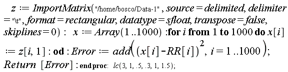 "    z:=ImportMatrix("/home/bosco/Data-1", source=delimited, delimiter="\\t", format=rectangular, datatype=sfloat, transpose=false, skiplines=0):   x:=Array(1..1000):for i from 1 to 1000 do x[i]:=z[i,1]: od : Error:=add((x[i]-RR[i])^2,i=1..1000); Return  [Error]: end proc:   lc(3,1,.5,.3,1,1.5);  "