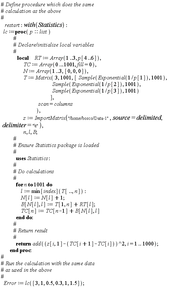restart; with(Statistics); lc := proc (p::list) local RT, TC, N, T, z, n, l, B; RT := Array(1 .. 3, p[4 .. 6]); TC := Array(0 .. .1001, fill = 0); N := Array(1 .. 3, [0, 0, 0]); T := Matrix(3, 1001, [Statistics:-Sample(Exponential(1/p[1]), 1001), Statistics:-Sample(Exponential(1/p[2]), 1001), Statistics:-Sample(Exponential(1/p[3]), 1001)], scan = columns); z := ImportMatrix("/home/bosco/Data-1", source = delimited, delimiter = "\t"); for n to 1001 do l := min[index](T[() .. (), n]); N[l] := N[l]+1; B[N[l], l] := T[1, n]+RT[l]; TC[n] := TC[n-1]+B[N[l], l] end do; return add((z[i, 1]-TC[i+1]+TC[i])^2, i = 1 .. 1000) end proc; Error := lc([3, 1, .5, .3, 1, 1.5])