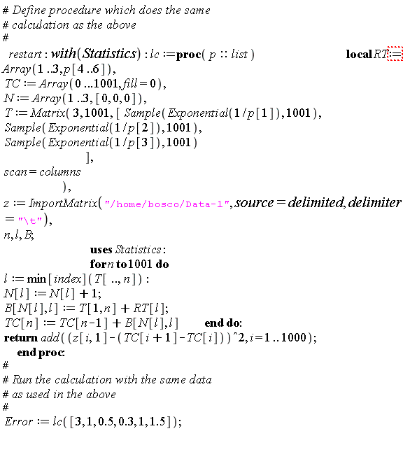 "#` Define procedure which does the same`  #` calculation as the above`  #    restart: with(Statistics): lc:=proc( p::list )                                           local RT:= Array(1..3, p[4..6]),   TC:= Array(0...1001, fill=0),   N:= Array(1..3, [0, 0, 0]),   T:= Matrix( 3, 1001, [ Sample(Exponential(1/p[1]), 1001),   Sample(Exponential(1/p[2]), 1001),   Sample(Exponential(1/p[3]), 1001)                                         ],   scan=columns                              ),   z:= ImportMatrix("/home/bosco/Data-1", source=delimited, delimiter="\\t"),   n, l, B;                                            uses Statistics:                                            for n to 1001 do   l:= min[index](T[..,n]):   N[l]:= N[l]+1;   B[N[l], l]:= T[1, n]+RT[l];   TC[n]:= TC[n-1]+B[N[l], l]            end do:   return add((z[i,1]-(TC[i+1]-TC[i]))^2, i = 1 .. 1000);         end proc:  #  #` Run the calculation with the same data`  #` as used in the above`  #   Error:=lc([3, 1, 0.5, 0.3, 1, 1.5]);       "