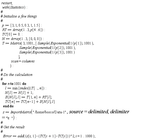 " restart;    with(Statistics):  #  #` Initialise a few things`  #    p:= [3, 1, 0.5, 0.3, 1, 1.5]:    RT:= Array(1..3, p[4..6]):    TC[0]:= 0.:    N:= Array(1..3, [0, 0, 0]):    T:= Matrix( 3, 1001, [ Sample(Exponential(1/p[1]), 1001),                           Sample(Exponential(1/p[2]), 1001),                           Sample(Exponential(1/p[3]), 1001)                         ],                scan=columns              ):  #  #` Do the calculation`  #    for n to 1001 do        l:= min[index](T[..,n]):        N[l]:= N[l]+1;        B[N[l], l]:= T[1,n]+RT[l];        TC[n]:= TC[n-1]+B[N[l], l]     end do:     z:= ImportMatrix("\" ""/home/bosco/Data-1\"", source=delimited, delimiter="\"\\t""  \""):  #  #` Get the result`  #     Error:= add((z[i,1]-(TC[i+1]-TC[i]))^2, i = 1 .. 1000);   "