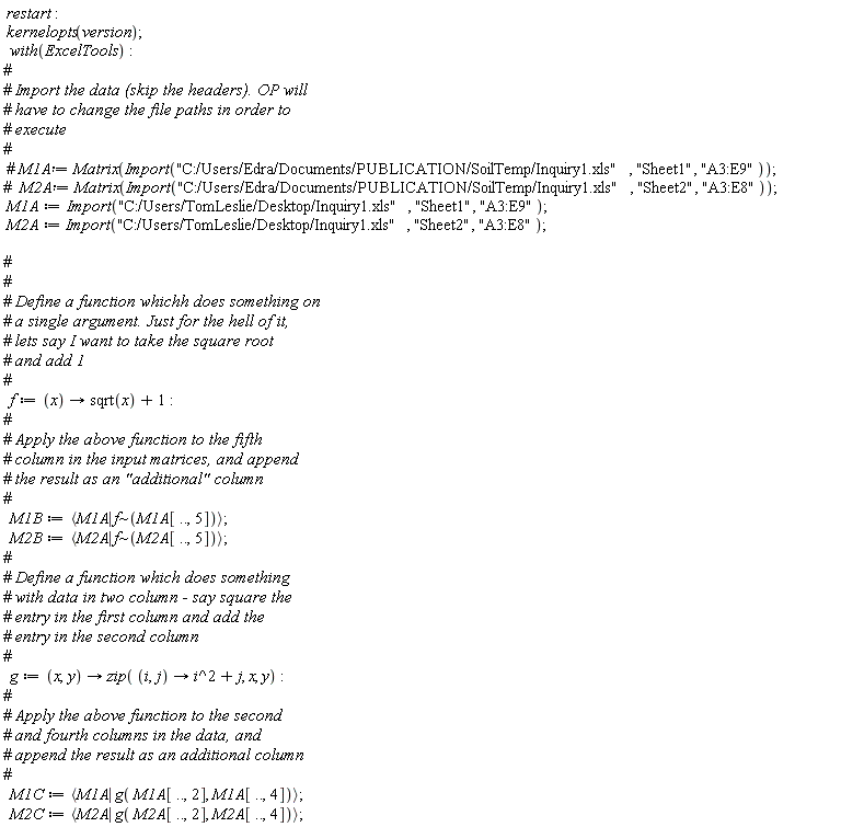 restart; kernelopts(version); with(ExcelTools); M1A := Import("C:/Users/TomLeslie/Desktop/Inquiry1.xls", "Sheet1", "A3:E9"); M2A := Import("C:/Users/TomLeslie/Desktop/Inquiry1.xls", "Sheet2", "A3:E8"); f := proc (x) options operator, arrow; sqrt(x)+1 end proc; M1B := `<|>`(M1A, `~`[f](M1A[() .. (), 5])); M2B := `<|>`(M2A, `~`[f](M2A[() .. (), 5])); g := proc (x, y) options operator, arrow; zip(proc (i, j) options operator, arrow; i^2+j end proc, x, y) end proc; M1C := `<|>`(M1A, g(M1A[() .. (), 2], M1A[() .. (), 4])); M2C := `<|>`(M2A, g(M2A[() .. (), 2], M2A[() .. (), 4]))