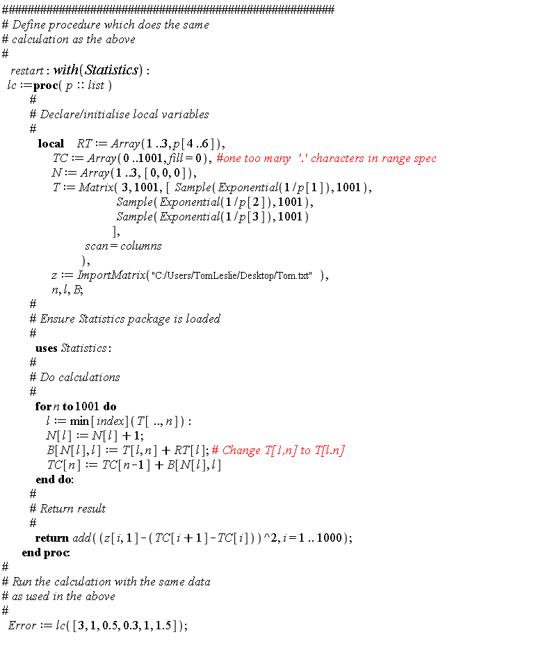 restart; with(Statistics); lc := proc (p::list) local RT, TC, N, T, z, n, l, B; RT := Array(1 .. 3, p[4 .. 6]); TC := Array(0 .. 1001, fill = 0); N := Array(1 .. 3, [0, 0, 0]); T := Matrix(3, 1001, [Statistics:-Sample(Exponential(1/p[1]), 1001), Statistics:-Sample(Exponential(1/p[2]), 1001), Statistics:-Sample(Exponential(1/p[3]), 1001)], scan = columns); z := ImportMatrix("C:/Users/TomLeslie/Desktop/Tom.txt"); for n to 1001 do l := min[index](T[() .. (), n]); N[l] := N[l]+1; B[N[l], l] := T[l, n]+RT[l]; TC[n] := TC[n-1]+B[N[l], l] end do; return add((z[i, 1]-TC[i+1]+TC[i])^2, i = 1 .. 1000) end proc; Error := lc([3, 1, .5, .3, 1, 1.5])