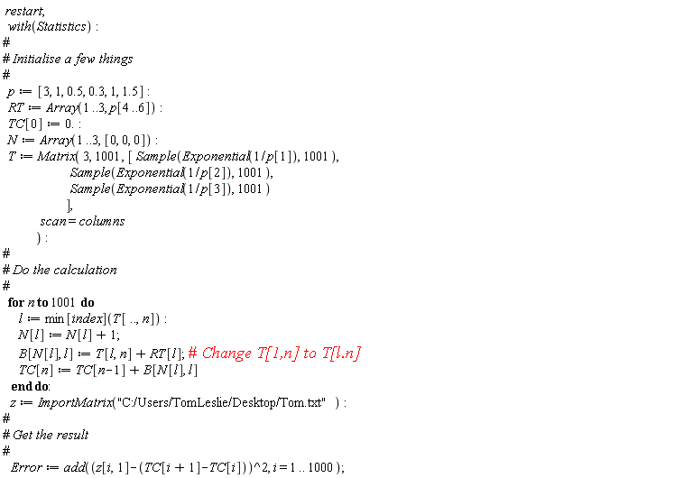 restart; with(Statistics); p := [3, 1, .5, .3, 1, 1.5]; RT := Array(1 .. 3, p[4 .. 6]); TC[0] := 0.; N := Array(1 .. 3, [0, 0, 0]); T := Matrix(3, 1001, [Sample(Exponential(1/p[1]), 1001), Sample(Exponential(1/p[2]), 1001), Sample(Exponential(1/p[3]), 1001)], scan = columns); for n to 1001 do l := min[index](T[() .. (), n]); N[l] := N[l]+1; B[N[l], l] := T[l, n]+RT[l]; TC[n] := TC[n-1]+B[N[l], l] end do; z := ImportMatrix("C:/Users/TomLeslie/Desktop/Tom.txt"); Error := add((z[i, 1]-TC[i+1]+TC[i])^2, i = 1 .. 1000)