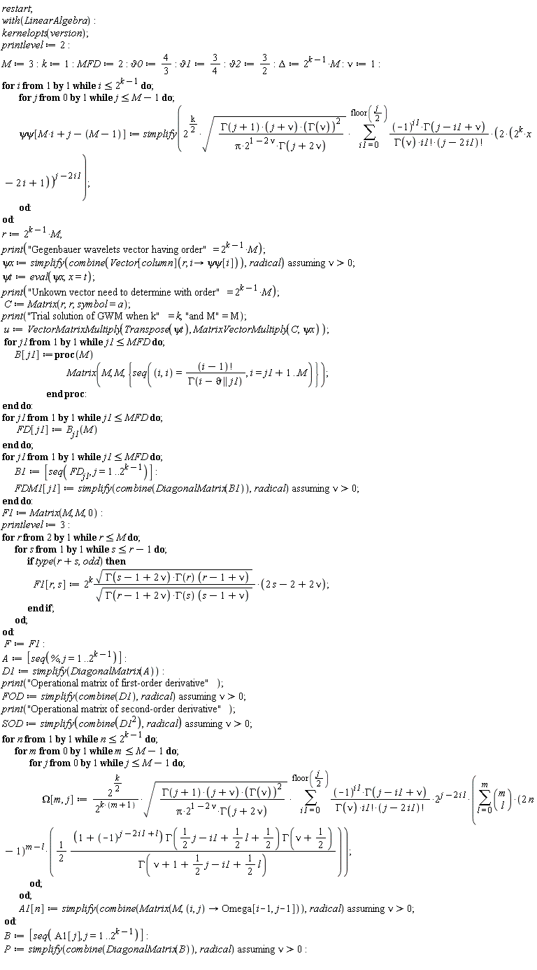 restart; with(LinearAlgebra); kernelopts(version); printlevel := 2; M := 3; k := 1; MFD := 2; `&vartheta;0` := 4/3; `&vartheta;1` := 3/4; `&vartheta;2` := 3/2; Delta := 2^(k-1)*M; nu := 1; for i while i <= 2^(k-1) do for j from 0 while j <= M-1 do `&psi;&psi;`[M*i+j-M+1] := simplify(2^((1/2)*k)*sqrt(GAMMA(j+1)*(j+nu)*GAMMA(nu)^2/(Pi*2^(1-2*nu)*GAMMA(j+2*nu)))*(sum((-1)^i1*GAMMA(j-i1+nu)*(2*(2^k*x-2*i+1))^(j-2*i1)/(GAMMA(nu)*factorial(i1)*factorial(j-2*i1)), i1 = 0 .. floor((1/2)*j)))) end do end do; r := 2^(k-1)*M; print("Gegenbauer wavelets vector having order" = 2^(k-1)*M); `&psi;x` := `assuming`([simplify(combine(Vector[column](r, proc (i) options operator, arrow; `&psi;&psi;`[i] end proc)), radical)], [nu > 0]); `&psi;t` := eval(`&psi;x`, x = t); print("Unkown vector need to determine with order" = 2^(k-1)*M); C := Matrix(r, r, symbol = a); print("Trial solution of GWM when k" = k, "and M" = M); u := VectorMatrixMultiply(Transpose(`&psi;t`), MatrixVectorMultiply(C, `&psi;x`)); for j1 while j1 <= MFD do B[j1] := proc (M) Matrix(M, M, {seq((i, i) = factorial(i-1)/GAMMA(i-`&vartheta;` || j1), i = j1+1 .. M)}) end proc end do; for j1 while j1 <= MFD do FD[j1] := B[j1](M) end do; for j1 while j1 <= MFD do B1 := [seq(FD[j1], j = 1 .. 2^(k-1))]; FDM1[j1] := `assuming`([simplify(combine(DiagonalMatrix(B1)), radical)], [nu > 0]) end do; F1 := Matrix(M, M, 0); printlevel := 3; for r from 2 while r <= M do for s while s <= r-1 do if type(r+s, odd) then F1[r, s] := 2^k*sqrt(GAMMA(s-1+2*nu)*GAMMA(r)*(r-1+nu))*(2*s-2+2*nu)/sqrt(GAMMA(r-1+2*nu)*GAMMA(s)*(s-1+nu)) end if end do end do; F := F1; A := [seq(%, j = 1 .. 2^(k-1))]; D1 := simplify(DiagonalMatrix(A)); print("Operational matrix of first-order derivative"); FOD := `assuming`([simplify(combine(D1), radical)], [nu > 0]); print("Operational matrix of second-order derivative"); SOD := `assuming`([simplify(combine(D1^2), radical)], [nu > 0]); for n while n <= 2^(k-1) do for m from 0 while m <= M-1 do for j from 0 while j <= M-1 do Omega[m, j] := 2^((1/2)*k)*sqrt(GAMMA(j+1)*(j+nu)*GAMMA(nu)^2/(Pi*2^(1-2*nu)*GAMMA(j+2*nu)))*(sum((-1)^i1*GAMMA(j-i1+nu)*2^(j-2*i1)*(sum((1/2)*binomial(m, l)*(2*n-1)^(m-l)*(1+(-1)^(j-2*i1+l))*GAMMA((1/2)*j-i1+(1/2)*l+1/2)*GAMMA(nu+1/2)/GAMMA(nu+1+(1/2)*j-i1+(1/2)*l), l = 0 .. m))/(GAMMA(nu)*factorial(i1)*factorial(j-2*i1)), i1 = 0 .. floor((1/2)*j)))/2^(k*(m+1)) end do end do; A1[n] := `assuming`([simplify(combine(Matrix(M, proc (i, j) options operator, arrow; Omega[i-1, j-1] end proc)), radical)], [nu > 0]) end do; B := [seq(A1[j], j = 1 .. 2^(k-1))]; P := `assuming`([simplify(combine(DiagonalMatrix(B)), radical)], [nu > 0])