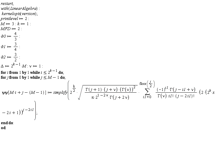 restart; with(LinearAlgebra); kernelopts(version); printlevel := 2; M := 3; k := 1; MFD := 2; `&vartheta;0` := 4/3; `&vartheta;1` := 3/4; `&vartheta;2` := 3/2; Delta := 2^(k-1)*M; nu := 1; for i while i <= 2^(k-1) do for j from 0 while j <= M-1 do `&psi;&psi;`[M*i+j-M+1] := simplify(2^((1/2)*k)*sqrt(GAMMA(j+1)*(j+nu)*GAMMA(nu)^2/(Pi*2^(1-2*nu)*GAMMA(j+2*nu)))*(sum((-1)^i1*GAMMA(j-i1+nu)*(2*(2^k*x-2*i+1))^(j-2*i1)/(GAMMA(nu)*factorial(i1)*factorial(j-2*i1)), i1 = 0 .. floor((1/2)*j)))) end do end do