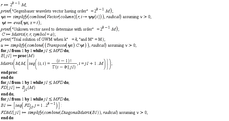 r := 2^(k-1)*M; print("Gegenbauer wavelets vector having order" = 2^(k-1)*M); `&psi;x` := `assuming`([simplify(combine(Vector[column](r, proc (i) options operator, arrow; `&psi;&psi;`[i] end proc)), radical)], [nu > 0]); `&psi;t` := eval(`&psi;x`, x = t); print("Unkown vector need to determine with order" = 2^(k-1)*M); C := Matrix(r, r, symbol = a); print("Trial solution of GWM when k" = k, "and M" = M); u := `assuming`([simplify(combine(Transpose(`&psi;x`).C.`&psi;t`), radical)], [nu > 0]); for j1 while j1 <= MFD do B[j1] := proc (M) Matrix(M, M, {seq((i, i) = factorial(i-1)/GAMMA(i-`&vartheta;` || j1), i = j1+1 .. M)}) end proc end do; for j1 while j1 <= MFD do FD[j1] := B[j1](M) end do; for j1 while j1 <= MFD do B1 := [seq(FD[j1], j = 1 .. 2^(k-1))]; FDM1[j1] := `assuming`([simplify(combine(DiagonalMatrix(B1)), radical)], [nu > 0]) end do