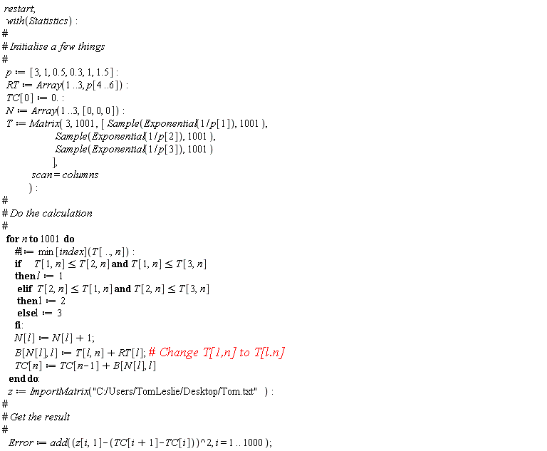restart; with(Statistics); p := [3, 1, .5, .3, 1, 1.5]; RT := Array(1 .. 3, p[4 .. 6]); TC[0] := 0.; N := Array(1 .. 3, [0, 0, 0]); T := Matrix(3, 1001, [Sample(Exponential(1/p[1]), 1001), Sample(Exponential(1/p[2]), 1001), Sample(Exponential(1/p[3]), 1001)], scan = columns); for n to 1001 do if T[1, n] <= T[2, n] and T[1, n] <= T[3, n] then l := 1 elif T[2, n] <= T[1, n] and T[2, n] <= T[3, n] then l := 2 else l := 3 end if; N[l] := N[l]+1; B[N[l], l] := T[l, n]+RT[l]; TC[n] := TC[n-1]+B[N[l], l] end do; z := ImportMatrix("C:/Users/TomLeslie/Desktop/Tom.txt"); Error := add((z[i, 1]-TC[i+1]+TC[i])^2, i = 1 .. 1000)