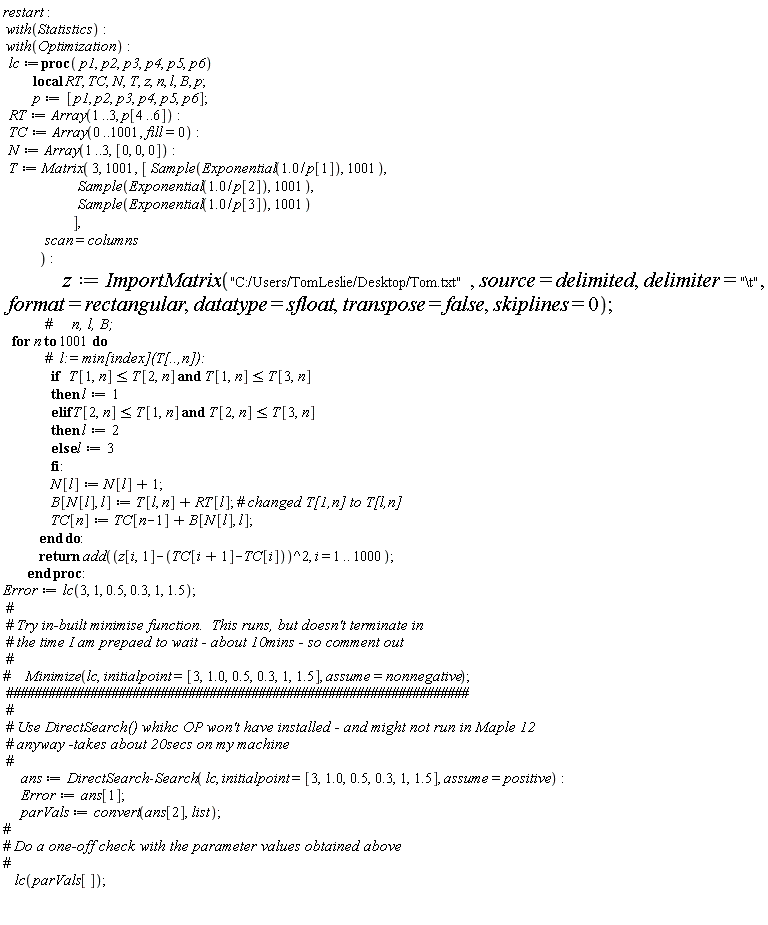 restart; with(Statistics); with(Optimization); lc := proc (p1, p2, p3, p4, p5, p6) local RT, TC, N, T, z, n, l, B, p; p := [p1, p2, p3, p4, p5, p6]; RT := Array(1 .. 3, p[4 .. 6]); TC := Array(0 .. 1001, fill = 0); N := Array(1 .. 3, [0, 0, 0]); T := Matrix(3, 1001, [Sample(Exponential(1.0/p[1]), 1001), Sample(Exponential(1.0/p[2]), 1001), Sample(Exponential(1.0/p[3]), 1001)], scan = columns); z := ImportMatrix("C:/Users/TomLeslie/Desktop/Tom.txt", source = delimited, delimiter = "\t", format = rectangular, datatype = sfloat, transpose = false, skiplines = 0); for n to 1001 do if T[1, n] <= T[2, n] and T[1, n] <= T[3, n] then l := 1 elif T[2, n] <= T[1, n] and T[2, n] <= T[3, n] then l := 2 else l := 3 end if; N[l] := N[l]+1; B[N[l], l] := T[l, n]+RT[l]; TC[n] := TC[n-1]+B[N[l], l] end do; return add((z[i, 1]-TC[i+1]+TC[i])^2, i = 1 .. 1000) end proc; Error := lc(3, 1, .5, .3, 1, 1.5); ans := DirectSearch:-Search(lc, initialpoint = [3, 1.0, .5, .3, 1, 1.5], assume = positive); Error := ans[1]; parVals := convert(ans[2], list); lc(parVals[])