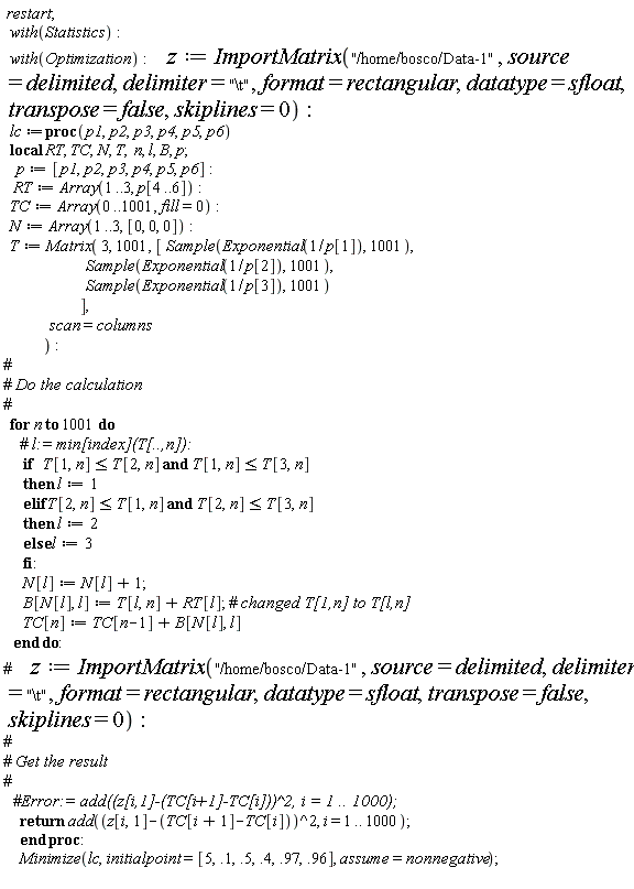 restart; with(Statistics); with(Optimization); z := ImportMatrix("/home/bosco/Data-1", source = delimited, delimiter = "\t", format = rectangular, datatype = sfloat, transpose = false, skiplines = 0); lc := proc (p1, p2, p3, p4, p5, p6) local RT, TC, N, T, n, l, B, p; p := [p1, p2, p3, p4, p5, p6]; RT := Array(1 .. 3, p[4 .. 6]); TC := Array(0 .. 1001, fill = 0); N := Array(1 .. 3, [0, 0, 0]); T := Matrix(3, 1001, [Sample(Exponential(1/p[1]), 1001), Sample(Exponential(1/p[2]), 1001), Sample(Exponential(1/p[3]), 1001)], scan = columns); for n to 1001 do if T[1, n] <= T[2, n] and T[1, n] <= T[3, n] then l := 1 elif T[2, n] <= T[1, n] and T[2, n] <= T[3, n] then l := 2 else l := 3 end if; N[l] := N[l]+1; B[N[l], l] := T[l, n]+RT[l]; TC[n] := TC[n-1]+B[N[l], l] end do; return add((z[i, 1]-TC[i+1]+TC[i])^2, i = 1 .. 1000) end proc; Minimize(lc, initialpoint = [5, .1, .5, .4, .97, .96], assume = nonnegative)