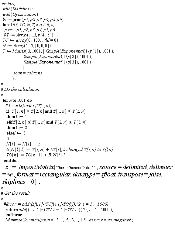 restart; with(Statistics); with(Optimization); lc := proc (p1, p2, p3, p4, p5, p6) local RT, TC, N, T, z, n, l, B, p; p := [p1, p2, p3, p4, p5, p6]; RT := Array(1 .. 3, p[4 .. 6]); TC := Array(0 .. 1001, fill = 0); N := Array(1 .. 3, [0, 0, 0]); T := Matrix(3, 1001, [Sample(Exponential(1/p[1]), 1001), Sample(Exponential(1/p[2]), 1001), Sample(Exponential(1/p[3]), 1001)], scan = columns); for n to 1001 do if T[1, n] <= T[2, n] and T[1, n] <= T[3, n] then l := 1 elif T[2, n] <= T[1, n] and T[2, n] <= T[3, n] then l := 2 else l := 3 end if; N[l] := N[l]+1; B[N[l], l] := T[l, n]+RT[l]; TC[n] := TC[n-1]+B[N[l], l] end do; z := ImportMatrix("/home/bosco/Data-1", source = delimited, delimiter = "\t", format = rectangular, datatype = sfloat, transpose = false, skiplines = 0); return add((z[i, 1]-TC[i+1]+TC[i])^2, i = 1 .. 1000) end proc; Minimize(lc, initialpoint = [3, 1, .5, .3, 1, 1.5], assume = nonnegative)