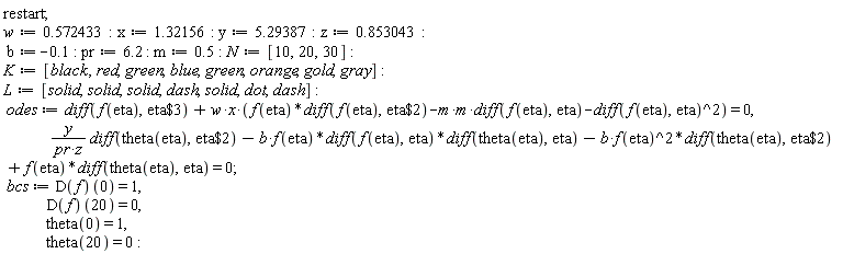 restart; w := .572433; x := 1.32156; y := 5.29387; z := .853043; b := -.1; pr := 6.2; m := .5; N := [10, 20, 30]; K := [black, red, green, blue, green, orange, gold, gray]; L := [solid, solid, solid, dash, solid, dot, dash]; odes := diff(f(eta), `$`(eta, 3))+w*x*(f(eta)*(diff(f(eta), `$`(eta, 2)))-(m*m)*(diff(f(eta), eta))-(diff(f(eta), eta))^2) = 0, y*(diff(theta(eta), `$`(eta, 2)))/(pr*z)-b*f(eta)*(diff(f(eta), eta))*(diff(theta(eta), eta))-b*f(eta)^2*(diff(theta(eta), `$`(eta, 2)))+f(eta)*(diff(theta(eta), eta)) = 0; bcs := (D(f))(0) = 1, (D(f))(20) = 0, theta(0) = 1, theta(20) = 0