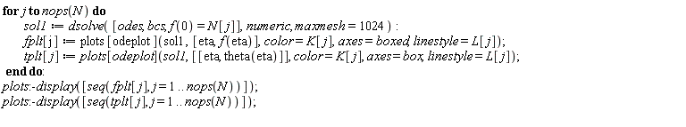 for j to nops(N) do sol1 := dsolve([odes, bcs, f(0) = N[j]], numeric, maxmesh = 1024); fplt[j] := plots[odeplot](sol1, [eta, f(eta)], color = K[j], axes = boxed, linestyle = L[j]); tplt[j] := plots[odeplot](sol1, [[eta, theta(eta)]], color = K[j], axes = box, linestyle = L[j]) end do; plots:-display([seq(fplt[j], j = 1 .. nops(N))]); plots:-display([seq(tplt[j], j = 1 .. nops(N))])