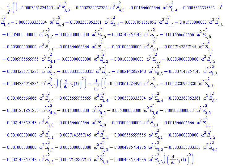 -(-0.3061224490e-3*omega^2*`#mover(mi("&Xi;",fontstyle = "normal"),mo("&uminus0;"))`[3, 3]^2-0.2380952380e-3*omega^2*`#mover(mi("&Xi;",fontstyle = "normal"),mo("&uminus0;"))`[4, 3]^2-0.1666666666e-2*omega^2*`#mover(mi("&Xi;",fontstyle = "normal"),mo("&uminus0;"))`[0, 4]^2-0.5555555555e-3*omega^2*`#mover(mi("&Xi;",fontstyle = "normal"),mo("&uminus0;"))`[1, 4]^2-0.3333333334e-3*omega^2*`#mover(mi("&Xi;",fontstyle = "normal"),mo("&uminus0;"))`[2, 4]^2-0.2380952381e-3*omega^2*`#mover(mi("&Xi;",fontstyle = "normal"),mo("&uminus0;"))`[3, 4]^2-0.1851851852e-3*omega^2*`#mover(mi("&Xi;",fontstyle = "normal"),mo("&uminus0;"))`[4, 4]^2-0.1500000000e-1*omega^2*`#mover(mi("&Xi;",fontstyle = "normal"),mo("&uminus0;"))`[0, 0]^2-0.5000000000e-2*omega^2*`#mover(mi("&Xi;",fontstyle = "normal"),mo("&uminus0;"))`[1, 0]^2-0.3000000000e-2*omega^2*`#mover(mi("&Xi;",fontstyle = "normal"),mo("&uminus0;"))`[2, 0]^2-0.2142857143e-2*omega^2*`#mover(mi("&Xi;",fontstyle = "normal"),mo("&uminus0;"))`[3, 0]^2-0.1666666666e-2*omega^2*`#mover(mi("&Xi;",fontstyle = "normal"),mo("&uminus0;"))`[4, 0]^2-0.5000000000e-2*omega^2*`#mover(mi("&Xi;",fontstyle = "normal"),mo("&uminus0;"))`[0, 1]^2-0.1666666666e-2*omega^2*`#mover(mi("&Xi;",fontstyle = "normal"),mo("&uminus0;"))`[1, 1]^2-0.1000000000e-2*omega^2*`#mover(mi("&Xi;",fontstyle = "normal"),mo("&uminus0;"))`[2, 1]^2-0.7142857145e-3*omega^2*`#mover(mi("&Xi;",fontstyle = "normal"),mo("&uminus0;"))`[3, 1]^2-0.5555555555e-3*omega^2*`#mover(mi("&Xi;",fontstyle = "normal"),mo("&uminus0;"))`[4, 1]^2-0.3000000000e-2*omega^2*`#mover(mi("&Xi;",fontstyle = "normal"),mo("&uminus0;"))`[0, 2]^2-0.1000000000e-2*omega^2*`#mover(mi("&Xi;",fontstyle = "normal"),mo("&uminus0;"))`[1, 2]^2-0.6000000000e-3*omega^2*`#mover(mi("&Xi;",fontstyle = "normal"),mo("&uminus0;"))`[2, 2]^2-0.4285714286e-3*omega^2*`#mover(mi("&Xi;",fontstyle = "normal"),mo("&uminus0;"))`[3, 2]^2-0.3333333333e-3*omega^2*`#mover(mi("&Xi;",fontstyle = "normal"),mo("&uminus0;"))`[4, 2]^2-0.2142857143e-2*omega^2*`#mover(mi("&Xi;",fontstyle = "normal"),mo("&uminus0;"))`[0, 3]^2-0.7142857145e-3*omega^2*`#mover(mi("&Xi;",fontstyle = "normal"),mo("&uminus0;"))`[1, 3]^2-0.4285714286e-3*omega^2*`#mover(mi("&Xi;",fontstyle = "normal"),mo("&uminus0;"))`[2, 3]^2)*(diff(tau[2](t), t))^2/omega^2-(-0.3061224490e-3*omega^2*`#mover(mi("&Xi;",fontstyle = "normal"),mo("&uminus0;"))`[3, 3]^2-0.2380952380e-3*omega^2*`#mover(mi("&Xi;",fontstyle = "normal"),mo("&uminus0;"))`[4, 3]^2-0.1666666666e-2*omega^2*`#mover(mi("&Xi;",fontstyle = "normal"),mo("&uminus0;"))`[0, 4]^2-0.5555555555e-3*omega^2*`#mover(mi("&Xi;",fontstyle = "normal"),mo("&uminus0;"))`[1, 4]^2-0.3333333334e-3*omega^2*`#mover(mi("&Xi;",fontstyle = "normal"),mo("&uminus0;"))`[2, 4]^2-0.2380952381e-3*omega^2*`#mover(mi("&Xi;",fontstyle = "normal"),mo("&uminus0;"))`[3, 4]^2-0.1851851852e-3*omega^2*`#mover(mi("&Xi;",fontstyle = "normal"),mo("&uminus0;"))`[4, 4]^2-0.1500000000e-1*omega^2*`#mover(mi("&Xi;",fontstyle = "normal"),mo("&uminus0;"))`[0, 0]^2-0.5000000000e-2*omega^2*`#mover(mi("&Xi;",fontstyle = "normal"),mo("&uminus0;"))`[1, 0]^2-0.3000000000e-2*omega^2*`#mover(mi("&Xi;",fontstyle = "normal"),mo("&uminus0;"))`[2, 0]^2-0.2142857143e-2*omega^2*`#mover(mi("&Xi;",fontstyle = "normal"),mo("&uminus0;"))`[3, 0]^2-0.1666666666e-2*omega^2*`#mover(mi("&Xi;",fontstyle = "normal"),mo("&uminus0;"))`[4, 0]^2-0.5000000000e-2*omega^2*`#mover(mi("&Xi;",fontstyle = "normal"),mo("&uminus0;"))`[0, 1]^2-0.1666666666e-2*omega^2*`#mover(mi("&Xi;",fontstyle = "normal"),mo("&uminus0;"))`[1, 1]^2-0.1000000000e-2*omega^2*`#mover(mi("&Xi;",fontstyle = "normal"),mo("&uminus0;"))`[2, 1]^2-0.7142857145e-3*omega^2*`#mover(mi("&Xi;",fontstyle = "normal"),mo("&uminus0;"))`[3, 1]^2-0.5555555555e-3*omega^2*`#mover(mi("&Xi;",fontstyle = "normal"),mo("&uminus0;"))`[4, 1]^2-0.3000000000e-2*omega^2*`#mover(mi("&Xi;",fontstyle = "normal"),mo("&uminus0;"))`[0, 2]^2-0.1000000000e-2*omega^2*`#mover(mi("&Xi;",fontstyle = "normal"),mo("&uminus0;"))`[1, 2]^2-0.6000000000e-3*omega^2*`#mover(mi("&Xi;",fontstyle = "normal"),mo("&uminus0;"))`[2, 2]^2-0.4285714286e-3*omega^2*`#mover(mi("&Xi;",fontstyle = "normal"),mo("&uminus0;"))`[3, 2]^2-0.3333333333e-3*omega^2*`#mover(mi("&Xi;",fontstyle = "normal"),mo("&uminus0;"))`[4, 2]^2-0.2142857143e-2*omega^2*`#mover(mi("&Xi;",fontstyle = "normal"),mo("&uminus0;"))`[0, 3]^2-0.7142857145e-3*omega^2*`#mover(mi("&Xi;",fontstyle = "normal"),mo("&uminus0;"))`[1, 3]^2-0.4285714286e-3*omega^2*`#mover(mi("&Xi;",fontstyle = "normal"),mo("&uminus0;"))`[2, 3]^2)*(diff(tau[1](t), t))^2/omega^2