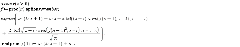 assume(x > 0); f := proc (n) option remember; expand(a*(k*x+1)+b*x-k*(int((x-t)*(eval(f(n-1), x = t)), t = 0 .. x))+2*(int(sqrt(x-t)*(eval(f(n-1)^3, x = t)), t = 0 .. x))/sqrt(Pi)) end proc; f(0) := a*(k*x+1)+b*x