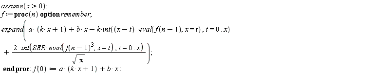 assume(x > 0); f := proc (n) option remember; expand(a*(k*x+1)+b*x-k*(int((x-t)*(eval(f(n-1), x = t)), t = 0 .. x))+2*(int(SER*(eval(f(n-1)^3, x = t)), t = 0 .. x))/sqrt(Pi)) end proc; f(0) := a*(k*x+1)+b*x