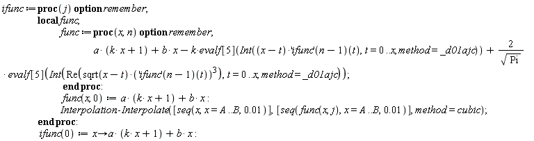 ifunc := proc (j) local func; option remember; func := proc (x, n) option remember; a*(k*x+1)+b*x-k*evalf[5](Int((x-t)*(('ifunc')(n-1))(t), t = 0 .. x, method = _d01ajc))+2*evalf[5](Int(Re(sqrt(x-t)*(('ifunc')(n-1))(t)^3), t = 0 .. x, method = _d01ajc))/sqrt(Pi) end proc; func(x, 0) := a*(k*x+1)+b*x; Interpolation:-Interpolate([seq(x, x = A .. B, 0.1e-1)], [seq(func(x, j), x = A .. B, 0.1e-1)], method = cubic) end proc; ifunc(0) := proc (x) options operator, arrow; a*(k*x+1)+b*x end proc