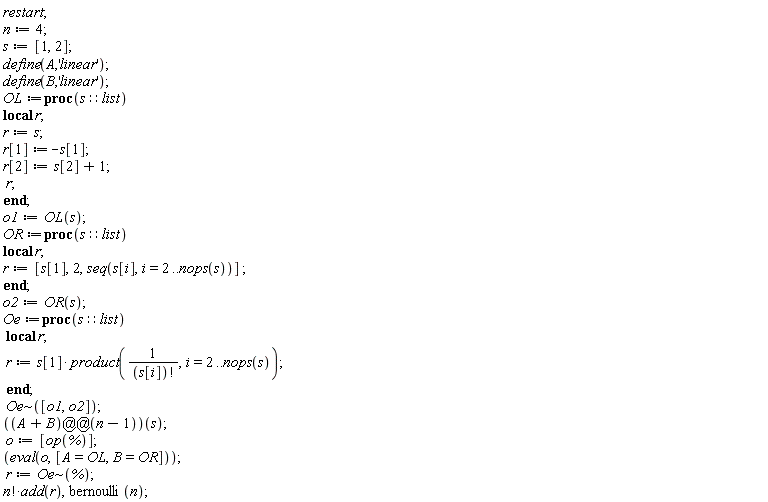 restart; n := 4; s := [1, 2]; define(A, 'linear'); define(B, 'linear'); OL := proc (s::list) local r; r := s; r[1] := -s[1]; r[2] := s[2]+1; r end proc; o1 := OL(s); OR := proc (s::list) local r; r := [s[1], 2, seq(s[i], i = 2 .. nops(s))] end proc; o2 := OR(s); Oe := proc (s::list) local r; r := s[1]*(product(1/factorial(s[i]), i = 2 .. nops(s))) end proc; `~`[Oe]([o1, o2]); ((A+B)@@(n-1))(s); o := [op(%)]; eval(o, [A = OL, B = OR]); r := `~`[Oe](%); factorial(n)*add(r), bernoulli(n)