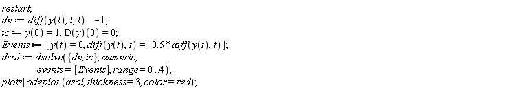 restart; de := diff(y(t), t, t) = -1; ic := y(0) = 1, (D(y))(0) = 0; Events := [y(t) = 0, diff(y(t), t) = -.5*(diff(y(t), t))]; dsol := dsolve({de, ic}, numeric, events = [Events], range = 0 .. 4); plots[odeplot](dsol, thickness = 3, color = red)