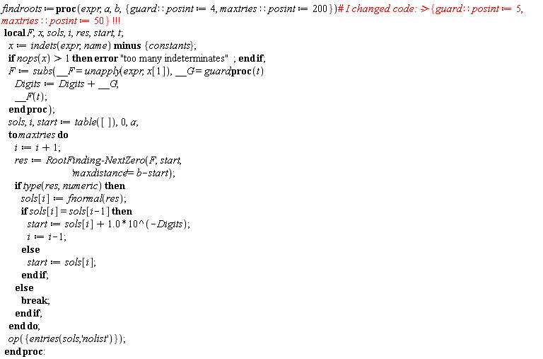 Typesetting:-mrow(Typesetting:-mi("findroots", italic = "true", mathvariant = "italic"), Typesetting:-mo("&coloneq;", mathvariant = "normal", fence = "false", separator = "false", stretchy = "false", symmetric = "false", largeop = "false", movablelimits = "false", accent = "false", lspace = "0.2777778em", rspace = "0.2777778em"), Typesetting:-mo("proc", bold = "true", mathvariant = "bold", fontweight = "bold", fence = "false", separator = "false", stretchy = "false", symmetric = "false", largeop = "false", movablelimits = "false", accent = "false", lspace = "0.0em", rspace = "0.0em"), Typesetting:-mfenced(Typesetting:-mrow(Typesetting:-mi("expr", italic = "true", mathvariant = "italic"), Typesetting:-mo(",", mathvariant = "normal", fence = "false", separator = "true", stretchy = "false", symmetric = "false", largeop = "false", movablelimits = "false", accent = "false", lspace = "0.0em", rspace = "0.3333333em"), Typesetting:-mi("a", italic = "true", mathvariant = "italic"), Typesetting:-mo(",", mathvariant = "normal", fence = "false", separator = "true", stretchy = "false", symmetric = "false", largeop = "false", movablelimits = "false", accent = "false", lspace = "0.0em", rspace = "0.3333333em"), Typesetting:-mi("b", italic = "true", mathvariant = "italic"), Typesetting:-mo(",", mathvariant = "normal", fence = "false", separator = "true", stretchy = "false", symmetric = "false", largeop = "false", movablelimits = "false", accent = "false", lspace = "0.0em", rspace = "0.3333333em"), Typesetting:-mfenced(Typesetting:-mrow(Typesetting:-mi("guard", italic = "true", mathvariant = "italic"), Typesetting:-mo("&Proportion;", mathvariant = "normal", fence = "false", separator = "false", stretchy = "false", symmetric = "false", largeop = "false", movablelimits = "false", accent = "false", lspace = "0.2777778em", rspace = "0.2777778em"), Typesetting:-mi("posint", italic = "true", mathvariant = "italic"), Typesetting:-mo("&coloneq;", mathvariant = "normal", fence = "false", separator = "false", stretchy = "false", symmetric = "false", largeop = "false", movablelimits = "false", accent = "false", lspace = "0.2777778em", rspace = "0.2777778em"), Typesetting:-mn("4", mathvariant = "normal"), Typesetting:-mo(",", mathvariant = "normal", fence = "false", separator = "true", stretchy = "false", symmetric = "false", largeop = "false", movablelimits = "false", accent = "false", lspace = "0.0em", rspace = "0.3333333em"), Typesetting:-mi("maxtries", italic = "true", mathvariant = "italic"), Typesetting:-mo("&Proportion;", mathvariant = "normal", fence = "false", separator = "false", stretchy = "false", symmetric = "false", largeop = "false", movablelimits = "false", accent = "false", lspace = "0.2777778em", rspace = "0.2777778em"), Typesetting:-mi("posint", italic = "true", mathvariant = "italic"), Typesetting:-mo("&coloneq;", mathvariant = "normal", fence = "false", separator = "false", stretchy = "false", symmetric = "false", largeop = "false", movablelimits = "false", accent = "false", lspace = "0.2777778em", rspace = "0.2777778em"), Typesetting:-mn("200", mathvariant = "normal")), mathvariant = "normal", open = "{", close = "}")), mathvariant = "normal"), Typesetting:-mo("#", foreground = "[255,0,0]", mathvariant = "normal", fence = "false", separator = "false", stretchy = "false", symmetric = "false", largeop = "false", movablelimits = "false", accent = "false", lspace = "0.0em", rspace = "0.0em"), Typesetting:-mi(" I changed code: ->", italic = "true", foreground = "[255,0,0]", mathvariant = "italic"), Typesetting:-mfenced(Typesetting:-mrow(Typesetting:-mi("guard", italic = "true", foreground = "[255,0,0]", mathvariant = "italic"), Typesetting:-mo("&Proportion;", foreground = "[255,0,0]", mathvariant = "normal", fence = "false", separator = "false", stretchy = "false", symmetric = "false", largeop = "false", movablelimits = "false", accent = "false", lspace = "0.2777778em", rspace = "0.2777778em"), Typesetting:-mi("posint", italic = "true", foreground = "[255,0,0]", mathvariant = "italic"), Typesetting:-mo("&coloneq;", foreground = "[255,0,0]", mathvariant = "normal", fence = "false", separator = "false", stretchy = "false", symmetric = "false", largeop = "false", movablelimits = "false", accent = "false", lspace = "0.2777778em", rspace = "0.2777778em"), Typesetting:-mn("5", foreground = "[255,0,0]", mathvariant = "normal"), Typesetting:-mo(",", foreground = "[255,0,0]", mathvariant = "normal", fence = "false", separator = "true", stretchy = "false", symmetric = "false", largeop = "false", movablelimits = "false", accent = "false", lspace = "0.0em", rspace = "0.3333333em"), Typesetting:-mi("maxtries", italic = "true", foreground = "[255,0,0]", mathvariant = "italic"), Typesetting:-mo("&Proportion;", foreground = "[255,0,0]", mathvariant = "normal", fence = "false", separator = "false", stretchy = "false", symmetric = "false", largeop = "false", movablelimits = "false", accent = "false", lspace = "0.2777778em", rspace = "0.2777778em"), Typesetting:-mi("posint", italic = "true", foreground = "[255,0,0]", mathvariant = "italic"), Typesetting:-mo("&coloneq;", foreground = "[255,0,0]", mathvariant = "normal", fence = "false", separator = "false", stretchy = "false", symmetric = "false", largeop = "false", movablelimits = "false", accent = "false", lspace = "0.2777778em", rspace = "0.2777778em"), Typesetting:-mn("50", foreground = "[255,0,0]", mathvariant = "normal")), foreground = "[255,0,0]", mathvariant = "normal", open = "{", close = "}"), Typesetting:-mo(" ", foreground = "[255,0,0]", mathvariant = "normal", fence = "false", separator = "false", stretchy = "false", symmetric = "false", largeop = "false", movablelimits = "false", accent = "false", lspace = "0.0em", rspace = "0.0em"), Typesetting:-mo("!", foreground = "[255,0,0]", mathvariant = "normal", fence = "false", separator = "false", stretchy = "false", symmetric = "false", largeop = "false", movablelimits = "false", accent = "false", lspace = "0.1111111em", rspace = "0.1111111em"), Typesetting:-mo("!", foreground = "[255,0,0]", mathvariant = "normal", fence = "false", separator = "false", stretchy = "false", symmetric = "false", largeop = "false", movablelimits = "false", accent = "false", lspace = "0.1111111em", rspace = "0.1111111em"), Typesetting:-mo("!", foreground = "[255,0,0]", mathvariant = "normal", fence = "false", separator = "false", stretchy = "false", symmetric = "false", largeop = "false", movablelimits = "false", accent = "false", lspace = "0.1111111em", rspace = "0.1111111em"), Typesetting:-mspace(height = "0.0ex", width = "0.0em", depth = "0.0ex", linebreak = "newline"), Typesetting:-mspace(height = "0.0ex", width = "0.0em", depth = "0.0ex", linebreak = "auto"), Typesetting:-mo(" ", executable = "false", mathvariant = "normal", fence = "false", separator = "false", stretchy = "false", symmetric = "false", largeop = "false", movablelimits = "false", accent = "false", lspace = "0.0em", rspace = "0.0em"), Typesetting:-mo("local", bold = "true", executable = "false", mathvariant = "bold", fontweight = "bold", fence = "false", separator = "false", stretchy = "false", symmetric = "false", largeop = "false", movablelimits = "false", accent = "false", lspace = "0.0em", rspace = "0.0em"), Typesetting:-mo(" ", executable = "false", mathvariant = "normal", fence = "false", separator = "false", stretchy = "false", symmetric = "false", largeop = "false", movablelimits = "false", accent = "false", lspace = "0.0em", rspace = "0.0em"), Typesetting:-mi("F", italic = "true", executable = "false", mathvariant = "italic"), Typesetting:-mo(",", executable = "false", mathvariant = "normal", fence = "false", separator = "true", stretchy = "false", symmetric = "false", largeop = "false", movablelimits = "false", accent = "false", lspace = "0.0em", rspace = "0.3333333em"), Typesetting:-mi("x", italic = "true", executable = "false", mathvariant = "italic"), Typesetting:-mo(",", executable = "false", mathvariant = "normal", fence = "false", separator = "true", stretchy = "false", symmetric = "false", largeop = "false", movablelimits = "false", accent = "false", lspace = "0.0em", rspace = "0.3333333em"), Typesetting:-mi("sols", italic = "true", executable = "false", mathvariant = "italic"), Typesetting:-mo(",", executable = "false", mathvariant = "normal", fence = "false", separator = "true", stretchy = "false", symmetric = "false", largeop = "false", movablelimits = "false", accent = "false", lspace = "0.0em", rspace = "0.3333333em"), Typesetting:-mi("i", italic = "true", executable = "false", mathvariant = "italic"), Typesetting:-mo(",", executable = "false", mathvariant = "normal", fence = "false", separator = "true", stretchy = "false", symmetric = "false", largeop = "false", movablelimits = "false", accent = "false", lspace = "0.0em", rspace = "0.3333333em"), Typesetting:-mi("res", italic = "true", executable = "false", mathvariant = "italic"), Typesetting:-mo(",", executable = "false", mathvariant = "normal", fence = "false", separator = "true", stretchy = "false", symmetric = "false", largeop = "false", movablelimits = "false", accent = "false", lspace = "0.0em", rspace = "0.3333333em"), Typesetting:-mi("start", italic = "true", executable = "false", mathvariant = "italic"), Typesetting:-mo(",", executable = "false", mathvariant = "normal", fence = "false", separator = "true", stretchy = "false", symmetric = "false", largeop = "false", movablelimits = "false", accent = "false", lspace = "0.0em", rspace = "0.3333333em"), Typesetting:-mi("t", italic = "true", executable = "false", mathvariant = "italic"), Typesetting:-mo(";", executable = "false", mathvariant = "normal", fence = "false", separator = "true", stretchy = "false", symmetric = "false", largeop = "false", movablelimits = "false", accent = "false", lspace = "0.0em", rspace = "0.2777778em"), Typesetting:-mspace(height = "0.0ex", width = "0.0em", depth = "0.0ex", linebreak = "newline"), Typesetting:-mspace(height = "0.0ex", width = "0.0em", depth = "0.0ex", linebreak = "auto"), Typesetting:-mo(" ", mathvariant = "normal", fence = "false", separator = "false", stretchy = "false", symmetric = "false", largeop = "false", movablelimits = "false", accent = "false", lspace = "0.0em", rspace = "0.0em"), Typesetting:-mo(" ", mathvariant = "normal", fence = "false", separator = "false", stretchy = "false", symmetric = "false", largeop = "false", movablelimits = "false", accent = "false", lspace = "0.0em", rspace = "0.0em"), Typesetting:-mo(" ", mathvariant = "normal", fence = "false", separator = "false", stretchy = "false", symmetric = "false", largeop = "false", movablelimits = "false", accent = "false", lspace = "0.0em", rspace = "0.0em"), Typesetting:-mi("x", italic = "true", mathvariant = "italic"), Typesetting:-mo("&coloneq;", mathvariant = "normal", fence = "false", separator = "false", stretchy = "false", symmetric = "false", largeop = "false", movablelimits = "false", accent = "false", lspace = "0.2777778em", rspace = "0.2777778em"), Typesetting:-mi("indets", italic = "true", mathvariant = "italic"), Typesetting:-mfenced(Typesetting:-mrow(Typesetting:-mi("expr", italic = "true", mathvariant = "italic"), Typesetting:-mo(",", mathvariant = "normal", fence = "false", separator = "true", stretchy = "false", symmetric = "false", largeop = "false", movablelimits = "false", accent = "false", lspace = "0.0em", rspace = "0.3333333em"), Typesetting:-mi("name", italic = "true", mathvariant = "italic")), mathvariant = "normal"), Typesetting:-mo(" ", mathvariant = "normal", fence = "false", separator = "false", stretchy = "false", symmetric = "false", largeop = "false", movablelimits = "false", accent = "false", lspace = "0.0em", rspace = "0.0em"), Typesetting:-mo("minus", bold = "true", mathvariant = "bold", fontweight = "bold", fence = "false", separator = "false", stretchy = "false", symmetric = "false", largeop = "false", movablelimits = "false", accent = "false", lspace = "0.0em", rspace = "0.0em"), Typesetting:-mo(" ", mathvariant = "normal", fence = "false", separator = "false", stretchy = "false", symmetric = "false", largeop = "false", movablelimits = "false", accent = "false", lspace = "0.0em", rspace = "0.0em"), Typesetting:-mfenced(Typesetting:-mrow(Typesetting:-mi("constants", italic = "true", mathvariant = "italic")), mathvariant = "normal", open = "{", close = "}"), Typesetting:-mo(";", mathvariant = "normal", fence = "false", separator = "true", stretchy = "false", symmetric = "false", largeop = "false", movablelimits = "false", accent = "false", lspace = "0.0em", rspace = "0.2777778em"), Typesetting:-mspace(height = "0.0ex", width = "0.0em", depth = "0.0ex", linebreak = "newline"), Typesetting:-mspace(height = "0.0ex", width = "0.0em", depth = "0.0ex", linebreak = "auto"), Typesetting:-mo(" ", mathvariant = "normal", fence = "false", separator = "false", stretchy = "false", symmetric = "false", largeop = "false", movablelimits = "false", accent = "false", lspace = "0.0em", rspace = "0.0em"), Typesetting:-mo(" ", mathvariant = "normal", fence = "false", separator = "false", stretchy = "false", symmetric = "false", largeop = "false", movablelimits = "false", accent = "false", lspace = "0.0em", rspace = "0.0em"), Typesetting:-mo(" ", mathvariant = "normal", fence = "false", separator = "false", stretchy = "false", symmetric = "false", largeop = "false", movablelimits = "false", accent = "false", lspace = "0.0em", rspace = "0.0em"), Typesetting:-mo("if", bold = "true", mathvariant = "bold", fontweight = "bold", fence = "false", separator = "false", stretchy = "false", symmetric = "false", largeop = "false", movablelimits = "false", accent = "false", lspace = "0.0em", rspace = "0.0em"), Typesetting:-mo(" ", mathvariant = "normal", fence = "false", separator = "false", stretchy = "false", symmetric = "false", largeop = "false", movablelimits = "false", accent = "false", lspace = "0.0em", rspace = "0.0em"), Typesetting:-mi("nops", italic = "true", mathvariant = "italic"), Typesetting:-mfenced(Typesetting:-mrow(Typesetting:-mi("x", italic = "true", mathvariant = "italic")), mathvariant = "normal"), Typesetting:-mo(">", mathvariant = "normal", fence = "false", separator = "false", stretchy = "false", symmetric = "false", largeop = "false", movablelimits = "false", accent = "false", lspace = "0.2777778em", rspace = "0.2777778em"), Typesetting:-mn("1", mathvariant = "normal"), Typesetting:-mo(" ", mathvariant = "normal", fence = "false", separator = "false", stretchy = "false", symmetric = "false", largeop = "false", movablelimits = "false", accent = "false", lspace = "0.0em", rspace = "0.0em"), Typesetting:-mo("then", bold = "true", mathvariant = "bold", fontweight = "bold", fence = "false", separator = "false", stretchy = "false", symmetric = "false", largeop = "false", movablelimits = "false", accent = "false", lspace = "0.0em", rspace = "0.0em"), Typesetting:-mo(" ", mathvariant = "normal", fence = "false", separator = "false", stretchy = "false", symmetric = "false", largeop = "false", movablelimits = "false", accent = "false", lspace = "0.0em", rspace = "0.0em"), Typesetting:-mo("error", bold = "true", mathvariant = "bold", fontweight = "bold", fence = "false", separator = "false", stretchy = "false", symmetric = "false", largeop = "false", movablelimits = "false", accent = "false", lspace = "0.0em", rspace = "0.0em"), Typesetting:-mo(" ", mathvariant = "normal", fence = "false", separator = "false", stretchy = "false", symmetric = "false", largeop = "false", movablelimits = "false", accent = "false", lspace = "0.0em", rspace = "0.0em"), Typesetting:-ms("too many indeterminates"), Typesetting:-mo(";", mathvariant = "normal", fence = "false", separator = "true", stretchy = "false", symmetric = "false", largeop = "false", movablelimits = "false", accent = "false", lspace = "0.0em", rspace = "0.2777778em"), Typesetting:-mo(" ", mathvariant = "normal", fence = "false", separator = "false", stretchy = "false", symmetric = "false", largeop = "false", movablelimits = "false", accent = "false", lspace = "0.0em", rspace = "0.0em"), Typesetting:-mo("end", bold = "true", mathvariant = "bold", fontweight = "bold", fence = "false", separator = "false", stretchy = "false", symmetric = "false", largeop = "false", movablelimits = "false", accent = "false", lspace = "0.0em", rspace = "0.0em"), Typesetting:-mo(" ", mathvariant = "normal", fence = "false", separator = "false", stretchy = "false", symmetric = "false", largeop = "false", movablelimits = "false", accent = "false", lspace = "0.0em", rspace = "0.0em"), Typesetting:-mo("if", bold = "true", mathvariant = "bold", fontweight = "bold", fence = "false", separator = "false", stretchy = "false", symmetric = "false", largeop = "false", movablelimits = "false", accent = "false", lspace = "0.0em", rspace = "0.0em"), Typesetting:-mo(";", mathvariant = "normal", fence = "false", separator = "true", stretchy = "false", symmetric = "false", largeop = "false", movablelimits = "false", accent = "false", lspace = "0.0em", rspace = "0.2777778em"), Typesetting:-mspace(height = "0.0ex", width = "0.0em", depth = "0.0ex", linebreak = "newline"), Typesetting:-mspace(height = "0.0ex", width = "0.0em", depth = "0.0ex", linebreak = "auto"), Typesetting:-mo(" ", mathvariant = "normal", fence = "false", separator = "false", stretchy = "false", symmetric = "false", largeop = "false", movablelimits = "false", accent = "false", lspace = "0.0em", rspace = "0.0em"), Typesetting:-mo(" ", mathvariant = "normal", fence = "false", separator = "false", stretchy = "false", symmetric = "false", largeop = "false", movablelimits = "false", accent = "false", lspace = "0.0em", rspace = "0.0em"), Typesetting:-mo(" ", mathvariant = "normal", fence = "false", separator = "false", stretchy = "false", symmetric = "false", largeop = "false", movablelimits = "false", accent = "false", lspace = "0.0em", rspace = "0.0em"), Typesetting:-mi("F", italic = "true", mathvariant = "italic"), Typesetting:-mo("&coloneq;", mathvariant = "normal", fence = "false", separator = "false", stretchy = "false", symmetric = "false", largeop = "false", movablelimits = "false", accent = "false", lspace = "0.2777778em", rspace = "0.2777778em"), Typesetting:-mi("subs", italic = "true", mathvariant = "italic"), Typesetting:-mfenced(Typesetting:-mrow(Typesetting:-mi("__F", italic = "true", mathvariant = "italic"), Typesetting:-mo("=", mathvariant = "normal", fence = "false", separator = "false", stretchy = "false", symmetric = "false", largeop = "false", movablelimits = "false", accent = "false", lspace = "0.2777778em", rspace = "0.2777778em"), Typesetting:-mi("unapply", italic = "true", mathvariant = "italic"), Typesetting:-mfenced(Typesetting:-mrow(Typesetting:-mi("expr", italic = "true", mathvariant = "italic"), Typesetting:-mo(",", mathvariant = "normal", fence = "false", separator = "true", stretchy = "false", symmetric = "false", largeop = "false", movablelimits = "false", accent = "false", lspace = "0.0em", rspace = "0.3333333em"), Typesetting:-mi("x", italic = "true", mathvariant = "italic"), Typesetting:-mfenced(Typesetting:-mrow(Typesetting:-mn("1", mathvariant = "normal")), mathvariant = "normal", open = "[", close = "]")), mathvariant = "normal"), Typesetting:-mo(",", mathvariant = "normal", fence = "false", separator = "true", stretchy = "false", symmetric = "false", largeop = "false", movablelimits = "false", accent = "false", lspace = "0.0em", rspace = "0.3333333em"), Typesetting:-mi("__G", italic = "true", mathvariant = "italic"), Typesetting:-mo("=", mathvariant = "normal", fence = "false", separator = "false", stretchy = "false", symmetric = "false", largeop = "false", movablelimits = "false", accent = "false", lspace = "0.2777778em", rspace = "0.2777778em"), Typesetting:-mi("guard", italic = "true", mathvariant = "italic"), Typesetting:-mo(",", mathvariant = "normal", fence = "false", separator = "true", stretchy = "false", symmetric = "false", largeop = "false", movablelimits = "false", accent = "false", lspace = "0.0em", rspace = "0.3333333em"), Typesetting:-mo("proc", bold = "true", mathvariant = "bold", fontweight = "bold", fence = "false", separator = "false", stretchy = "false", symmetric = "false", largeop = "false", movablelimits = "false", accent = "false", lspace = "0.0em", rspace = "0.0em"), Typesetting:-mfenced(Typesetting:-mrow(Typesetting:-mi("t", italic = "true", mathvariant = "italic")), mathvariant = "normal"), Typesetting:-mi(""), Typesetting:-mspace(height = "0.0ex", width = "0.0em", depth = "0.0ex", linebreak = "newline"), Typesetting:-mspace(height = "0.0ex", width = "0.0em", depth = "0.0ex", linebreak = "auto"), Typesetting:-mo(" ", mathvariant = "normal", fence = "false", separator = "false", stretchy = "false", symmetric = "false", largeop = "false", movablelimits = "false", accent = "false", lspace = "0.0em", rspace = "0.0em"), Typesetting:-mo(" ", mathvariant = "normal", fence = "false", separator = "false", stretchy = "false", symmetric = "false", largeop = "false", movablelimits = "false", accent = "false", lspace = "0.0em", rspace = "0.0em"), Typesetting:-mo(" ", mathvariant = "normal", fence = "false", separator = "false", stretchy = "false", symmetric = "false", largeop = "false", movablelimits = "false", accent = "false", lspace = "0.0em", rspace = "0.0em"), Typesetting:-mo(" ", mathvariant = "normal", fence = "false", separator = "false", stretchy = "false", symmetric = "false", largeop = "false", movablelimits = "false", accent = "false", lspace = "0.0em", rspace = "0.0em"), Typesetting:-mo(" ", mathvariant = "normal", fence = "false", separator = "false", stretchy = "false", symmetric = "false", largeop = "false", movablelimits = "false", accent = "false", lspace = "0.0em", rspace = "0.0em"), Typesetting:-mo(" ", mathvariant = "normal", fence = "false", separator = "false", stretchy = "false", symmetric = "false", largeop = "false", movablelimits = "false", accent = "false", lspace = "0.0em", rspace = "0.0em"), Typesetting:-mi("Digits", italic = "true", mathvariant = "italic"), Typesetting:-mo("&coloneq;", mathvariant = "normal", fence = "false", separator = "false", stretchy = "false", symmetric = "false", largeop = "false", movablelimits = "false", accent = "false", lspace = "0.2777778em", rspace = "0.2777778em"), Typesetting:-mi("Digits", italic = "true", mathvariant = "italic"), Typesetting:-mo("+", mathvariant = "normal", fence = "false", separator = "false", stretchy = "false", symmetric = "false", largeop = "false", movablelimits = "false", accent = "false", lspace = "0.2222222em", rspace = "0.2222222em"), Typesetting:-mi("__G", italic = "true", mathvariant = "italic"), Typesetting:-mo(";", mathvariant = "normal", fence = "false", separator = "true", stretchy = "false", symmetric = "false", largeop = "false", movablelimits = "false", accent = "false", lspace = "0.0em", rspace = "0.2777778em"), Typesetting:-mspace(height = "0.0ex", width = "0.0em", depth = "0.0ex", linebreak = "newline"), Typesetting:-mspace(height = "0.0ex", width = "0.0em", depth = "0.0ex", linebreak = "auto"), Typesetting:-mo(" ", mathvariant = "normal", fence = "false", separator = "false", stretchy = "false", symmetric = "false", largeop = "false", movablelimits = "false", accent = "false", lspace = "0.0em", rspace = "0.0em"), Typesetting:-mo(" ", mathvariant = "normal", fence = "false", separator = "false", stretchy = "false", symmetric = "false", largeop = "false", movablelimits = "false", accent = "false", lspace = "0.0em", rspace = "0.0em"), Typesetting:-mo(" ", mathvariant = "normal", fence = "false", separator = "false", stretchy = "false", symmetric = "false", largeop = "false", movablelimits = "false", accent = "false", lspace = "0.0em", rspace = "0.0em"), Typesetting:-mo(" ", mathvariant = "normal", fence = "false", separator = "false", stretchy = "false", symmetric = "false", largeop = "false", movablelimits = "false", accent = "false", lspace = "0.0em", rspace = "0.0em"), Typesetting:-mo(" ", mathvariant = "normal", fence = "false", separator = "false", stretchy = "false", symmetric = "false", largeop = "false", movablelimits = "false", accent = "false", lspace = "0.0em", rspace = "0.0em"), Typesetting:-mo(" ", mathvariant = "normal", fence = "false", separator = "false", stretchy = "false", symmetric = "false", largeop = "false", movablelimits = "false", accent = "false", lspace = "0.0em", rspace = "0.0em"), Typesetting:-mi("__F", italic = "true", mathvariant = "italic"), Typesetting:-mfenced(Typesetting:-mrow(Typesetting:-mi("t", italic = "true", mathvariant = "italic")), mathvariant = "normal"), Typesetting:-mo(";", mathvariant = "normal", fence = "false", separator = "true", stretchy = "false", symmetric = "false", largeop = "false", movablelimits = "false", accent = "false", lspace = "0.0em", rspace = "0.2777778em"), Typesetting:-mspace(height = "0.0ex", width = "0.0em", depth = "0.0ex", linebreak = "newline"), Typesetting:-mspace(height = "0.0ex", width = "0.0em", depth = "0.0ex", linebreak = "auto"), Typesetting:-mo(" ", mathvariant = "normal", fence = "false", separator = "false", stretchy = "false", symmetric = "false", largeop = "false", movablelimits = "false", accent = "false", lspace = "0.0em", rspace = "0.0em"), Typesetting:-mo(" ", mathvariant = "normal", fence = "false", separator = "false", stretchy = "false", symmetric = "false", largeop = "false", movablelimits = "false", accent = "false", lspace = "0.0em", rspace = "0.0em"), Typesetting:-mo(" ", mathvariant = "normal", fence = "false", separator = "false", stretchy = "false", symmetric = "false", largeop = "false", movablelimits = "false", accent = "false", lspace = "0.0em", rspace = "0.0em"), Typesetting:-mo("end", bold = "true", mathvariant = "bold", fontweight = "bold", fence = "false", separator = "false", stretchy = "false", symmetric = "false", largeop = "false", movablelimits = "false", accent = "false", lspace = "0.0em", rspace = "0.0em"), Typesetting:-mo(" ", mathvariant = "normal", fence = "false", separator = "false", stretchy = "false", symmetric = "false", largeop = "false", movablelimits = "false", accent = "false", lspace = "0.0em", rspace = "0.0em"), Typesetting:-mo("proc", bold = "true", mathvariant = "bold", fontweight = "bold", fence = "false", separator = "false", stretchy = "false", symmetric = "false", largeop = "false", movablelimits = "false", accent = "false", lspace = "0.0em", rspace = "0.0em")), mathvariant = "normal"), Typesetting:-mo(";", mathvariant = "normal", fence = "false", separator = "true", stretchy = "false", symmetric = "false", largeop = "false", movablelimits = "false", accent = "false", lspace = "0.0em", rspace = "0.2777778em"), Typesetting:-mspace(height = "0.0ex", width = "0.0em", depth = "0.0ex", linebreak = "newline"), Typesetting:-mspace(height = "0.0ex", width = "0.0em", depth = "0.0ex", linebreak = "auto"), Typesetting:-mo(" ", mathvariant = "normal", fence = "false", separator = "false", stretchy = "false", symmetric = "false", largeop = "false", movablelimits = "false", accent = "false", lspace = "0.0em", rspace = "0.0em"), Typesetting:-mo(" ", mathvariant = "normal", fence = "false", separator = "false", stretchy = "false", symmetric = "false", largeop = "false", movablelimits = "false", accent = "false", lspace = "0.0em", rspace = "0.0em"), Typesetting:-mo(" ", mathvariant = "normal", fence = "false", separator = "false", stretchy = "false", symmetric = "false", largeop = "false", movablelimits = "false", accent = "false", lspace = "0.0em", rspace = "0.0em"), Typesetting:-mi("sols", italic = "true", mathvariant = "italic"), Typesetting:-mo(",", mathvariant = "normal", fence = "false", separator = "true", stretchy = "false", symmetric = "false", largeop = "false", movablelimits = "false", accent = "false", lspace = "0.0em", rspace = "0.3333333em"), Typesetting:-mi("i", italic = "true", mathvariant = "italic"), Typesetting:-mo(",", mathvariant = "normal", fence = "false", separator = "true", stretchy = "false", symmetric = "false", largeop = "false", movablelimits = "false", accent = "false", lspace = "0.0em", rspace = "0.3333333em"), Typesetting:-mi("start", italic = "true", mathvariant = "italic"), Typesetting:-mo("&coloneq;", mathvariant = "normal", fence = "false", separator = "false", stretchy = "false", symmetric = "false", largeop = "false", movablelimits = "false", accent = "false", lspace = "0.2777778em", rspace = "0.2777778em"), Typesetting:-mi("table", italic = "true", mathvariant = "italic"), Typesetting:-mfenced(Typesetting:-mrow(Typesetting:-mfenced(Typesetting:-mrow(Typesetting:-mi("")), mathvariant = "normal", open = "[", close = "]")), mathvariant = "normal"), Typesetting:-mo(",", mathvariant = "normal", fence = "false", separator = "true", stretchy = "false", symmetric = "false", largeop = "false", movablelimits = "false", accent = "false", lspace = "0.0em", rspace = "0.3333333em"), Typesetting:-mn("0", mathvariant = "normal"), Typesetting:-mo(",", mathvariant = "normal", fence = "false", separator = "true", stretchy = "false", symmetric = "false", largeop = "false", movablelimits = "false", accent = "false", lspace = "0.0em", rspace = "0.3333333em"), Typesetting:-mi("a", italic = "true", mathvariant = "italic"), Typesetting:-mo(";", mathvariant = "normal", fence = "false", separator = "true", stretchy = "false", symmetric = "false", largeop = "false", movablelimits = "false", accent = "false", lspace = "0.0em", rspace = "0.2777778em"), Typesetting:-mspace(height = "0.0ex", width = "0.0em", depth = "0.0ex", linebreak = "newline"), Typesetting:-mspace(height = "0.0ex", width = "0.0em", depth = "0.0ex", linebreak = "auto"), Typesetting:-mo(" ", mathvariant = "normal", fence = "false", separator = "false", stretchy = "false", symmetric = "false", largeop = "false", movablelimits = "false", accent = "false", lspace = "0.0em", rspace = "0.0em"), Typesetting:-mo(" ", mathvariant = "normal", fence = "false", separator = "false", stretchy = "false", symmetric = "false", largeop = "false", movablelimits = "false", accent = "false", lspace = "0.0em", rspace = "0.0em"), Typesetting:-mo(" ", mathvariant = "normal", fence = "false", separator = "false", stretchy = "false", symmetric = "false", largeop = "false", movablelimits = "false", accent = "false", lspace = "0.0em", rspace = "0.0em"), Typesetting:-mo("to", bold = "true", mathvariant = "bold", fontweight = "bold", fence = "false", separator = "false", stretchy = "false", symmetric = "false", largeop = "false", movablelimits = "false", accent = "false", lspace = "0.0em", rspace = "0.0em"), Typesetting:-mo(" ", mathvariant = "normal", fence = "false", separator = "false", stretchy = "false", symmetric = "false", largeop = "false", movablelimits = "false", accent = "false", lspace = "0.0em", rspace = "0.0em"), Typesetting:-mi("maxtries", italic = "true", mathvariant = "italic"), Typesetting:-mo(" ", mathvariant = "normal", fence = "false", separator = "false", stretchy = "false", symmetric = "false", largeop = "false", movablelimits = "false", accent = "false", lspace = "0.0em", rspace = "0.0em"), Typesetting:-mo("do", bold = "true", mathvariant = "bold", fontweight = "bold", fence = "false", separator = "false", stretchy = "false", symmetric = "false", largeop = "false", movablelimits = "false", accent = "false", lspace = "0.0em", rspace = "0.0em"), Typesetting:-mspace(height = "0.0ex", width = "0.0em", depth = "0.0ex", linebreak = "newline"), Typesetting:-mspace(height = "0.0ex", width = "0.0em", depth = "0.0ex", linebreak = "auto"), Typesetting:-mo(" ", mathvariant = "normal", fence = "false", separator = "false", stretchy = "false", symmetric = "false", largeop = "false", movablelimits = "false", accent = "false", lspace = "0.0em", rspace = "0.0em"), Typesetting:-mo(" ", mathvariant = "normal", fence = "false", separator = "false", stretchy = "false", symmetric = "false", largeop = "false", movablelimits = "false", accent = "false", lspace = "0.0em", rspace = "0.0em"), Typesetting:-mo(" ", mathvariant = "normal", fence = "false", separator = "false", stretchy = "false", symmetric = "false", largeop = "false", movablelimits = "false", accent = "false", lspace = "0.0em", rspace = "0.0em"), Typesetting:-mo(" ", mathvariant = "normal", fence = "false", separator = "false", stretchy = "false", symmetric = "false", largeop = "false", movablelimits = "false", accent = "false", lspace = "0.0em", rspace = "0.0em"), Typesetting:-mo(" ", mathvariant = "normal", fence = "false", separator = "false", stretchy = "false", symmetric = "false", largeop = "false", movablelimits = "false", accent = "false", lspace = "0.0em", rspace = "0.0em"), Typesetting:-mo(" ", mathvariant = "normal", fence = "false", separator = "false", stretchy = "false", symmetric = "false", largeop = "false", movablelimits = "false", accent = "false", lspace = "0.0em", rspace = "0.0em"), Typesetting:-mi("i", italic = "true", mathvariant = "italic"), Typesetting:-mo("&coloneq;", mathvariant = "normal", fence = "false", separator = "false", stretchy = "false", symmetric = "false", largeop = "false", movablelimits = "false", accent = "false", lspace = "0.2777778em", rspace = "0.2777778em"), Typesetting:-mi("i", italic = "true", mathvariant = "italic"), Typesetting:-mo("+", mathvariant = "normal", fence = "false", separator = "false", stretchy = "false", symmetric = "false", largeop = "false", movablelimits = "false", accent = "false", lspace = "0.2222222em", rspace = "0.2222222em"), Typesetting:-mn("1", mathvariant = "normal"), Typesetting:-mo(";", mathvariant = "normal", fence = "false", separator = "true", stretchy = "false", symmetric = "false", largeop = "false", movablelimits = "false", accent = "false", lspace = "0.0em", rspace = "0.2777778em"), Typesetting:-mspace(height = "0.0ex", width = "0.0em", depth = "0.0ex", linebreak = "newline"), Typesetting:-mspace(height = "0.0ex", width = "0.0em", depth = "0.0ex", linebreak = "auto"), Typesetting:-mo(" ", mathvariant = "normal", fence = "false", separator = "false", stretchy = "false", symmetric = "false", largeop = "false", movablelimits = "false", accent = "false", lspace = "0.0em", rspace = "0.0em"), Typesetting:-mo(" ", mathvariant = "normal", fence = "false", separator = "false", stretchy = "false", symmetric = "false", largeop = "false", movablelimits = "false", accent = "false", lspace = "0.0em", rspace = "0.0em"), Typesetting:-mo(" ", mathvariant = "normal", fence = "false", separator = "false", stretchy = "false", symmetric = "false", largeop = "false", movablelimits = "false", accent = "false", lspace = "0.0em", rspace = "0.0em"), Typesetting:-mo(" ", mathvariant = "normal", fence = "false", separator = "false", stretchy = "false", symmetric = "false", largeop = "false", movablelimits = "false", accent = "false", lspace = "0.0em", rspace = "0.0em"), Typesetting:-mo(" ", mathvariant = "normal", fence = "false", separator = "false", stretchy = "false", symmetric = "false", largeop = "false", movablelimits = "false", accent = "false", lspace = "0.0em", rspace = "0.0em"), Typesetting:-mo(" ", mathvariant = "normal", fence = "false", separator = "false", stretchy = "false", symmetric = "false", largeop = "false", movablelimits = "false", accent = "false", lspace = "0.0em", rspace = "0.0em"), Typesetting:-mi("res", italic = "true", mathvariant = "italic"), Typesetting:-mo("&coloneq;", mathvariant = "normal", fence = "false", separator = "false", stretchy = "false", symmetric = "false", largeop = "false", movablelimits = "false", accent = "false", lspace = "0.2777778em", rspace = "0.2777778em"), Typesetting:-mi("RootFinding", italic = "true", mathvariant = "italic"), Typesetting:-mo(":-", mathvariant = "normal", fence = "false", separator = "false", stretchy = "false", symmetric = "false", largeop = "false", movablelimits = "false", accent = "false", lspace = "0.0em", rspace = "0.0em"), Typesetting:-mi("NextZero", italic = "true", mathvariant = "italic"), Typesetting:-mfenced(Typesetting:-mrow(Typesetting:-mi("F", italic = "true", mathvariant = "italic"), Typesetting:-mo(",", mathvariant = "normal", fence = "false", separator = "true", stretchy = "false", symmetric = "false", largeop = "false", movablelimits = "false", accent = "false", lspace = "0.0em", rspace = "0.3333333em"), Typesetting:-mi("start", italic = "true", mathvariant = "italic"), Typesetting:-mo(",", mathvariant = "normal", fence = "false", separator = "true", stretchy = "false", symmetric = "false", largeop = "false", movablelimits = "false", accent = "false", lspace = "0.0em", rspace = "0.3333333em"), Typesetting:-mspace(height = "0.0ex", width = "0.0em", depth = "0.0ex", linebreak = "newline"), Typesetting:-mspace(height = "0.0ex", width = "0.0em", depth = "0.0ex", linebreak = "auto"), Typesetting:-mo(" ", mathvariant = "normal", fence = "false", separator = "false", stretchy = "false", symmetric = "false", largeop = "false", movablelimits = "false", accent = "false", lspace = "0.0em", rspace = "0.0em"), Typesetting:-mo(" ", mathvariant = "normal", fence = "false", separator = "false", stretchy = "false", symmetric = "false", largeop = "false", movablelimits = "false", accent = "false", lspace = "0.0em", rspace = "0.0em"), Typesetting:-mo(" ", mathvariant = "normal", fence = "false", separator = "false", stretchy = "false", symmetric = "false", largeop = "false", movablelimits = "false", accent = "false", lspace = "0.0em", rspace = "0.0em"), Typesetting:-mo(" ", mathvariant = "normal", fence = "false", separator = "false", stretchy = "false", symmetric = "false", largeop = "false", movablelimits = "false", accent = "false", lspace = "0.0em", rspace = "0.0em"), Typesetting:-mo(" ", mathvariant = "normal", fence = "false", separator = "false", stretchy = "false", symmetric = "false", largeop = "false", movablelimits = "false", accent = "false", lspace = "0.0em", rspace = "0.0em"), Typesetting:-mo(" ", mathvariant = "normal", fence = "false", separator = "false", stretchy = "false", symmetric = "false", largeop = "false", movablelimits = "false", accent = "false", lspace = "0.0em", rspace = "0.0em"), Typesetting:-mo(" ", mathvariant = "normal", fence = "false", separator = "false", stretchy = "false", symmetric = "false", largeop = "false", movablelimits = "false", accent = "false", lspace = "0.0em", rspace = "0.0em"), Typesetting:-mo(" ", mathvariant = "normal", fence = "false", separator = "false", stretchy = "false", symmetric = "false", largeop = "false", movablelimits = "false", accent = "false", lspace = "0.0em", rspace = "0.0em"), Typesetting:-mo(" ", mathvariant = "normal", fence = "false", separator = "false", stretchy = "false", symmetric = "false", largeop = "false", movablelimits = "false", accent = "false", lspace = "0.0em", rspace = "0.0em"), Typesetting:-mo(" ", mathvariant = "normal", fence = "false", separator = "false", stretchy = "false", symmetric = "false", largeop = "false", movablelimits = "false", accent = "false", lspace = "0.0em", rspace = "0.0em"), Typesetting:-mo(" ", mathvariant = "normal", fence = "false", separator = "false", stretchy = "false", symmetric = "false", largeop = "false", movablelimits = "false", accent = "false", lspace = "0.0em", rspace = "0.0em"), Typesetting:-mo(" ", mathvariant = "normal", fence = "false", separator = "false", stretchy = "false", symmetric = "false", largeop = "false", movablelimits = "false", accent = "false", lspace = "0.0em", rspace = "0.0em"), Typesetting:-mo(" ", mathvariant = "normal", fence = "false", separator = "false", stretchy = "false", symmetric = "false", largeop = "false", movablelimits = "false", accent = "false", lspace = "0.0em", rspace = "0.0em"), Typesetting:-mo(" ", mathvariant = "normal", fence = "false", separator = "false", stretchy = "false", symmetric = "false", largeop = "false", movablelimits = "false", accent = "false", lspace = "0.0em", rspace = "0.0em"), Typesetting:-mo(" ", mathvariant = "normal", fence = "false", separator = "false", stretchy = "false", symmetric = "false", largeop = "false", movablelimits = "false", accent = "false", lspace = "0.0em", rspace = "0.0em"), Typesetting:-mo(" ", mathvariant = "normal", fence = "false", separator = "false", stretchy = "false", symmetric = "false", largeop = "false", movablelimits = "false", accent = "false", lspace = "0.0em", rspace = "0.0em"), Typesetting:-mo(" ", mathvariant = "normal", fence = "false", separator = "false", stretchy = "false", symmetric = "false", largeop = "false", movablelimits = "false", accent = "false", lspace = "0.0em", rspace = "0.0em"), Typesetting:-mo(" ", mathvariant = "normal", fence = "false", separator = "false", stretchy = "false", symmetric = "false", largeop = "false", movablelimits = "false", accent = "false", lspace = "0.0em", rspace = "0.0em"), Typesetting:-mo(" ", mathvariant = "normal", fence = "false", separator = "false", stretchy = "false", symmetric = "false", largeop = "false", movablelimits = "false", accent = "false", lspace = "0.0em", rspace = "0.0em"), Typesetting:-mo(" ", mathvariant = "normal", fence = "false", separator = "false", stretchy = "false", symmetric = "false", largeop = "false", movablelimits = "false", accent = "false", lspace = "0.0em", rspace = "0.0em"), Typesetting:-mo(" ", mathvariant = "normal", fence = "false", separator = "false", stretchy = "false", symmetric = "false", largeop = "false", movablelimits = "false", accent = "false", lspace = "0.0em", rspace = "0.0em"), Typesetting:-mo(" ", mathvariant = "normal", fence = "false", separator = "false", stretchy = "false", symmetric = "false", largeop = "false", movablelimits = "false", accent = "false", lspace = "0.0em", rspace = "0.0em"), Typesetting:-mo(" ", mathvariant = "normal", fence = "false", separator = "false", stretchy = "false", symmetric = "false", largeop = "false", movablelimits = "false", accent = "false", lspace = "0.0em", rspace = "0.0em"), Typesetting:-mo(" ", mathvariant = "normal", fence = "false", separator = "false", stretchy = "false", symmetric = "false", largeop = "false", movablelimits = "false", accent = "false", lspace = "0.0em", rspace = "0.0em"), Typesetting:-mo(" ", mathvariant = "normal", fence = "false", separator = "false", stretchy = "false", symmetric = "false", largeop = "false", movablelimits = "false", accent = "false", lspace = "0.0em", rspace = "0.0em"), Typesetting:-mo(" ", mathvariant = "normal", fence = "false", separator = "false", stretchy = "false", symmetric = "false", largeop = "false", movablelimits = "false", accent = "false", lspace = "0.0em", rspace = "0.0em"), Typesetting:-mo(" ", mathvariant = "normal", fence = "false", separator = "false", stretchy = "false", symmetric = "false", largeop = "false", movablelimits = "false", accent = "false", lspace = "0.0em", rspace = "0.0em"), Typesetting:-mo(" ", mathvariant = "normal", fence = "false", separator = "false", stretchy = "false", symmetric = "false", largeop = "false", movablelimits = "false", accent = "false", lspace = "0.0em", rspace = "0.0em"), Typesetting:-mo(" ", mathvariant = "normal", fence = "false", separator = "false", stretchy = "false", symmetric = "false", largeop = "false", movablelimits = "false", accent = "false", lspace = "0.0em", rspace = "0.0em"), Typesetting:-mo(" ", mathvariant = "normal", fence = "false", separator = "false", stretchy = "false", symmetric = "false", largeop = "false", movablelimits = "false", accent = "false", lspace = "0.0em", rspace = "0.0em"), Typesetting:-mo(" ", mathvariant = "normal", fence = "false", separator = "false", stretchy = "false", symmetric = "false", largeop = "false", movablelimits = "false", accent = "false", lspace = "0.0em", rspace = "0.0em"), Typesetting:-mo(" ", mathvariant = "normal", fence = "false", separator = "false", stretchy = "false", symmetric = "false", largeop = "false", movablelimits = "false", accent = "false", lspace = "0.0em", rspace = "0.0em"), Typesetting:-mo(" ", mathvariant = "normal", fence = "false", separator = "false", stretchy = "false", symmetric = "false", largeop = "false", movablelimits = "false", accent = "false", lspace = "0.0em", rspace = "0.0em"), Typesetting:-mo("'", mathvariant = "normal", fence = "false", separator = "false", stretchy = "false", symmetric = "false", largeop = "false", movablelimits = "false", accent = "false", lspace = "0.1111111em", rspace = "0.0em"), Typesetting:-mi("maxdistance", italic = "true", mathvariant = "italic"), Typesetting:-mo("'", mathvariant = "normal", fence = "false", separator = "false", stretchy = "false", symmetric = "false", largeop = "false", movablelimits = "false", accent = "false", lspace = "0.1111111em", rspace = "0.0em"), Typesetting:-mo("=", mathvariant = "normal", fence = "false", separator = "false", stretchy = "false", symmetric = "false", largeop = "false", movablelimits = "false", accent = "false", lspace = "0.2777778em", rspace = "0.2777778em"), Typesetting:-mi("b", italic = "true", mathvariant = "italic"), Typesetting:-mo("&uminus0;", mathvariant = "normal", fence = "false", separator = "false", stretchy = "false", symmetric = "false", largeop = "false", movablelimits = "false", accent = "false", lspace = "0.2222222em", rspace = "0.2222222em"), Typesetting:-mi("start", italic = "true", mathvariant = "italic")), mathvariant = "normal"), Typesetting:-mo(";", mathvariant = "normal", fence = "false", separator = "true", stretchy = "false", symmetric = "false", largeop = "false", movablelimits = "false", accent = "false", lspace = "0.0em", rspace = "0.2777778em"), Typesetting:-mspace(height = "0.0ex", width = "0.0em", depth = "0.0ex", linebreak = "newline"), Typesetting:-mspace(height = "0.0ex", width = "0.0em", depth = "0.0ex", linebreak = "auto"), Typesetting:-mo(" ", mathvariant = "normal", fence = "false", separator = "false", stretchy = "false", symmetric = "false", largeop = "false", movablelimits = "false", accent = "false", lspace = "0.0em", rspace = "0.0em"), Typesetting:-mo(" ", mathvariant = "normal", fence = "false", separator = "false", stretchy = "false", symmetric = "false", largeop = "false", movablelimits = "false", accent = "false", lspace = "0.0em", rspace = "0.0em"), Typesetting:-mo(" ", mathvariant = "normal", fence = "false", separator = "false", stretchy = "false", symmetric = "false", largeop = "false", movablelimits = "false", accent = "false", lspace = "0.0em", rspace = "0.0em"), Typesetting:-mo(" ", mathvariant = "normal", fence = "false", separator = "false", stretchy = "false", symmetric = "false", largeop = "false", movablelimits = "false", accent = "false", lspace = "0.0em", rspace = "0.0em"), Typesetting:-mo(" ", mathvariant = "normal", fence = "false", separator = "false", stretchy = "false", symmetric = "false", largeop = "false", movablelimits = "false", accent = "false", lspace = "0.0em", rspace = "0.0em"), Typesetting:-mo(" ", mathvariant = "normal", fence = "false", separator = "false", stretchy = "false", symmetric = "false", largeop = "false", movablelimits = "false", accent = "false", lspace = "0.0em", rspace = "0.0em"), Typesetting:-mo("if", bold = "true", mathvariant = "bold", fontweight = "bold", fence = "false", separator = "false", stretchy = "false", symmetric = "false", largeop = "false", movablelimits = "false", accent = "false", lspace = "0.0em", rspace = "0.0em"), Typesetting:-mo(" ", mathvariant = "normal", fence = "false", separator = "false", stretchy = "false", symmetric = "false", largeop = "false", movablelimits = "false", accent = "false", lspace = "0.0em", rspace = "0.0em"), Typesetting:-mi("type", italic = "true", mathvariant = "italic"), Typesetting:-mfenced(Typesetting:-mrow(Typesetting:-mi("res", italic = "true", mathvariant = "italic"), Typesetting:-mo(",", mathvariant = "normal", fence = "false", separator = "true", stretchy = "false", symmetric = "false", largeop = "false", movablelimits = "false", accent = "false", lspace = "0.0em", rspace = "0.3333333em"), Typesetting:-mi("numeric", italic = "true", mathvariant = "italic")), mathvariant = "normal"), Typesetting:-mo(" ", mathvariant = "normal", fence = "false", separator = "false", stretchy = "false", symmetric = "false", largeop = "false", movablelimits = "false", accent = "false", lspace = "0.0em", rspace = "0.0em"), Typesetting:-mo("then", bold = "true", mathvariant = "bold", fontweight = "bold", fence = "false", separator = "false", stretchy = "false", symmetric = "false", largeop = "false", movablelimits = "false", accent = "false", lspace = "0.0em", rspace = "0.0em"), Typesetting:-mspace(height = "0.0ex", width = "0.0em", depth = "0.0ex", linebreak = "newline"), Typesetting:-mspace(height = "0.0ex", width = "0.0em", depth = "0.0ex", linebreak = "auto"), Typesetting:-mo(" ", mathvariant = "normal", fence = "false", separator = "false", stretchy = "false", symmetric = "false", largeop = "false", movablelimits = "false", accent = "false", lspace = "0.0em", rspace = "0.0em"), Typesetting:-mo(" ", mathvariant = "normal", fence = "false", separator = "false", stretchy = "false", symmetric = "false", largeop = "false", movablelimits = "false", accent = "false", lspace = "0.0em", rspace = "0.0em"), Typesetting:-mo(" ", mathvariant = "normal", fence = "false", separator = "false", stretchy = "false", symmetric = "false", largeop = "false", movablelimits = "false", accent = "false", lspace = "0.0em", rspace = "0.0em"), Typesetting:-mo(" ", mathvariant = "normal", fence = "false", separator = "false", stretchy = "false", symmetric = "false", largeop = "false", movablelimits = "false", accent = "false", lspace = "0.0em", rspace = "0.0em"), Typesetting:-mo(" ", mathvariant = "normal", fence = "false", separator = "false", stretchy = "false", symmetric = "false", largeop = "false", movablelimits = "false", accent = "false", lspace = "0.0em", rspace = "0.0em"), Typesetting:-mo(" ", mathvariant = "normal", fence = "false", separator = "false", stretchy = "false", symmetric = "false", largeop = "false", movablelimits = "false", accent = "false", lspace = "0.0em", rspace = "0.0em"), Typesetting:-mo(" ", mathvariant = "normal", fence = "false", separator = "false", stretchy = "false", symmetric = "false", largeop = "false", movablelimits = "false", accent = "false", lspace = "0.0em", rspace = "0.0em"), Typesetting:-mo(" ", mathvariant = "normal", fence = "false", separator = "false", stretchy = "false", symmetric = "false", largeop = "false", movablelimits = "false", accent = "false", lspace = "0.0em", rspace = "0.0em"), Typesetting:-mo(" ", mathvariant = "normal", fence = "false", separator = "false", stretchy = "false", symmetric = "false", largeop = "false", movablelimits = "false", accent = "false", lspace = "0.0em", rspace = "0.0em"), Typesetting:-mi("sols", italic = "true", mathvariant = "italic"), Typesetting:-mfenced(Typesetting:-mrow(Typesetting:-mi("i", italic = "true", mathvariant = "italic")), mathvariant = "normal", open = "[", close = "]"), Typesetting:-mo("&coloneq;", mathvariant = "normal", fence = "false", separator = "false", stretchy = "false", symmetric = "false", largeop = "false", movablelimits = "false", accent = "false", lspace = "0.2777778em", rspace = "0.2777778em"), Typesetting:-mi("fnormal", italic = "true", mathvariant = "italic"), Typesetting:-mfenced(Typesetting:-mrow(Typesetting:-mi("res", italic = "true", mathvariant = "italic")), mathvariant = "normal"), Typesetting:-mo(";", mathvariant = "normal", fence = "false", separator = "true", stretchy = "false", symmetric = "false", largeop = "false", movablelimits = "false", accent = "false", lspace = "0.0em", rspace = "0.2777778em"), Typesetting:-mspace(height = "0.0ex", width = "0.0em", depth = "0.0ex", linebreak = "newline"), Typesetting:-mspace(height = "0.0ex", width = "0.0em", depth = "0.0ex", linebreak = "auto"), Typesetting:-mo(" ", mathvariant = "normal", fence = "false", separator = "false", stretchy = "false", symmetric = "false", largeop = "false", movablelimits = "false", accent = "false", lspace = "0.0em", rspace = "0.0em"), Typesetting:-mo(" ", mathvariant = "normal", fence = "false", separator = "false", stretchy = "false", symmetric = "false", largeop = "false", movablelimits = "false", accent = "false", lspace = "0.0em", rspace = "0.0em"), Typesetting:-mo(" ", mathvariant = "normal", fence = "false", separator = "false", stretchy = "false", symmetric = "false", largeop = "false", movablelimits = "false", accent = "false", lspace = "0.0em", rspace = "0.0em"), Typesetting:-mo(" ", mathvariant = "normal", fence = "false", separator = "false", stretchy = "false", symmetric = "false", largeop = "false", movablelimits = "false", accent = "false", lspace = "0.0em", rspace = "0.0em"), Typesetting:-mo(" ", mathvariant = "normal", fence = "false", separator = "false", stretchy = "false", symmetric = "false", largeop = "false", movablelimits = "false", accent = "false", lspace = "0.0em", rspace = "0.0em"), Typesetting:-mo(" ", mathvariant = "normal", fence = "false", separator = "false", stretchy = "false", symmetric = "false", largeop = "false", movablelimits = "false", accent = "false", lspace = "0.0em", rspace = "0.0em"), Typesetting:-mo(" ", mathvariant = "normal", fence = "false", separator = "false", stretchy = "false", symmetric = "false", largeop = "false", movablelimits = "false", accent = "false", lspace = "0.0em", rspace = "0.0em"), Typesetting:-mo(" ", mathvariant = "normal", fence = "false", separator = "false", stretchy = "false", symmetric = "false", largeop = "false", movablelimits = "false", accent = "false", lspace = "0.0em", rspace = "0.0em"), Typesetting:-mo(" ", mathvariant = "normal", fence = "false", separator = "false", stretchy = "false", symmetric = "false", largeop = "false", movablelimits = "false", accent = "false", lspace = "0.0em", rspace = "0.0em"), Typesetting:-mo("if", bold = "true", mathvariant = "bold", fontweight = "bold", fence = "false", separator = "false", stretchy = "false", symmetric = "false", largeop = "false", movablelimits = "false", accent = "false", lspace = "0.0em", rspace = "0.0em"), Typesetting:-mo(" ", mathvariant = "normal", fence = "false", separator = "false", stretchy = "false", symmetric = "false", largeop = "false", movablelimits = "false", accent = "false", lspace = "0.0em", rspace = "0.0em"), Typesetting:-mi("sols", italic = "true", mathvariant = "italic"), Typesetting:-mfenced(Typesetting:-mrow(Typesetting:-mi("i", italic = "true", mathvariant = "italic")), mathvariant = "normal", open = "[", close = "]"), Typesetting:-mo("=", mathvariant = "normal", fence = "false", separator = "false", stretchy = "false", symmetric = "false", largeop = "false", movablelimits = "false", accent = "false", lspace = "0.2777778em", rspace = "0.2777778em"), Typesetting:-mi("sols", italic = "true", mathvariant = "italic"), Typesetting:-mfenced(Typesetting:-mrow(Typesetting:-mi("i", italic = "true", mathvariant = "italic"), Typesetting:-mo("&uminus0;", mathvariant = "normal", fence = "false", separator = "false", stretchy = "false", symmetric = "false", largeop = "false", movablelimits = "false", accent = "false", lspace = "0.2222222em", rspace = "0.2222222em"), Typesetting:-mn("1", mathvariant = "normal")), mathvariant = "normal", open = "[", close = "]"), Typesetting:-mo(" ", mathvariant = "normal", fence = "false", separator = "false", stretchy = "false", symmetric = "false", largeop = "false", movablelimits = "false", accent = "false", lspace = "0.0em", rspace = "0.0em"), Typesetting:-mo("then", bold = "true", mathvariant = "bold", fontweight = "bold", fence = "false", separator = "false", stretchy = "false", symmetric = "false", largeop = "false", movablelimits = "false", accent = "false", lspace = "0.0em", rspace = "0.0em"), Typesetting:-mspace(height = "0.0ex", width = "0.0em", depth = "0.0ex", linebreak = "newline"), Typesetting:-mspace(height = "0.0ex", width = "0.0em", depth = "0.0ex", linebreak = "auto"), Typesetting:-mo(" ", mathvariant = "normal", fence = "false", separator = "false", stretchy = "false", symmetric = "false", largeop = "false", movablelimits = "false", accent = "false", lspace = "0.0em", rspace = "0.0em"), Typesetting:-mo(" ", mathvariant = "normal", fence = "false", separator = "false", stretchy = "false", symmetric = "false", largeop = "false", movablelimits = "false", accent = "false", lspace = "0.0em", rspace = "0.0em"), Typesetting:-mo(" ", mathvariant = "normal", fence = "false", separator = "false", stretchy = "false", symmetric = "false", largeop = "false", movablelimits = "false", accent = "false", lspace = "0.0em", rspace = "0.0em"), Typesetting:-mo(" ", mathvariant = "normal", fence = "false", separator = "false", stretchy = "false", symmetric = "false", largeop = "false", movablelimits = "false", accent = "false", lspace = "0.0em", rspace = "0.0em"), Typesetting:-mo(" ", mathvariant = "normal", fence = "false", separator = "false", stretchy = "false", symmetric = "false", largeop = "false", movablelimits = "false", accent = "false", lspace = "0.0em", rspace = "0.0em"), Typesetting:-mo(" ", mathvariant = "normal", fence = "false", separator = "false", stretchy = "false", symmetric = "false", largeop = "false", movablelimits = "false", accent = "false", lspace = "0.0em", rspace = "0.0em"), Typesetting:-mo(" ", mathvariant = "normal", fence = "false", separator = "false", stretchy = "false", symmetric = "false", largeop = "false", movablelimits = "false", accent = "false", lspace = "0.0em", rspace = "0.0em"), Typesetting:-mo(" ", mathvariant = "normal", fence = "false", separator = "false", stretchy = "false", symmetric = "false", largeop = "false", movablelimits = "false", accent = "false", lspace = "0.0em", rspace = "0.0em"), Typesetting:-mo(" ", mathvariant = "normal", fence = "false", separator = "false", stretchy = "false", symmetric = "false", largeop = "false", movablelimits = "false", accent = "false", lspace = "0.0em", rspace = "0.0em"), Typesetting:-mo(" ", mathvariant = "normal", fence = "false", separator = "false", stretchy = "false", symmetric = "false", largeop = "false", movablelimits = "false", accent = "false", lspace = "0.0em", rspace = "0.0em"), Typesetting:-mo(" ", mathvariant = "normal", fence = "false", separator = "false", stretchy = "false", symmetric = "false", largeop = "false", movablelimits = "false", accent = "false", lspace = "0.0em", rspace = "0.0em"), Typesetting:-mo(" ", mathvariant = "normal", fence = "false", separator = "false", stretchy = "false", symmetric = "false", largeop = "false", movablelimits = "false", accent = "false", lspace = "0.0em", rspace = "0.0em"), Typesetting:-mi("start", italic = "true", mathvariant = "italic"), Typesetting:-mo("&coloneq;", mathvariant = "normal", fence = "false", separator = "false", stretchy = "false", symmetric = "false", largeop = "false", movablelimits = "false", accent = "false", lspace = "0.2777778em", rspace = "0.2777778em"), Typesetting:-mi("sols", italic = "true", mathvariant = "italic"), Typesetting:-mfenced(Typesetting:-mrow(Typesetting:-mi("i", italic = "true", mathvariant = "italic")), mathvariant = "normal", open = "[", close = "]"), Typesetting:-mo("+", mathvariant = "normal", fence = "false", separator = "false", stretchy = "false", symmetric = "false", largeop = "false", movablelimits = "false", accent = "false", lspace = "0.2222222em", rspace = "0.2222222em"), Typesetting:-mn("1.0", mathvariant = "normal"), Typesetting:-mo("*", mathvariant = "normal", fence = "false", separator = "false", stretchy = "false", symmetric = "false", largeop = "false", movablelimits = "false", accent = "false", lspace = "0.1666667em", rspace = "0.1666667em"), Typesetting:-mn("10", mathvariant = "normal"), Typesetting:-mo("^", mathvariant = "normal", fence = "false", separator = "false", stretchy = "false", symmetric = "false", largeop = "false", movablelimits = "false", accent = "false", lspace = "0.1111111em", rspace = "0.1111111em"), Typesetting:-mfenced(Typesetting:-mrow(Typesetting:-mo("&uminus0;", mathvariant = "normal", fence = "false", separator = "false", stretchy = "false", symmetric = "false", largeop = "false", movablelimits = "false", accent = "false", lspace = "0.2222222em", rspace = "0.2222222em"), Typesetting:-mi("Digits", italic = "true", mathvariant = "italic")), mathvariant = "normal"), Typesetting:-mo(";", mathvariant = "normal", fence = "false", separator = "true", stretchy = "false", symmetric = "false", largeop = "false", movablelimits = "false", accent = "false", lspace = "0.0em", rspace = "0.2777778em"), Typesetting:-mspace(height = "0.0ex", width = "0.0em", depth = "0.0ex", linebreak = "newline"), Typesetting:-mspace(height = "0.0ex", width = "0.0em", depth = "0.0ex", linebreak = "auto"), Typesetting:-mo(" ", mathvariant = "normal", fence = "false", separator = "false", stretchy = "false", symmetric = "false", largeop = "false", movablelimits = "false", accent = "false", lspace = "0.0em", rspace = "0.0em"), Typesetting:-mo(" ", mathvariant = "normal", fence = "false", separator = "false", stretchy = "false", symmetric = "false", largeop = "false", movablelimits = "false", accent = "false", lspace = "0.0em", rspace = "0.0em"), Typesetting:-mo(" ", mathvariant = "normal", fence = "false", separator = "false", stretchy = "false", symmetric = "false", largeop = "false", movablelimits = "false", accent = "false", lspace = "0.0em", rspace = "0.0em"), Typesetting:-mo(" ", mathvariant = "normal", fence = "false", separator = "false", stretchy = "false", symmetric = "false", largeop = "false", movablelimits = "false", accent = "false", lspace = "0.0em", rspace = "0.0em"), Typesetting:-mo(" ", mathvariant = "normal", fence = "false", separator = "false", stretchy = "false", symmetric = "false", largeop = "false", movablelimits = "false", accent = "false", lspace = "0.0em", rspace = "0.0em"), Typesetting:-mo(" ", mathvariant = "normal", fence = "false", separator = "false", stretchy = "false", symmetric = "false", largeop = "false", movablelimits = "false", accent = "false", lspace = "0.0em", rspace = "0.0em"), Typesetting:-mo(" ", mathvariant = "normal", fence = "false", separator = "false", stretchy = "false", symmetric = "false", largeop = "false", movablelimits = "false", accent = "false", lspace = "0.0em", rspace = "0.0em"), Typesetting:-mo(" ", mathvariant = "normal", fence = "false", separator = "false", stretchy = "false", symmetric = "false", largeop = "false", movablelimits = "false", accent = "false", lspace = "0.0em", rspace = "0.0em"), Typesetting:-mo(" ", mathvariant = "normal", fence = "false", separator = "false", stretchy = "false", symmetric = "false", largeop = "false", movablelimits = "false", accent = "false", lspace = "0.0em", rspace = "0.0em"), Typesetting:-mo(" ", mathvariant = "normal", fence = "false", separator = "false", stretchy = "false", symmetric = "false", largeop = "false", movablelimits = "false", accent = "false", lspace = "0.0em", rspace = "0.0em"), Typesetting:-mo(" ", mathvariant = "normal", fence = "false", separator = "false", stretchy = "false", symmetric = "false", largeop = "false", movablelimits = "false", accent = "false", lspace = "0.0em", rspace = "0.0em"), Typesetting:-mo(" ", mathvariant = "normal", fence = "false", separator = "false", stretchy = "false", symmetric = "false", largeop = "false", movablelimits = "false", accent = "false", lspace = "0.0em", rspace = "0.0em"), Typesetting:-mi("i", italic = "true", mathvariant = "italic"), Typesetting:-mo("&coloneq;", mathvariant = "normal", fence = "false", separator = "false", stretchy = "false", symmetric = "false", largeop = "false", movablelimits = "false", accent = "false", lspace = "0.2777778em", rspace = "0.2777778em"), Typesetting:-mi("i", italic = "true", mathvariant = "italic"), Typesetting:-mo("&uminus0;", mathvariant = "normal", fence = "false", separator = "false", stretchy = "false", symmetric = "false", largeop = "false", movablelimits = "false", accent = "false", lspace = "0.2222222em", rspace = "0.2222222em"), Typesetting:-mn("1", mathvariant = "normal"), Typesetting:-mo(";", mathvariant = "normal", fence = "false", separator = "true", stretchy = "false", symmetric = "false", largeop = "false", movablelimits = "false", accent = "false", lspace = "0.0em", rspace = "0.2777778em"), Typesetting:-mspace(height = "0.0ex", width = "0.0em", depth = "0.0ex", linebreak = "newline"), Typesetting:-mspace(height = "0.0ex", width = "0.0em", depth = "0.0ex", linebreak = "auto"), Typesetting:-mo(" ", mathvariant = "normal", fence = "false", separator = "false", stretchy = "false", symmetric = "false", largeop = "false", movablelimits = "false", accent = "false", lspace = "0.0em", rspace = "0.0em"), Typesetting:-mo(" ", mathvariant = "normal", fence = "false", separator = "false", stretchy = "false", symmetric = "false", largeop = "false", movablelimits = "false", accent = "false", lspace = "0.0em", rspace = "0.0em"), Typesetting:-mo(" ", mathvariant = "normal", fence = "false", separator = "false", stretchy = "false", symmetric = "false", largeop = "false", movablelimits = "false", accent = "false", lspace = "0.0em", rspace = "0.0em"), Typesetting:-mo(" ", mathvariant = "normal", fence = "false", separator = "false", stretchy = "false", symmetric = "false", largeop = "false", movablelimits = "false", accent = "false", lspace = "0.0em", rspace = "0.0em"), Typesetting:-mo(" ", mathvariant = "normal", fence = "false", separator = "false", stretchy = "false", symmetric = "false", largeop = "false", movablelimits = "false", accent = "false", lspace = "0.0em", rspace = "0.0em"), Typesetting:-mo(" ", mathvariant = "normal", fence = "false", separator = "false", stretchy = "false", symmetric = "false", largeop = "false", movablelimits = "false", accent = "false", lspace = "0.0em", rspace = "0.0em"), Typesetting:-mo(" ", mathvariant = "normal", fence = "false", separator = "false", stretchy = "false", symmetric = "false", largeop = "false", movablelimits = "false", accent = "false", lspace = "0.0em", rspace = "0.0em"), Typesetting:-mo(" ", mathvariant = "normal", fence = "false", separator = "false", stretchy = "false", symmetric = "false", largeop = "false", movablelimits = "false", accent = "false", lspace = "0.0em", rspace = "0.0em"), Typesetting:-mo(" ", mathvariant = "normal", fence = "false", separator = "false", stretchy = "false", symmetric = "false", largeop = "false", movablelimits = "false", accent = "false", lspace = "0.0em", rspace = "0.0em"), Typesetting:-mo("else", bold = "true", mathvariant = "bold", fontweight = "bold", fence = "false", separator = "false", stretchy = "false", symmetric = "false", largeop = "false", movablelimits = "false", accent = "false", lspace = "0.0em", rspace = "0.0em"), Typesetting:-mspace(height = "0.0ex", width = "0.0em", depth = "0.0ex", linebreak = "newline"), Typesetting:-mspace(height = "0.0ex", width = "0.0em", depth = "0.0ex", linebreak = "auto"), Typesetting:-mo(" ", mathvariant = "normal", fence = "false", separator = "false", stretchy = "false", symmetric = "false", largeop = "false", movablelimits = "false", accent = "false", lspace = "0.0em", rspace = "0.0em"), Typesetting:-mo(" ", mathvariant = "normal", fence = "false", separator = "false", stretchy = "false", symmetric = "false", largeop = "false", movablelimits = "false", accent = "false", lspace = "0.0em", rspace = "0.0em"), Typesetting:-mo(" ", mathvariant = "normal", fence = "false", separator = "false", stretchy = "false", symmetric = "false", largeop = "false", movablelimits = "false", accent = "false", lspace = "0.0em", rspace = "0.0em"), Typesetting:-mo(" ", mathvariant = "normal", fence = "false", separator = "false", stretchy = "false", symmetric = "false", largeop = "false", movablelimits = "false", accent = "false", lspace = "0.0em", rspace = "0.0em"), Typesetting:-mo(" ", mathvariant = "normal", fence = "false", separator = "false", stretchy = "false", symmetric = "false", largeop = "false", movablelimits = "false", accent = "false", lspace = "0.0em", rspace = "0.0em"), Typesetting:-mo(" ", mathvariant = "normal", fence = "false", separator = "false", stretchy = "false", symmetric = "false", largeop = "false", movablelimits = "false", accent = "false", lspace = "0.0em", rspace = "0.0em"), Typesetting:-mo(" ", mathvariant = "normal", fence = "false", separator = "false", stretchy = "false", symmetric = "false", largeop = "false", movablelimits = "false", accent = "false", lspace = "0.0em", rspace = "0.0em"), Typesetting:-mo(" ", mathvariant = "normal", fence = "false", separator = "false", stretchy = "false", symmetric = "false", largeop = "false", movablelimits = "false", accent = "false", lspace = "0.0em", rspace = "0.0em"), Typesetting:-mo(" ", mathvariant = "normal", fence = "false", separator = "false", stretchy = "false", symmetric = "false", largeop = "false", movablelimits = "false", accent = "false", lspace = "0.0em", rspace = "0.0em"), Typesetting:-mo(" ", mathvariant = "normal", fence = "false", separator = "false", stretchy = "false", symmetric = "false", largeop = "false", movablelimits = "false", accent = "false", lspace = "0.0em", rspace = "0.0em"), Typesetting:-mo(" ", mathvariant = "normal", fence = "false", separator = "false", stretchy = "false", symmetric = "false", largeop = "false", movablelimits = "false", accent = "false", lspace = "0.0em", rspace = "0.0em"), Typesetting:-mo(" ", mathvariant = "normal", fence = "false", separator = "false", stretchy = "false", symmetric = "false", largeop = "false", movablelimits = "false", accent = "false", lspace = "0.0em", rspace = "0.0em"), Typesetting:-mi("start", italic = "true", mathvariant = "italic"), Typesetting:-mo("&coloneq;", mathvariant = "normal", fence = "false", separator = "false", stretchy = "false", symmetric = "false", largeop = "false", movablelimits = "false", accent = "false", lspace = "0.2777778em", rspace = "0.2777778em"), Typesetting:-mi("sols", italic = "true", mathvariant = "italic"), Typesetting:-mfenced(Typesetting:-mrow(Typesetting:-mi("i", italic = "true", mathvariant = "italic")), mathvariant = "normal", open = "[", close = "]"), Typesetting:-mo(";", mathvariant = "normal", fence = "false", separator = "true", stretchy = "false", symmetric = "false", largeop = "false", movablelimits = "false", accent = "false", lspace = "0.0em", rspace = "0.2777778em"), Typesetting:-mspace(height = "0.0ex", width = "0.0em", depth = "0.0ex", linebreak = "newline"), Typesetting:-mspace(height = "0.0ex", width = "0.0em", depth = "0.0ex", linebreak = "auto"), Typesetting:-mo(" ", mathvariant = "normal", fence = "false", separator = "false", stretchy = "false", symmetric = "false", largeop = "false", movablelimits = "false", accent = "false", lspace = "0.0em", rspace = "0.0em"), Typesetting:-mo(" ", mathvariant = "normal", fence = "false", separator = "false", stretchy = "false", symmetric = "false", largeop = "false", movablelimits = "false", accent = "false", lspace = "0.0em", rspace = "0.0em"), Typesetting:-mo(" ", mathvariant = "normal", fence = "false", separator = "false", stretchy = "false", symmetric = "false", largeop = "false", movablelimits = "false", accent = "false", lspace = "0.0em", rspace = "0.0em"), Typesetting:-mo(" ", mathvariant = "normal", fence = "false", separator = "false", stretchy = "false", symmetric = "false", largeop = "false", movablelimits = "false", accent = "false", lspace = "0.0em", rspace = "0.0em"), Typesetting:-mo(" ", mathvariant = "normal", fence = "false", separator = "false", stretchy = "false", symmetric = "false", largeop = "false", movablelimits = "false", accent = "false", lspace = "0.0em", rspace = "0.0em"), Typesetting:-mo(" ", mathvariant = "normal", fence = "false", separator = "false", stretchy = "false", symmetric = "false", largeop = "false", movablelimits = "false", accent = "false", lspace = "0.0em", rspace = "0.0em"), Typesetting:-mo(" ", mathvariant = "normal", fence = "false", separator = "false", stretchy = "false", symmetric = "false", largeop = "false", movablelimits = "false", accent = "false", lspace = "0.0em", rspace = "0.0em"), Typesetting:-mo(" ", mathvariant = "normal", fence = "false", separator = "false", stretchy = "false", symmetric = "false", largeop = "false", movablelimits = "false", accent = "false", lspace = "0.0em", rspace = "0.0em"), Typesetting:-mo(" ", mathvariant = "normal", fence = "false", separator = "false", stretchy = "false", symmetric = "false", largeop = "false", movablelimits = "false", accent = "false", lspace = "0.0em", rspace = "0.0em"), Typesetting:-mo("end", bold = "true", mathvariant = "bold", fontweight = "bold", fence = "false", separator = "false", stretchy = "false", symmetric = "false", largeop = "false", movablelimits = "false", accent = "false", lspace = "0.0em", rspace = "0.0em"), Typesetting:-mo(" ", mathvariant = "normal", fence = "false", separator = "false", stretchy = "false", symmetric = "false", largeop = "false", movablelimits = "false", accent = "false", lspace = "0.0em", rspace = "0.0em"), Typesetting:-mo("if", bold = "true", mathvariant = "bold", fontweight = "bold", fence = "false", separator = "false", stretchy = "false", symmetric = "false", largeop = "false", movablelimits = "false", accent = "false", lspace = "0.0em", rspace = "0.0em"), Typesetting:-mo(";", mathvariant = "normal", fence = "false", separator = "true", stretchy = "false", symmetric = "false", largeop = "false", movablelimits = "false", accent = "false", lspace = "0.0em", rspace = "0.2777778em"), Typesetting:-mspace(height = "0.0ex", width = "0.0em", depth = "0.0ex", linebreak = "newline"), Typesetting:-mspace(height = "0.0ex", width = "0.0em", depth = "0.0ex", linebreak = "auto"), Typesetting:-mo(" ", mathvariant = "normal", fence = "false", separator = "false", stretchy = "false", symmetric = "false", largeop = "false", movablelimits = "false", accent = "false", lspace = "0.0em", rspace = "0.0em"), Typesetting:-mo(" ", mathvariant = "normal", fence = "false", separator = "false", stretchy = "false", symmetric = "false", largeop = "false", movablelimits = "false", accent = "false", lspace = "0.0em", rspace = "0.0em"), Typesetting:-mo(" ", mathvariant = "normal", fence = "false", separator = "false", stretchy = "false", symmetric = "false", largeop = "false", movablelimits = "false", accent = "false", lspace = "0.0em", rspace = "0.0em"), Typesetting:-mo(" ", mathvariant = "normal", fence = "false", separator = "false", stretchy = "false", symmetric = "false", largeop = "false", movablelimits = "false", accent = "false", lspace = "0.0em", rspace = "0.0em"), Typesetting:-mo(" ", mathvariant = "normal", fence = "false", separator = "false", stretchy = "false", symmetric = "false", largeop = "false", movablelimits = "false", accent = "false", lspace = "0.0em", rspace = "0.0em"), Typesetting:-mo(" ", mathvariant = "normal", fence = "false", separator = "false", stretchy = "false", symmetric = "false", largeop = "false", movablelimits = "false", accent = "false", lspace = "0.0em", rspace = "0.0em"), Typesetting:-mo("else", bold = "true", mathvariant = "bold", fontweight = "bold", fence = "false", separator = "false", stretchy = "false", symmetric = "false", largeop = "false", movablelimits = "false", accent = "false", lspace = "0.0em", rspace = "0.0em"), Typesetting:-mspace(height = "0.0ex", width = "0.0em", depth = "0.0ex", linebreak = "newline"), Typesetting:-mspace(height = "0.0ex", width = "0.0em", depth = "0.0ex", linebreak = "auto"), Typesetting:-mo(" ", mathvariant = "normal", fence = "false", separator = "false", stretchy = "false", symmetric = "false", largeop = "false", movablelimits = "false", accent = "false", lspace = "0.0em", rspace = "0.0em"), Typesetting:-mo(" ", mathvariant = "normal", fence = "false", separator = "false", stretchy = "false", symmetric = "false", largeop = "false", movablelimits = "false", accent = "false", lspace = "0.0em", rspace = "0.0em"), Typesetting:-mo(" ", mathvariant = "normal", fence = "false", separator = "false", stretchy = "false", symmetric = "false", largeop = "false", movablelimits = "false", accent = "false", lspace = "0.0em", rspace = "0.0em"), Typesetting:-mo(" ", mathvariant = "normal", fence = "false", separator = "false", stretchy = "false", symmetric = "false", largeop = "false", movablelimits = "false", accent = "false", lspace = "0.0em", rspace = "0.0em"), Typesetting:-mo(" ", mathvariant = "normal", fence = "false", separator = "false", stretchy = "false", symmetric = "false", largeop = "false", movablelimits = "false", accent = "false", lspace = "0.0em", rspace = "0.0em"), Typesetting:-mo(" ", mathvariant = "normal", fence = "false", separator = "false", stretchy = "false", symmetric = "false", largeop = "false", movablelimits = "false", accent = "false", lspace = "0.0em", rspace = "0.0em"), Typesetting:-mo(" ", mathvariant = "normal", fence = "false", separator = "false", stretchy = "false", symmetric = "false", largeop = "false", movablelimits = "false", accent = "false", lspace = "0.0em", rspace = "0.0em"), Typesetting:-mo(" ", mathvariant = "normal", fence = "false", separator = "false", stretchy = "false", symmetric = "false", largeop = "false", movablelimits = "false", accent = "false", lspace = "0.0em", rspace = "0.0em"), Typesetting:-mo(" ", mathvariant = "normal", fence = "false", separator = "false", stretchy = "false", symmetric = "false", largeop = "false", movablelimits = "false", accent = "false", lspace = "0.0em", rspace = "0.0em"), Typesetting:-mo("break", bold = "true", mathvariant = "bold", fontweight = "bold", fence = "false", separator = "false", stretchy = "false", symmetric = "false", largeop = "false", movablelimits = "false", accent = "false", lspace = "0.0em", rspace = "0.0em"), Typesetting:-mo(";", mathvariant = "normal", fence = "false", separator = "true", stretchy = "false", symmetric = "false", largeop = "false", movablelimits = "false", accent = "false", lspace = "0.0em", rspace = "0.2777778em"), Typesetting:-mspace(height = "0.0ex", width = "0.0em", depth = "0.0ex", linebreak = "newline"), Typesetting:-mspace(height = "0.0ex", width = "0.0em", depth = "0.0ex", linebreak = "auto"), Typesetting:-mo(" ", mathvariant = "normal", fence = "false", separator = "false", stretchy = "false", symmetric = "false", largeop = "false", movablelimits = "false", accent = "false", lspace = "0.0em", rspace = "0.0em"), Typesetting:-mo(" ", mathvariant = "normal", fence = "false", separator = "false", stretchy = "false", symmetric = "false", largeop = "false", movablelimits = "false", accent = "false", lspace = "0.0em", rspace = "0.0em"), Typesetting:-mo(" ", mathvariant = "normal", fence = "false", separator = "false", stretchy = "false", symmetric = "false", largeop = "false", movablelimits = "false", accent = "false", lspace = "0.0em", rspace = "0.0em"), Typesetting:-mo(" ", mathvariant = "normal", fence = "false", separator = "false", stretchy = "false", symmetric = "false", largeop = "false", movablelimits = "false", accent = "false", lspace = "0.0em", rspace = "0.0em"), Typesetting:-mo(" ", mathvariant = "normal", fence = "false", separator = "false", stretchy = "false", symmetric = "false", largeop = "false", movablelimits = "false", accent = "false", lspace = "0.0em", rspace = "0.0em"), Typesetting:-mo(" ", mathvariant = "normal", fence = "false", separator = "false", stretchy = "false", symmetric = "false", largeop = "false", movablelimits = "false", accent = "false", lspace = "0.0em", rspace = "0.0em"), Typesetting:-mo("end", bold = "true", mathvariant = "bold", fontweight = "bold", fence = "false", separator = "false", stretchy = "false", symmetric = "false", largeop = "false", movablelimits = "false", accent = "false", lspace = "0.0em", rspace = "0.0em"), Typesetting:-mo(" ", mathvariant = "normal", fence = "false", separator = "false", stretchy = "false", symmetric = "false", largeop = "false", movablelimits = "false", accent = "false", lspace = "0.0em", rspace = "0.0em"), Typesetting:-mo("if", bold = "true", mathvariant = "bold", fontweight = "bold", fence = "false", separator = "false", stretchy = "false", symmetric = "false", largeop = "false", movablelimits = "false", accent = "false", lspace = "0.0em", rspace = "0.0em"), Typesetting:-mo(";", mathvariant = "normal", fence = "false", separator = "true", stretchy = "false", symmetric = "false", largeop = "false", movablelimits = "false", accent = "false", lspace = "0.0em", rspace = "0.2777778em"), Typesetting:-mspace(height = "0.0ex", width = "0.0em", depth = "0.0ex", linebreak = "newline"), Typesetting:-mspace(height = "0.0ex", width = "0.0em", depth = "0.0ex", linebreak = "auto"), Typesetting:-mo(" ", mathvariant = "normal", fence = "false", separator = "false", stretchy = "false", symmetric = "false", largeop = "false", movablelimits = "false", accent = "false", lspace = "0.0em", rspace = "0.0em"), Typesetting:-mo(" ", mathvariant = "normal", fence = "false", separator = "false", stretchy = "false", symmetric = "false", largeop = "false", movablelimits = "false", accent = "false", lspace = "0.0em", rspace = "0.0em"), Typesetting:-mo(" ", mathvariant = "normal", fence = "false", separator = "false", stretchy = "false", symmetric = "false", largeop = "false", movablelimits = "false", accent = "false", lspace = "0.0em", rspace = "0.0em"), Typesetting:-mo("end", bold = "true", mathvariant = "bold", fontweight = "bold", fence = "false", separator = "false", stretchy = "false", symmetric = "false", largeop = "false", movablelimits = "false", accent = "false", lspace = "0.0em", rspace = "0.0em"), Typesetting:-mo(" ", mathvariant = "normal", fence = "false", separator = "false", stretchy = "false", symmetric = "false", largeop = "false", movablelimits = "false", accent = "false", lspace = "0.0em", rspace = "0.0em"), Typesetting:-mo("do", bold = "true", mathvariant = "bold", fontweight = "bold", fence = "false", separator = "false", stretchy = "false", symmetric = "false", largeop = "false", movablelimits = "false", accent = "false", lspace = "0.0em", rspace = "0.0em"), Typesetting:-mo(";", mathvariant = "normal", fence = "false", separator = "true", stretchy = "false", symmetric = "false", largeop = "false", movablelimits = "false", accent = "false", lspace = "0.0em", rspace = "0.2777778em"), Typesetting:-mspace(height = "0.0ex", width = "0.0em", depth = "0.0ex", linebreak = "newline"), Typesetting:-mspace(height = "0.0ex", width = "0.0em", depth = "0.0ex", linebreak = "auto"), Typesetting:-mo(" ", mathvariant = "normal", fence = "false", separator = "false", stretchy = "false", symmetric = "false", largeop = "false", movablelimits = "false", accent = "false", lspace = "0.0em", rspace = "0.0em"), Typesetting:-mo(" ", mathvariant = "normal", fence = "false", separator = "false", stretchy = "false", symmetric = "false", largeop = "false", movablelimits = "false", accent = "false", lspace = "0.0em", rspace = "0.0em"), Typesetting:-mo(" ", mathvariant = "normal", fence = "false", separator = "false", stretchy = "false", symmetric = "false", largeop = "false", movablelimits = "false", accent = "false", lspace = "0.0em", rspace = "0.0em"), Typesetting:-mi("op", italic = "true", mathvariant = "italic"), Typesetting:-mfenced(Typesetting:-mrow(Typesetting:-mfenced(Typesetting:-mrow(Typesetting:-mi("entries", italic = "true", mathvariant = "italic"), Typesetting:-mfenced(Typesetting:-mrow(Typesetting:-mi("sols", italic = "true", mathvariant = "italic"), Typesetting:-mo(",", mathvariant = "normal", fence = "false", separator = "true", stretchy = "false", symmetric = "false", largeop = "false", movablelimits = "false", accent = "false", lspace = "0.0em", rspace = "0.3333333em"), Typesetting:-mo("'", mathvariant = "normal", fence = "false", separator = "false", stretchy = "false", symmetric = "false", largeop = "false", movablelimits = "false", accent = "false", lspace = "0.1111111em", rspace = "0.0em"), Typesetting:-mi("nolist", italic = "true", mathvariant = "italic"), Typesetting:-mo("'", mathvariant = "normal", fence = "false", separator = "false", stretchy = "false", symmetric = "false", largeop = "false", movablelimits = "false", accent = "false", lspace = "0.1111111em", rspace = "0.0em")), mathvariant = "normal")), mathvariant = "normal", open = "{", close = "}")), mathvariant = "normal"), Typesetting:-mo(";", mathvariant = "normal", fence = "false", separator = "true", stretchy = "false", symmetric = "false", largeop = "false", movablelimits = "false", accent = "false", lspace = "0.0em", rspace = "0.2777778em"), Typesetting:-mspace(height = "0.0ex", width = "0.0em", depth = "0.0ex", linebreak = "newline"), Typesetting:-mo(" ", mathvariant = "normal", fence = "false", separator = "false", stretchy = "false", symmetric = "false", largeop = "false", movablelimits = "false", accent = "false", lspace = "0.0em", rspace = "0.0em"), Typesetting:-mo("end", bold = "true", mathvariant = "bold", fontweight = "bold", fence = "false", separator = "false", stretchy = "false", symmetric = "false", largeop = "false", movablelimits = "false", accent = "false", lspace = "0.0em", rspace = "0.0em"), Typesetting:-mo(" ", mathvariant = "normal", fence = "false", separator = "false", stretchy = "false", symmetric = "false", largeop = "false", movablelimits = "false", accent = "false", lspace = "0.0em", rspace = "0.0em"), Typesetting:-mo("proc", bold = "true", mathvariant = "bold", fontweight = "bold", fence = "false", separator = "false", stretchy = "false", symmetric = "false", largeop = "false", movablelimits = "false", accent = "false", lspace = "0.0em", rspace = "0.0em"), Typesetting:-mo(":", mathvariant = "normal", fence = "false", separator = "false", stretchy = "false", symmetric = "false", largeop = "false", movablelimits = "false", accent = "false", lspace = "0.2777778em", rspace = "0.2777778em"))