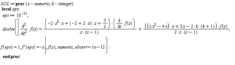SOL := proc (x::numeric, k::integer) local eps; eps := 1/100000000000; dsolve([diff(f(z), z, z) = (-2*z^2*x+(-2+2*x)*z+3/2)*(diff(f(z), z))/(z*(z-1))+(1/2)*((2*x^2-4*x)*z+3*x-2*k*(k+1))*f(z)/(z*(z-1)), f(eps) = 1, (D(f))(eps) = -x], f(z), numeric, abserr = 0.1e-11) end proc