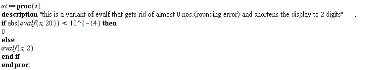 Typesetting:-mrow(Typesetting:-mi("et", italic = "true", mathvariant = "italic"), Typesetting:-mo(" ", mathvariant = "normal", fence = "false", separator = "false", stretchy = "false", symmetric = "false", largeop = "false", movablelimits = "false", accent = "false", lspace = "0.0em", rspace = "0.0em"), Typesetting:-mo("&coloneq;", mathvariant = "normal", fence = "false", separator = "false", stretchy = "false", symmetric = "false", largeop = "false", movablelimits = "false", accent = "false", lspace = "0.2777778em", rspace = "0.2777778em"), Typesetting:-mo("proc", bold = "true", mathvariant = "bold", fontweight = "bold", fence = "false", separator = "false", stretchy = "false", symmetric = "false", largeop = "false", movablelimits = "false", accent = "false", lspace = "0.0em", rspace = "0.0em"), Typesetting:-mfenced(Typesetting:-mrow(Typesetting:-mi("x", italic = "true", mathvariant = "italic")), mathvariant = "normal"), Typesetting:-mi(""), Typesetting:-mspace(height = "0.0ex", width = "0.5em", depth = "0.0ex", linebreak = "firstprocnewline"), Typesetting:-mo("description", bold = "true", mathvariant = "bold", fontweight = "bold", fence = "false", separator = "false", stretchy = "false", symmetric = "false", largeop = "false", movablelimits = "false", accent = "false", lspace = "0.0em", rspace = "0.0em"), Typesetting:-mspace(height = "0.0ex", width = "0.5em", depth = "0.0ex", linebreak = "auto"), Typesetting:-ms("this is a variant of evalf that gets rid of almost 0 nos.(rounding error) and shortens the display to 2 digits"), Typesetting:-mo(";", mathvariant = "normal", fence = "false", separator = "true", stretchy = "false", symmetric = "false", largeop = "false", movablelimits = "false", accent = "false", lspace = "0.0em", rspace = "0.2777778em"), Typesetting:-mspace(height = "0.0ex", width = "0.5em", depth = "0.0ex", linebreak = "firstprocnewline"), Typesetting:-mo("if", bold = "true", mathvariant = "bold", fontweight = "bold", fence = "false", separator = "false", stretchy = "false", symmetric = "false", largeop = "false", movablelimits = "false", accent = "false", lspace = "0.0em", rspace = "0.0em"), Typesetting:-mo(" ", mathvariant = "normal", fence = "false", separator = "false", stretchy = "false", symmetric = "false", largeop = "false", movablelimits = "false", accent = "false", lspace = "0.0em", rspace = "0.0em"), Typesetting:-mi("abs", italic = "false", mathvariant = "normal"), Typesetting:-mfenced(Typesetting:-mrow(Typesetting:-mi("evalf", italic = "true", mathvariant = "italic"), Typesetting:-mfenced(Typesetting:-mrow(Typesetting:-mi("x", italic = "true", mathvariant = "italic"), Typesetting:-mo(",", mathvariant = "normal", fence = "false", separator = "true", stretchy = "false", symmetric = "false", largeop = "false", movablelimits = "false", accent = "false", lspace = "0.0em", rspace = "0.3333333em"), Typesetting:-mn("20", mathvariant = "normal")), mathvariant = "normal")), mathvariant = "normal"), Typesetting:-mo("<", mathvariant = "normal", fence = "false", separator = "false", stretchy = "false", symmetric = "false", largeop = "false", movablelimits = "false", accent = "false", lspace = "0.2777778em", rspace = "0.2777778em"), Typesetting:-mn("10", mathvariant = "normal"), Typesetting:-mo("^", mathvariant = "normal", fence = "false", separator = "false", stretchy = "false", symmetric = "false", largeop = "false", movablelimits = "false", accent = "false", lspace = "0.1111111em", rspace = "0.1111111em"), Typesetting:-mfenced(Typesetting:-mrow(Typesetting:-mo("&uminus0;", mathvariant = "normal", fence = "false", separator = "false", stretchy = "false", symmetric = "false", largeop = "false", movablelimits = "false", accent = "false", lspace = "0.2222222em", rspace = "0.2222222em"), Typesetting:-mn("14", mathvariant = "normal")), mathvariant = "normal"), Typesetting:-mo(" ", mathvariant = "normal", fence = "false", separator = "false", stretchy = "false", symmetric = "false", largeop = "false", movablelimits = "false", accent = "false", lspace = "0.0em", rspace = "0.0em"), Typesetting:-mo("then", bold = "true", mathvariant = "bold", fontweight = "bold", fence = "false", separator = "false", stretchy = "false", symmetric = "false", largeop = "false", movablelimits = "false", accent = "false", lspace = "0.0em", rspace = "0.0em"), Typesetting:-mspace(height = "0.0ex", width = "0.5em", depth = "0.0ex", linebreak = "increaseindentnewline"), Typesetting:-mn("0", mathvariant = "normal"), Typesetting:-mspace(height = "0.0ex", width = "0.5em", depth = "0.0ex", linebreak = "decreaseindentnewline"), Typesetting:-mo("else", bold = "true", mathvariant = "bold", fontweight = "bold", fence = "false", separator = "false", stretchy = "false", symmetric = "false", largeop = "false", movablelimits = "false", accent = "false", lspace = "0.0em", rspace = "0.0em"), Typesetting:-mspace(height = "0.0ex", width = "0.5em", depth = "0.0ex", linebreak = "increaseindentnewline"), Typesetting:-mi("evalf", italic = "true", mathvariant = "italic"), Typesetting:-mfenced(Typesetting:-mrow(Typesetting:-mi("x", italic = "true", mathvariant = "italic"), Typesetting:-mo(",", mathvariant = "normal", fence = "false", separator = "true", stretchy = "false", symmetric = "false", largeop = "false", movablelimits = "false", accent = "false", lspace = "0.0em", rspace = "0.3333333em"), Typesetting:-mn("2", mathvariant = "normal")), mathvariant = "normal"), Typesetting:-mi(""), Typesetting:-mspace(height = "0.0ex", width = "0.5em", depth = "0.0ex", linebreak = "decreaseindentnewline"), Typesetting:-mo("end if", bold = "true", mathvariant = "bold", fontweight = "bold", fence = "false", separator = "false", stretchy = "false", symmetric = "false", largeop = "false", movablelimits = "false", accent = "false", lspace = "0.0em", rspace = "0.0em"), Typesetting:-mspace(height = "0.0ex", width = "0.5em", depth = "0.0ex", linebreak = "decreaseindentnewline"), Typesetting:-mo("end", bold = "true", mathvariant = "bold", fontweight = "bold", fence = "false", separator = "false", stretchy = "false", symmetric = "false", largeop = "false", movablelimits = "false", accent = "false", lspace = "0.0em", rspace = "0.0em"), Typesetting:-mo(" ", mathvariant = "normal", fence = "false", separator = "false", stretchy = "false", symmetric = "false", largeop = "false", movablelimits = "false", accent = "false", lspace = "0.0em", rspace = "0.0em"), Typesetting:-mo("proc", bold = "true", mathvariant = "bold", fontweight = "bold", fence = "false", separator = "false", stretchy = "false", symmetric = "false", largeop = "false", movablelimits = "false", accent = "false", lspace = "0.0em", rspace = "0.0em"), Typesetting:-mo(":", mathvariant = "normal", fence = "false", separator = "false", stretchy = "false", symmetric = "false", largeop = "false", movablelimits = "false", accent = "false", lspace = "0.2777778em", rspace = "0.2777778em"))