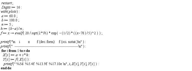 restart; Digits := 16; with(plots); a := 60.0; b := 100.0; n := 5; h := (b-a)/n; f := proc (x) options operator, arrow; evalf(20*exp(-(1/2)*((1/5)*x-78/5)^2)/sqrt(2*Pi)) end proc; printf("\n    i        x       f (dec.form)    f (sci. notat.)\n"); printf("  ---------------------------------------------------\n"); for i to n do X[i] := h*i+a; Y[i] := f(X[i]); printf(" %5d  %5.4f  %13.9f  %17.10e \n", i, X[i], Y[i], Y[i]) end do