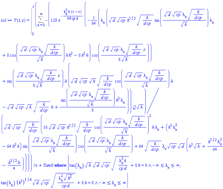T(t, z) = `casesplit/ans`(Int(Sum(-128*exp(-(1/64)*lambda[n]^2*k*(t-tau)/(cp*d))*(-(1/64)*lambda[n]*(d^(1/2)*cp^(1/2)*k^(5/2)*(k/(d*cp))^(1/2)*sin(d^(1/2)*cp^(1/2)*lambda[n]*(k/(d*cp))^(1/2)/k^(1/2))*lambda[n]+8*cos(d^(1/2)*cp^(1/2)*lambda[n]*(k/(d*cp))^(1/2)/k^(1/2))*h*k^2-8*k^2*h)*cos((1/8)*d^(1/2)*cp^(1/2)*lambda[n]*(k/(d*cp))^(1/2)*z/k^(1/2))+sin((1/8)*d^(1/2)*cp^(1/2)*lambda[n]*(k/(d*cp))^(1/2)*z/k^(1/2))*h*(d^(1/2)*cp^(1/2)*k^(1/2)*(k/(d*cp))^(1/2)*cos(d^(1/2)*cp^(1/2)*lambda[n]*(k/(d*cp))^(1/2)/k^(1/2))*h-d^(1/2)*cp^(1/2)*k^(1/2)*(k/(d*cp))^(1/2)*h+(1/8)*sin(d^(1/2)*cp^(1/2)*lambda[n]*(k/(d*cp))^(1/2)/k^(1/2))*k^2*lambda[n]))*Q*k^(1/2)/(d^(1/2)*cp^(1/2)*(k/(d*cp))^(1/2)*(16*d^(1/2)*cp^(1/2)*k^(3/2)*(k/(d*cp))^(1/2)*cos(d^(1/2)*cp^(1/2)*lambda[n]*(k/(d*cp))^(1/2)/k^(1/2))^2*h*lambda[n]+(k^3*lambda[n]^2-64*h^2*k)*sin(d^(1/2)*cp^(1/2)*lambda[n]*(k/(d*cp))^(1/2)/k^(1/2))*cos(d^(1/2)*cp^(1/2)*lambda[n]*(k/(d*cp))^(1/2)/k^(1/2))+64*(k/(d*cp))^(1/2)*lambda[n]*cp^(1/2)*d^(1/2)*(h^2*k^(1/2)+(1/64)*k^(5/2)*lambda[n]^2-(1/4)*k^(3/2)*h))), n = 0 .. infinity), tau = 0 .. t)+Tamb, {And(tan(lambda[n])*k^(1/2)*d^(1/2)*cp^(1/2)*(lambda[n]^2*k/(cp*d))^(1/2)+8*h = 0, -infinity <= lambda[n] and lambda[n] <= infinity), And(tan(lambda[n])*(k^2)^(1/4)*d^(1/2)*cp^(1/2)*(lambda[n]^2*(k^2)^(1/2)/(cp*d))^(1/2)+8*h = 0, -infinity <= lambda[n] and lambda[n] <= infinity)})