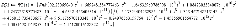 EQ1 := Psi2(s) = -Fnk*(92.28065040*s^5+669248.354777463*s^4+1.64532969786998*10^8*s^3+1.08423033340076*10^10*s^2+1.24776819370483*10^11*s+6.63421455605816*10^11)/(-6.17394404982986*10^15+s^8+308.467148218142*s^7+406813.735483657*s^6+9.51175570810348*10^7*s^5+8.24976363159764*10^7*s^4-1.45856901564772*10^12*s^3-1.00514781049853*10^14*s^2-1.16120016128822*10^15*s)