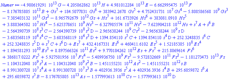 -0.4980619291e14*G-0.4205862862e14*H+0.4981012284e14*E-0.6662995475e14*F-0.8176785805e14*B+G*s^7+184.5077831*G*s^6+383942.2678*G*s^5+47524317.31*G*s^4-5808586568.*G*s^3-0.7385403132e12*G*s^2-0.8965792679e13*G*s+H*s^7+161.6733926*H*s^6+383081.0910*H*s^5+38883645.02*H*s^4-5625378651.*H*s^3-0.6327985574e12*H*s^2-0.7623904218e13*H*s+s^7*A+s^6*B-256439073.9*s^3*C-256439073.9*s^2*D-2965638244.*C*s^2-2965638244.*s*D-3683568.119*s^4*C-3683568.119*s^3*D+1394.854110*s^5*C+1394.854110*s^4*D+252.3248835*s^6*C+252.3248835*s^5*D+s^7*C+s^6*D+E*s^7+432.4167331*E*s^6+460411.6102*E*s^5+152185385.*E*s^4+0.1894581293e11*E*s^3+0.8897566326e12*E*s^2+0.9770184262e13*E*s+F*s^7+215.8069614*F*s^6+386817.0222*F*s^5+59275019.56*F*s^4-5409936750.*F*s^3-0.9572832669e12*F*s^2-0.1181273473e14*F*s-1104312048.*s^3*A-1104312048.*s^2*B-0.1451155231e13*A*s^2-0.1451155231e13*s*B+89913007.28*s^4*A+89913007.28*s^3*B+402936.3936*s^5*A+402936.3936*s^4*B+295.6059872*s^6*A+295.6059872*s^5*B-0.8176785805e14*A*s-0.1577993613e11*C*s-0.1577993613e11*D