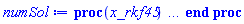 proc (x_rkf45) local _res, _dat, _vars, _solnproc, _xout, _ndsol, _pars, _n, _i; option `Copyright (c) 2000 by Waterloo Maple Inc. All rights reserved.`; if 1 < nargs then error "invalid input: too many arguments" end if; _EnvDSNumericSaveDigits := Digits; Digits := 15; if _EnvInFsolve = true then _xout := evalf[_EnvDSNumericSaveDigits](x_rkf45) else _xout := evalf(x_rkf45) end if; _dat := Array(1..4, {(1) = proc (_xin) local _xout, _dtbl, _dat, _vmap, _x0, _y0, _val, _dig, _n, _ne, _nd, _nv, _pars, _ini, _par, _i, _j, _k, _src; option `Copyright (c) 2002 by Waterloo Maple Inc. All rights reserved.`; table( [( "complex" ) = false, ( "right" ) = 1., ( "left" ) = 0. ] ) _xout := _xin; _pars := []; _dtbl := array( 1 .. 4, [( 1 ) = (array( 1 .. 26, [( 1 ) = (datatype = float[8], order = C_order, storage = rectangular), ( 2 ) = (datatype = float[8], order = C_order, storage = rectangular), ( 3 ) = ([0, 0, 0, Array(1..0, 1..2, {}, datatype = float[8], order = C_order)]), ( 4 ) = (Array(1..63, {(1) = 2, (2) = 2, (3) = 0, (4) = 0, (5) = 0, (6) = 0, (7) = 1, (8) = 0, (9) = 0, (10) = 1, (11) = 0, (12) = 0, (13) = 0, (14) = 0, (15) = 0, (16) = 0, (17) = 0, (18) = 45, (19) = 30000, (20) = 0, (21) = 0, (22) = 1, (23) = 4, (24) = 0, (25) = 1, (26) = 15, (27) = 1, (28) = 0, (29) = 1, (30) = 3, (31) = 3, (32) = 0, (33) = 1, (34) = 0, (35) = 0, (36) = 0, (37) = 0, (38) = 0, (39) = 0, (40) = 0, (41) = 0, (42) = 0, (43) = 1, (44) = 0, (45) = 0, (46) = 0, (47) = 0, (48) = 0, (49) = 0, (50) = 50, (51) = 1, (52) = 0, (53) = 0, (54) = 0, (55) = 0, (56) = 0, (57) = 0, (58) = 0, (59) = 10000, (60) = 0, (61) = 1000, (62) = 0, (63) = 0}, datatype = integer[8])), ( 5 ) = (Array(1..28, {(1) = 1.0, (2) = 0.10e-5, (3) = .0, (4) = 0.500001e-14, (5) = .0, (6) = 0.10e-9, (7) = .0, (8) = 0.10e-5, (9) = .0, (10) = .0, (11) = .0, (12) = .0, (13) = 1.0, (14) = .0, (15) = .49999999999999, (16) = .0, (17) = 1.0, (18) = 1.0, (19) = .0, (20) = .0, (21) = 1.0, (22) = 1.0, (23) = .0, (24) = .0, (25) = 0.10e-14, (26) = .0, (27) = .0, (28) = .0}, datatype = float[8], order = C_order)), ( 6 ) = (Array(1..2, {(1) = .0, (2) = .0}, datatype = float[8], order = C_order)), ( 7 ) = ([Array(1..4, 1..7, {(1, 1) = .0, (1, 2) = .203125, (1, 3) = .3046875, (1, 4) = .75, (1, 5) = .8125, (1, 6) = .40625, (1, 7) = .8125, (2, 1) = 0.6378173828125e-1, (2, 2) = .0, (2, 3) = .279296875, (2, 4) = .27237892150878906, (2, 5) = -0.9686851501464844e-1, (2, 6) = 0.1956939697265625e-1, (2, 7) = .5381584167480469, (3, 1) = 0.31890869140625e-1, (3, 2) = .0, (3, 3) = -.34375, (3, 4) = -.335235595703125, (3, 5) = .2296142578125, (3, 6) = .41748046875, (3, 7) = 11.480712890625, (4, 1) = 0.9710520505905151e-1, (4, 2) = .0, (4, 3) = .40350341796875, (4, 4) = 0.20297467708587646e-1, (4, 5) = -0.6054282188415527e-2, (4, 6) = -0.4770040512084961e-1, (4, 7) = .77858567237854}, datatype = float[8], order = C_order), Array(1..6, 1..6, {(1, 1) = .0, (1, 2) = .0, (1, 3) = .0, (1, 4) = .0, (1, 5) = .0, (1, 6) = 1.0, (2, 1) = .25, (2, 2) = .0, (2, 3) = .0, (2, 4) = .0, (2, 5) = .0, (2, 6) = 1.0, (3, 1) = .1875, (3, 2) = .5625, (3, 3) = .0, (3, 4) = .0, (3, 5) = .0, (3, 6) = 2.0, (4, 1) = .23583984375, (4, 2) = -.87890625, (4, 3) = .890625, (4, 4) = .0, (4, 5) = .0, (4, 6) = .2681884765625, (5, 1) = .1272735595703125, (5, 2) = -.5009765625, (5, 3) = .44921875, (5, 4) = -0.128936767578125e-1, (5, 5) = .0, (5, 6) = 0.626220703125e-1, (6, 1) = -0.927734375e-1, (6, 2) = .626220703125, (6, 3) = -.4326171875, (6, 4) = .1418304443359375, (6, 5) = -0.861053466796875e-1, (6, 6) = .3131103515625}, datatype = float[8], order = C_order), Array(1..6, {(1) = .0, (2) = .386, (3) = .21, (4) = .63, (5) = 1.0, (6) = 1.0}, datatype = float[8], order = C_order), Array(1..6, {(1) = .25, (2) = -.1043, (3) = .1035, (4) = -0.362e-1, (5) = .0, (6) = .0}, datatype = float[8], order = C_order), Array(1..6, 1..5, {(1, 1) = .0, (1, 2) = .0, (1, 3) = .0, (1, 4) = .0, (1, 5) = .0, (2, 1) = 1.544, (2, 2) = .0, (2, 3) = .0, (2, 4) = .0, (2, 5) = .0, (3, 1) = .9466785280815533, (3, 2) = .25570116989825814, (3, 3) = .0, (3, 4) = .0, (3, 5) = .0, (4, 1) = 3.3148251870684886, (4, 2) = 2.896124015972123, (4, 3) = .9986419139977808, (4, 4) = .0, (4, 5) = .0, (5, 1) = 1.2212245092262748, (5, 2) = 6.019134481287752, (5, 3) = 12.537083329320874, (5, 4) = -.687886036105895, (5, 5) = .0, (6, 1) = 1.2212245092262748, (6, 2) = 6.019134481287752, (6, 3) = 12.537083329320874, (6, 4) = -.687886036105895, (6, 5) = 1.0}, datatype = float[8], order = C_order), Array(1..6, 1..5, {(1, 1) = .0, (1, 2) = .0, (1, 3) = .0, (1, 4) = .0, (1, 5) = .0, (2, 1) = -5.6688, (2, 2) = .0, (2, 3) = .0, (2, 4) = .0, (2, 5) = .0, (3, 1) = -2.4300933568337584, (3, 2) = -.20635991570891224, (3, 3) = .0, (3, 4) = .0, (3, 5) = .0, (4, 1) = -.10735290581452621, (4, 2) = -9.594562251021896, (4, 3) = -20.470286148096154, (4, 4) = .0, (4, 5) = .0, (5, 1) = 7.496443313968615, (5, 2) = -10.246804314641219, (5, 3) = -33.99990352819906, (5, 4) = 11.708908932061595, (5, 5) = .0, (6, 1) = 8.083246795922411, (6, 2) = -7.981132988062785, (6, 3) = -31.52159432874373, (6, 4) = 16.319305431231363, (6, 5) = -6.0588182388340535}, datatype = float[8], order = C_order), Array(1..3, 1..5, {(1, 1) = .0, (1, 2) = .0, (1, 3) = .0, (1, 4) = .0, (1, 5) = .0, (2, 1) = 10.126235083446911, (2, 2) = -7.487995877607633, (2, 3) = -34.800918615557414, (2, 4) = -7.9927717075687275, (2, 5) = 1.0251377232956207, (3, 1) = -.6762803392806898, (3, 2) = 6.087714651678606, (3, 3) = 16.43084320892463, (3, 4) = 24.767225114183653, (3, 5) = -6.5943891257167815}, datatype = float[8], order = C_order)]), ( 9 ) = ([Array(1..2, {(1) = .1, (2) = .1}, datatype = float[8], order = C_order), Array(1..2, {(1) = 0.7330708302376007e-8, (2) = 0.901670147945649e-8}, datatype = float[8], order = C_order), Array(1..2, {(1) = .0, (2) = .0}, datatype = float[8], order = C_order), Array(1..2, {(1) = 0.12481234257184904e-7, (2) = 0.475837020997607e-8}, datatype = float[8], order = C_order), Array(1..2, {(1) = .0, (2) = .0}, datatype = float[8], order = C_order), Array(1..2, 1..2, {(1, 1) = .0, (1, 2) = .0, (2, 1) = .0, (2, 2) = .0}, datatype = float[8], order = C_order), Array(1..2, 1..2, {(1, 1) = .0, (1, 2) = .0, (2, 1) = .0, (2, 2) = .0}, datatype = float[8], order = C_order), Array(1..2, {(1) = .0, (2) = .0}, datatype = float[8], order = C_order), Array(1..2, 1..2, {(1, 1) = .0, (1, 2) = .0, (2, 1) = .0, (2, 2) = .0}, datatype = float[8], order = C_order), Array(1..2, 1..6, {(1, 1) = 0.12481234257184904e-7, (1, 2) = 0.5750081465880892e-8, (1, 3) = 0.6931892927209666e-8, (1, 4) = 0.11810069542910787e-7, (1, 5) = 0.12380236142151463e-7, (1, 6) = 0.8113491681651606e-8, (2, 1) = 0.475837020997607e-8, (2, 2) = 0.5622586165409314e-8, (2, 3) = 0.55270853750974865e-8, (2, 4) = 0.4859041859838152e-8, (2, 5) = 0.4763996448276168e-8, (2, 6) = 0.5488712139039465e-8}, datatype = float[8], order = C_order), Array(1..2, {(1) = 0, (2) = 0}, datatype = integer[8]), Array(1..2, {(1) = 0.28717976497718793e-8, (2) = 0.57178888880146745e-8}, datatype = float[8], order = C_order), Array(1..2, {(1) = 0.14742388417106004e-7, (2) = 0.12481234257184904e-7}, datatype = float[8], order = C_order), Array(1..2, {(1) = 0.3937628198096925e-11, (2) = 0.24740226592592887e-10}, datatype = float[8], order = C_order), Array(1..2, {(1) = .0, (2) = .0}, datatype = float[8], order = C_order), Array(1..2, {(1) = 0.9243572184339995e-8, (2) = 0.5314056679074929e-8}, datatype = float[8], order = C_order), Array(1..4, {(1) = .0, (2) = .0, (3) = .0, (4) = .0}, datatype = float[8], order = C_order)]), ( 8 ) = ([Array(1..2, {(1) = .0, (2) = .0}, datatype = float[8], order = C_order), Array(1..2, {(1) = .0, (2) = .0}, datatype = float[8], order = C_order), Array(1..2, {(1) = .0, (2) = 0.572878473548191e-8}, datatype = float[8], order = C_order), 0, 0]), ( 11 ) = (Array(1..6, 0..2, {(1, 1) = .0, (1, 2) = .0, (2, 0) = .0, (2, 1) = .0, (2, 2) = .0, (3, 0) = .0, (3, 1) = .0, (3, 2) = .0, (4, 0) = .0, (4, 1) = .0, (4, 2) = .0, (5, 0) = .0, (5, 1) = .0, (5, 2) = .0, (6, 0) = .0, (6, 1) = .0, (6, 2) = .0}, datatype = float[8], order = C_order)), ( 10 ) = ([proc (N, X, Y, YP) option `[Y[1] = x(t), Y[2] = diff(x(t),t)]`; YP[2] := (.785398163397448+0.1173255115e-1*sin(10.00000000*X)^2-0.3685889648e-5*sin(10.00000000*X)*cos(10.00000000*X)-14849902.63*X*sin(.1083169015*X)*cos(.1083169015*X)*Y[2]-(1-0.1173255115e-1*sin(.1083169015*X)^2+0.3685889648e-5*cos(.1083169015*X)*sin(.1083169015*X))*Y[1])/(137096818.9*sin(.1083169015*X)^2+137096818.9); YP[1] := Y[2]; 0 end proc, -1, 0, 0, 0, 0, 0, 0]), ( 13 ) = (), ( 12 ) = (), ( 15 ) = ("rkf45"), ( 14 ) = ([0, 0]), ( 18 ) = ([]), ( 19 ) = (0), ( 16 ) = ([0, 0, 0, []]), ( 17 ) = ([proc (N, X, Y, YP) option `[Y[1] = x(t), Y[2] = diff(x(t),t)]`; YP[2] := (.785398163397448+0.1173255115e-1*sin(10.00000000*X)^2-0.3685889648e-5*sin(10.00000000*X)*cos(10.00000000*X)-14849902.63*X*sin(.1083169015*X)*cos(.1083169015*X)*Y[2]-(1-0.1173255115e-1*sin(.1083169015*X)^2+0.3685889648e-5*cos(.1083169015*X)*sin(.1083169015*X))*Y[1])/(137096818.9*sin(.1083169015*X)^2+137096818.9); YP[1] := Y[2]; 0 end proc, -1, 0, 0, 0, 0, 0, 0]), ( 22 ) = (0), ( 23 ) = (0), ( 20 ) = ([]), ( 21 ) = (0), ( 26 ) = (Array(1..0, {})), ( 25 ) = (Array(1..0, {})), ( 24 ) = (0)  ] )), ( 3 ) = (array( 1 .. 26, [( 1 ) = (datatype = float[8], order = C_order, storage = rectangular), ( 2 ) = (datatype = float[8], order = C_order, storage = rectangular), ( 3 ) = ([0, 0, 0, Array(1..0, 1..2, {}, datatype = float[8], order = C_order)]), ( 4 ) = (Array(1..63, {(1) = 2, (2) = 2, (3) = 0, (4) = 0, (5) = 0, (6) = 0, (7) = 1, (8) = 1, (9) = 0, (10) = 1, (11) = 65, (12) = 65, (13) = 0, (14) = 0, (15) = 0, (16) = 0, (17) = 0, (18) = 113, (19) = 30000, (20) = 5, (21) = 0, (22) = 1, (23) = 4, (24) = 0, (25) = 1, (26) = 15, (27) = 1, (28) = 0, (29) = 1, (30) = 3, (31) = 3, (32) = 0, (33) = 1, (34) = 0, (35) = 0, (36) = 0, (37) = 0, (38) = 0, (39) = 0, (40) = 0, (41) = 0, (42) = 0, (43) = 1, (44) = 0, (45) = 0, (46) = 0, (47) = 0, (48) = 0, (49) = 0, (50) = 50, (51) = 1, (52) = 0, (53) = 0, (54) = 0, (55) = 0, (56) = 0, (57) = 0, (58) = 0, (59) = 10000, (60) = 0, (61) = 1000, (62) = 0, (63) = 0}, datatype = integer[8])), ( 5 ) = (Array(1..28, {(1) = 1.0, (2) = 0.10e-5, (3) = 6.871947673600001, (4) = 0.500001e-14, (5) = .0, (6) = 0.10e-9, (7) = .0, (8) = 0.10e-5, (9) = .0, (10) = .0, (11) = .0, (12) = .0, (13) = 1.0, (14) = .0, (15) = .49999999999999, (16) = .0, (17) = 1.0, (18) = 1.0, (19) = .0, (20) = .0, (21) = 1.0, (22) = 1.0, (23) = .0, (24) = .0, (25) = 0.10e-14, (26) = .0, (27) = .0, (28) = .0}, datatype = float[8], order = C_order)), ( 6 ) = (Array(1..2, {(1) = .0, (2) = .0}, datatype = float[8], order = C_order)), ( 7 ) = ([Array(1..4, 1..7, {(1, 1) = .0, (1, 2) = .203125, (1, 3) = .3046875, (1, 4) = .75, (1, 5) = .8125, (1, 6) = .40625, (1, 7) = .8125, (2, 1) = 0.6378173828125e-1, (2, 2) = .0, (2, 3) = .279296875, (2, 4) = .27237892150878906, (2, 5) = -0.9686851501464844e-1, (2, 6) = 0.1956939697265625e-1, (2, 7) = .5381584167480469, (3, 1) = 0.31890869140625e-1, (3, 2) = .0, (3, 3) = -.34375, (3, 4) = -.335235595703125, (3, 5) = .2296142578125, (3, 6) = .41748046875, (3, 7) = 11.480712890625, (4, 1) = 0.9710520505905151e-1, (4, 2) = .0, (4, 3) = .40350341796875, (4, 4) = 0.20297467708587646e-1, (4, 5) = -0.6054282188415527e-2, (4, 6) = -0.4770040512084961e-1, (4, 7) = .77858567237854}, datatype = float[8], order = C_order), Array(1..6, 1..6, {(1, 1) = .0, (1, 2) = .0, (1, 3) = .0, (1, 4) = .0, (1, 5) = .0, (1, 6) = 1.0, (2, 1) = .25, (2, 2) = .0, (2, 3) = .0, (2, 4) = .0, (2, 5) = .0, (2, 6) = 1.0, (3, 1) = .1875, (3, 2) = .5625, (3, 3) = .0, (3, 4) = .0, (3, 5) = .0, (3, 6) = 2.0, (4, 1) = .23583984375, (4, 2) = -.87890625, (4, 3) = .890625, (4, 4) = .0, (4, 5) = .0, (4, 6) = .2681884765625, (5, 1) = .1272735595703125, (5, 2) = -.5009765625, (5, 3) = .44921875, (5, 4) = -0.128936767578125e-1, (5, 5) = .0, (5, 6) = 0.626220703125e-1, (6, 1) = -0.927734375e-1, (6, 2) = .626220703125, (6, 3) = -.4326171875, (6, 4) = .1418304443359375, (6, 5) = -0.861053466796875e-1, (6, 6) = .3131103515625}, datatype = float[8], order = C_order), Array(1..6, {(1) = .0, (2) = .386, (3) = .21, (4) = .63, (5) = 1.0, (6) = 1.0}, datatype = float[8], order = C_order), Array(1..6, {(1) = .25, (2) = -.1043, (3) = .1035, (4) = -0.362e-1, (5) = .0, (6) = .0}, datatype = float[8], order = C_order), Array(1..6, 1..5, {(1, 1) = .0, (1, 2) = .0, (1, 3) = .0, (1, 4) = .0, (1, 5) = .0, (2, 1) = 1.544, (2, 2) = .0, (2, 3) = .0, (2, 4) = .0, (2, 5) = .0, (3, 1) = .9466785280815533, (3, 2) = .25570116989825814, (3, 3) = .0, (3, 4) = .0, (3, 5) = .0, (4, 1) = 3.3148251870684886, (4, 2) = 2.896124015972123, (4, 3) = .9986419139977808, (4, 4) = .0, (4, 5) = .0, (5, 1) = 1.2212245092262748, (5, 2) = 6.019134481287752, (5, 3) = 12.537083329320874, (5, 4) = -.687886036105895, (5, 5) = .0, (6, 1) = 1.2212245092262748, (6, 2) = 6.019134481287752, (6, 3) = 12.537083329320874, (6, 4) = -.687886036105895, (6, 5) = 1.0}, datatype = float[8], order = C_order), Array(1..6, 1..5, {(1, 1) = .0, (1, 2) = .0, (1, 3) = .0, (1, 4) = .0, (1, 5) = .0, (2, 1) = -5.6688, (2, 2) = .0, (2, 3) = .0, (2, 4) = .0, (2, 5) = .0, (3, 1) = -2.4300933568337584, (3, 2) = -.20635991570891224, (3, 3) = .0, (3, 4) = .0, (3, 5) = .0, (4, 1) = -.10735290581452621, (4, 2) = -9.594562251021896, (4, 3) = -20.470286148096154, (4, 4) = .0, (4, 5) = .0, (5, 1) = 7.496443313968615, (5, 2) = -10.246804314641219, (5, 3) = -33.99990352819906, (5, 4) = 11.708908932061595, (5, 5) = .0, (6, 1) = 8.083246795922411, (6, 2) = -7.981132988062785, (6, 3) = -31.52159432874373, (6, 4) = 16.319305431231363, (6, 5) = -6.0588182388340535}, datatype = float[8], order = C_order), Array(1..3, 1..5, {(1, 1) = .0, (1, 2) = .0, (1, 3) = .0, (1, 4) = .0, (1, 5) = .0, (2, 1) = 10.126235083446911, (2, 2) = -7.487995877607633, (2, 3) = -34.800918615557414, (2, 4) = -7.9927717075687275, (2, 5) = 1.0251377232956207, (3, 1) = -.6762803392806898, (3, 2) = 6.087714651678606, (3, 3) = 16.43084320892463, (3, 4) = 24.767225114183653, (3, 5) = -6.5943891257167815}, datatype = float[8], order = C_order)]), ( 9 ) = ([Array(1..2, {(1) = .1, (2) = .1}, datatype = float[8], order = C_order), Array(1..2, {(1) = 0.7330708302376007e-8, (2) = 0.901670147945649e-8}, datatype = float[8], order = C_order), Array(1..2, {(1) = .0, (2) = .0}, datatype = float[8], order = C_order), Array(1..2, {(1) = 0.12481234257184904e-7, (2) = 0.475837020997607e-8}, datatype = float[8], order = C_order), Array(1..2, {(1) = .0, (2) = .0}, datatype = float[8], order = C_order), Array(1..2, 1..2, {(1, 1) = .0, (1, 2) = .0, (2, 1) = .0, (2, 2) = .0}, datatype = float[8], order = C_order), Array(1..2, 1..2, {(1, 1) = .0, (1, 2) = .0, (2, 1) = .0, (2, 2) = .0}, datatype = float[8], order = C_order), Array(1..2, {(1) = .0, (2) = .0}, datatype = float[8], order = C_order), Array(1..2, 1..2, {(1, 1) = .0, (1, 2) = .0, (2, 1) = .0, (2, 2) = .0}, datatype = float[8], order = C_order), Array(1..2, 1..6, {(1, 1) = 0.12481234257184904e-7, (1, 2) = 0.5750081465880892e-8, (1, 3) = 0.6931892927209666e-8, (1, 4) = 0.11810069542910787e-7, (1, 5) = 0.12380236142151463e-7, (1, 6) = 0.8113491681651606e-8, (2, 1) = 0.475837020997607e-8, (2, 2) = 0.5622586165409314e-8, (2, 3) = 0.55270853750974865e-8, (2, 4) = 0.4859041859838152e-8, (2, 5) = 0.4763996448276168e-8, (2, 6) = 0.5488712139039465e-8}, datatype = float[8], order = C_order), Array(1..2, {(1) = 0, (2) = 0}, datatype = integer[8]), Array(1..2, {(1) = 0.28717976497718793e-8, (2) = 0.57178888880146745e-8}, datatype = float[8], order = C_order), Array(1..2, {(1) = 0.14742388417106004e-7, (2) = 0.12481234257184904e-7}, datatype = float[8], order = C_order), Array(1..2, {(1) = 0.3937628198096925e-11, (2) = 0.24740226592592887e-10}, datatype = float[8], order = C_order), Array(1..2, {(1) = .0, (2) = .0}, datatype = float[8], order = C_order), Array(1..2, {(1) = 0.9243572184339995e-8, (2) = 0.5314056679074929e-8}, datatype = float[8], order = C_order), Array(1..4, {(1) = .0, (2) = .0, (3) = .0, (4) = .0}, datatype = float[8], order = C_order)]), ( 8 ) = ([Array(1..2, {(1) = .0, (2) = .0}, datatype = float[8], order = C_order), Array(1..2, {(1) = .0, (2) = .0}, datatype = float[8], order = C_order), Array(1..2, {(1) = 0.12481234257184904e-7, (2) = 0.475837020997607e-8}, datatype = float[8], order = C_order), 0, 0]), ( 11 ) = (Array(1..6, 0..2, {(1, 1) = .5726623041000001, (1, 2) = 0.9434793540814625e-9, (2, 0) = 0.9434793540814625e-9, (2, 1) = 0.329419153811942e-8, (2, 2) = 1.0021590337000001, (3, 0) = 1.0021590337000001, (3, 1) = 0.28841650993814088e-8, (3, 2) = 0.5729996820722439e-8, (4, 0) = 0.5729996820722439e-8, (4, 1) = 1.4316557633000002, (4, 2) = 0.5859147786665611e-8, (5, 0) = 0.5859147786665611e-8, (5, 1) = 0.809751471809014e-8, (5, 2) = 1.8611524929000003, (6, 0) = 1.8611524929000003, (6, 1) = 0.9830104910036774e-8, (6, 2) = 0.10358740800890361e-7}, datatype = float[8], order = C_order)), ( 10 ) = ([proc (N, X, Y, YP) option `[Y[1] = x(t), Y[2] = diff(x(t),t)]`; YP[2] := (.785398163397448+0.1173255115e-1*sin(10.00000000*X)^2-0.3685889648e-5*sin(10.00000000*X)*cos(10.00000000*X)-14849902.63*X*sin(.1083169015*X)*cos(.1083169015*X)*Y[2]-(1-0.1173255115e-1*sin(.1083169015*X)^2+0.3685889648e-5*cos(.1083169015*X)*sin(.1083169015*X))*Y[1])/(137096818.9*sin(.1083169015*X)^2+137096818.9); YP[1] := Y[2]; 0 end proc, -1, 0, 0, 0, 0, 0, 0]), ( 13 ) = (), ( 12 ) = (Array(1..65, 0..2, {(1, 1) = .0, (1, 2) = .0, (2, 0) = .0, (2, 1) = .0, (2, 2) = 0.25e-10, (3, 0) = 0.25e-10, (3, 1) = 0.17902452298380964e-29, (3, 2) = 0.14321961838704763e-18, (4, 0) = 0.14321961838704763e-18, (4, 1) = 0.50e-10, (4, 2) = 0.7160980919352383e-29, (5, 0) = 0.7160980919352383e-29, (5, 1) = 0.2864392367740951e-18, (5, 2) = 0.75e-10, (6, 0) = 0.75e-10, (6, 1) = 0.16112207068542858e-28, (6, 2) = 0.42965885516114256e-18, (7, 0) = 0.42965885516114256e-18, (7, 1) = 0.10e-9, (7, 2) = 0.28643923677409515e-28, (8, 0) = 0.28643923677409515e-28, (8, 1) = 0.57287847354818985e-18, (8, 2) = 0.17000000000000001e-8, (9, 0) = 0.17000000000000001e-8, (9, 1) = 0.8278093942771156e-26, (9, 2) = 0.9738934050318863e-17, (10, 0) = 0.9738934050318863e-17, (10, 1) = 0.33e-8, (10, 2) = 0.3119323288469742e-25, (11, 0) = 0.3119323288469742e-25, (11, 1) = 0.18904989627088845e-16, (11, 2) = 0.49e-8, (12, 0) = 0.49e-8, (12, 1) = 0.6877406074945506e-25, (12, 2) = 0.28071045203858134e-16, (13, 0) = 0.28071045203858134e-16, (13, 1) = 0.65e-8, (13, 2) = 0.12102057753704303e-24, (14, 0) = 0.12102057753704303e-24, (14, 1) = 0.3723710078062674e-16, (14, 2) = 0.129e-7, (15, 0) = 0.129e-7, (15, 1) = 0.4766635339156763e-24, (15, 2) = 0.7390132308769429e-16, (16, 0) = 0.7390132308769429e-16, (16, 1) = 0.193e-7, (16, 2) = 0.10669575130595062e-23, (17, 0) = 0.10669575130595062e-23, (17, 1) = 0.11056554539475082e-15, (17, 2) = 0.257e-7, (18, 0) = 0.257e-7, (18, 1) = 0.18919025149684625e-23, (18, 2) = 0.14722976770179638e-15, (19, 0) = 0.14722976770179638e-15, (19, 1) = 0.321e-7, (19, 2) = 0.29514985396424755e-23, (20, 0) = 0.29514985396424755e-23, (20, 1) = 0.18389399000883094e-15, (20, 2) = 0.5770000000000001e-7, (21, 0) = 0.5770000000000001e-7, (21, 1) = 0.9536392865987687e-23, (21, 2) = 0.3305508792368593e-15, (22, 0) = 0.3305508792368593e-15, (22, 1) = 0.8330000000000001e-7, (22, 2) = 0.19875703556568174e-22, (23, 0) = 0.19875703556568174e-22, (23, 1) = 0.4772077684647121e-15, (23, 2) = 0.1089e-6, (24, 0) = 0.1089e-6, (24, 1) = 0.33969430611379447e-22, (24, 2) = 0.6238646576923896e-15, (25, 0) = 0.6238646576923896e-15, (25, 1) = 0.1345e-6, (25, 2) = 0.5181757403041703e-22, (26, 0) = 0.5181757403041703e-22, (26, 1) = 0.7705215469198921e-15, (26, 2) = 0.2369e-6, (27, 0) = 0.2369e-6, (27, 1) = 0.16075431134874106e-21, (27, 2) = 0.13571491038281577e-14, (28, 0) = 0.13571491038281577e-14, (28, 1) = 0.33930000000000003e-6, (28, 2) = 0.32976171049432916e-21, (29, 0) = 0.32976171049432916e-21, (29, 1) = 0.1943776660733647e-14, (29, 2) = 0.44170000000000004e-6, (30, 0) = 0.44170000000000004e-6, (30, 1) = 0.5588397714668978e-21, (30, 2) = 0.25304042176363778e-14, (31, 0) = 0.25304042176363778e-14, (31, 1) = 0.5441e-6, (31, 2) = 0.8479884942661657e-21, (32, 0) = 0.8479884942661657e-21, (32, 1) = 0.31170317745363677e-14, (32, 2) = 0.9537e-6, (33, 0) = 0.9537e-6, (33, 1) = 0.2605290003724663e-20, (33, 2) = 0.5463542002109286e-14, (34, 0) = 0.5463542002109286e-14, (34, 1) = 0.13633000000000001e-5, (34, 2) = 0.5323722102388306e-20, (35, 0) = 0.5323722102388306e-20, (35, 1) = 0.7810052229639818e-14, (35, 2) = 0.17729000000000002e-5, (36, 0) = 0.17729000000000002e-5, (36, 1) = 0.9003284790239973e-20, (36, 2) = 0.10156562457129127e-13, (37, 0) = 0.10156562457129127e-13, (37, 1) = 0.21825000000000003e-5, (37, 2) = 0.13643978067263018e-19, (38, 0) = 0.13643978067263018e-19, (38, 1) = 0.12503072684578381e-13, (38, 2) = 0.3820900000000001e-5, (39, 0) = 0.3820900000000001e-5, (39, 1) = 0.41818057066752813e-19, (39, 2) = 0.21889113593998183e-13, (40, 0) = 0.21889113593998183e-13, (40, 1) = 0.54593e-5, (40, 2) = 0.8537022549177725e-19, (41, 0) = 0.8537022549177725e-19, (41, 1) = 0.3127515450287047e-13, (41, 2) = 0.70977000000000015e-5, (42, 0) = 0.70977000000000015e-5, (42, 1) = 0.14430048334150052e-18, (42, 2) = 0.40661195411269906e-13, (43, 0) = 0.40661195411269906e-13, (43, 1) = 0.8736100000000001e-5, (43, 2) = 0.218608830615209e-18, (44, 0) = 0.218608830615209e-18, (44, 1) = 0.50047236319271185e-13, (44, 2) = 0.15289700000000004e-4, (45, 0) = 0.15289700000000004e-4, (45, 1) = 0.6696231139399082e-18, (45, 2) = 0.8759139994878842e-13, (46, 0) = 0.8759139994878842e-13, (46, 1) = 0.218433e-4, (46, 2) = 0.13666868280231042e-17, (47, 0) = 0.13666868280231042e-17, (47, 1) = 0.1251355635779099e-12, (47, 2) = 0.28396900000000006e-4, (48, 0) = 0.28396900000000006e-4, (48, 1) = 0.23097999728778657e-17, (48, 2) = 0.16267972721141545e-12, (49, 0) = 0.16267972721141545e-12, (49, 1) = 0.34950500000000004e-4, (49, 2) = 0.3498962548548587e-17, (50, 0) = 0.3498962548548587e-17, (50, 1) = 0.20022389085408486e-12, (50, 2) = 0.6116490000000001e-4, (51, 0) = 0.6116490000000001e-4, (51, 1) = 0.1071610716137532e-16, (51, 2) = 0.35040054561199715e-12, (52, 0) = 0.35040054561199715e-12, (52, 1) = 0.8737930000000001e-4, (52, 2) = 0.21870042678953395e-16, (53, 0) = 0.21870042678953395e-16, (53, 1) = 0.5005772008989154e-12, (53, 2) = 0.11359370000000002e-3, (54, 0) = 0.11359370000000002e-3, (54, 1) = 0.3696076911915997e-16, (54, 2) = 0.6507538570207466e-12, (55, 0) = 0.6507538570207466e-12, (55, 1) = 0.13980810000000003e-3, (55, 2) = 0.5598828650789136e-16, (56, 0) = 0.5598828650789136e-16, (56, 1) = 0.8009305142833974e-12, (56, 2) = 0.24466570000000005e-3, (57, 0) = 0.24466570000000005e-3, (57, 1) = 0.17146626634666266e-15, (57, 2) = 0.14016371608602924e-11, (58, 0) = 0.14016371608602924e-11, (58, 1) = 0.34952330000000007e-3, (58, 2) = 0.349932905518512e-15, (59, 0) = 0.349932905518512e-15, (59, 1) = 0.200234385016267e-11, (59, 2) = 0.4543809000000001e-3, (60, 0) = 0.4543809000000001e-3, (60, 1) = 0.5913882095299541e-15, (60, 2) = 0.26030506017681606e-11, (61, 0) = 0.26030506017681606e-11, (61, 1) = 0.5592385e-3, (61, 2) = 0.8958321859403613e-15, (62, 0) = 0.8958321859403613e-15, (62, 1) = 0.32037574352540485e-11, (62, 2) = 0.9786689000000001e-3, (63, 0) = 0.9786689000000001e-3, (63, 1) = 0.27434950386107132e-14, (63, 2) = 0.5606585979517609e-11, (64, 0) = 0.5606585979517609e-11, (64, 1) = 0.13980993000000002e-2, (64, 2) = 0.55989777881325845e-14, (65, 0) = 0.55989777881325845e-14, (65, 1) = 0.8009417399923763e-11, (65, 2) = 0.18175297000000003e-2}, datatype = float[8], order = C_order)), ( 15 ) = ("rkf45"), ( 14 ) = ([0, 0]), ( 19 ) = (0), ( 16 ) = ([0, 0, 0, []]), ( 17 ) = ([proc (N, X, Y, YP) option `[Y[1] = x(t), Y[2] = diff(x(t),t)]`; YP[2] := (.785398163397448+0.1173255115e-1*sin(10.00000000*X)^2-0.3685889648e-5*sin(10.00000000*X)*cos(10.00000000*X)-14849902.63*X*sin(.1083169015*X)*cos(.1083169015*X)*Y[2]-(1-0.1173255115e-1*sin(.1083169015*X)^2+0.3685889648e-5*cos(.1083169015*X)*sin(.1083169015*X))*Y[1])/(137096818.9*sin(.1083169015*X)^2+137096818.9); YP[1] := Y[2]; 0 end proc, -1, 0, 0, 0, 0, 0, 0]), ( 22 ) = (0), ( 23 ) = (0), ( 20 ) = ([]), ( 21 ) = (0), ( 26 ) = (Array(1..0, {})), ( 25 ) = (Array(1..0, {})), ( 24 ) = (0)  ] )), ( 4 ) = (3)  ] ); _y0 := Array(0..2, {(1) = 0., (2) = 0.}); _vmap := array( 1 .. 2, [( 1 ) = (1), ( 2 ) = (2)  ] ); _x0 := _dtbl[1][5][5]; _n := _dtbl[1][4][1]; _ne := _dtbl[1][4][3]; _nd := _dtbl[1][4][4]; _nv := _dtbl[1][4][16]; if not type(_xout, 'numeric') then if member(_xout, ["start", "left", "right"]) then if _Env_smart_dsolve_numeric = true or _dtbl[1][4][10] = 1 then if _xout = "left" then if type(_dtbl[2], 'table') then return _dtbl[2][5][1] end if elif _xout = "right" then if type(_dtbl[3], 'table') then return _dtbl[3][5][1] end if end if end if; return _dtbl[1][5][5] elif _xout = "method" then return _dtbl[1][15] elif _xout = "storage" then return evalb(_dtbl[1][4][10] = 1) elif _xout = "leftdata" then if not type(_dtbl[2], 'array') then return NULL else return eval(_dtbl[2]) end if elif _xout = "rightdata" then if not type(_dtbl[3], 'array') then return NULL else return eval(_dtbl[3]) end if elif _xout = "enginedata" then return eval(_dtbl[1]) elif _xout = "enginereset" then _dtbl[2] := evaln(_dtbl[2]); _dtbl[3] := evaln(_dtbl[3]); return NULL elif _xout = "initial" then return procname(_y0[0]) elif _xout = "laxtol" then return _dtbl[`if`(member(_dtbl[4], {2, 3}), _dtbl[4], 1)][5][18] elif _xout = "numfun" then return `if`(member(_dtbl[4], {2, 3}), _dtbl[_dtbl[4]][4][18], 0) elif _xout = "parameters" then return [seq(_y0[_n+_i], _i = 1 .. nops(_pars))] elif _xout = "initial_and_parameters" then return procname(_y0[0]), [seq(_y0[_n+_i], _i = 1 .. nops(_pars))] elif _xout = "last" then if _dtbl[4] <> 2 and _dtbl[4] <> 3 or _x0-_dtbl[_dtbl[4]][5][1] = 0. then error "no information is available on last computed point" else _xout := _dtbl[_dtbl[4]][5][1] end if elif _xout = "function" then if _dtbl[1][4][33]-2. = 0 then return eval(_dtbl[1][10], 1) else return eval(_dtbl[1][10][1], 1) end if elif _xout = "map" then return copy(_vmap) elif type(_xin, `=`) and type(rhs(_xin), 'list') and member(lhs(_xin), {"initial", "parameters", "initial_and_parameters"}) then _ini, _par := [], []; if lhs(_xin) = "initial" then _ini := rhs(_xin) elif lhs(_xin) = "parameters" then _par := rhs(_xin) elif select(type, rhs(_xin), `=`) <> [] then _par, _ini := selectremove(type, rhs(_xin), `=`) elif nops(rhs(_xin)) < nops(_pars)+1 then error "insufficient data for specification of initial and parameters" else _par := rhs(_xin)[-nops(_pars) .. -1]; _ini := rhs(_xin)[1 .. -nops(_pars)-1] end if; _xout := lhs(_xout); if _par <> [] then `dsolve/numeric/process_parameters`(_n, _pars, _par, _y0) end if; if _ini <> [] then `dsolve/numeric/process_initial`(_n-_ne, _ini, _y0, _pars, _vmap) end if; `dsolve/numeric/SC/reinitialize`(_dtbl, _y0, _n, procname, _pars); if _Env_smart_dsolve_numeric = true and type(_y0[0], 'numeric') and _dtbl[1][4][10] <> 1 then procname("right") := _y0[0]; procname("left") := _y0[0] end if; if _xout = "initial" then return [_y0[0], seq(_y0[_vmap[_i]], _i = 1 .. _n-_ne)] elif _xout = "parameters" then return [seq(_y0[_n+_i], _i = 1 .. nops(_pars))] else return [_y0[0], seq(_y0[_vmap[_i]], _i = 1 .. _n-_ne)], [seq(_y0[_n+_i], _i = 1 .. nops(_pars))] end if elif _xin = "eventstop" then if _nv = 0 then error "this solution has no events" end if; _i := _dtbl[4]; if _i <> 2 and _i <> 3 then return 0 end if; if _dtbl[_i][4][10] = 1 and assigned(_dtbl[5-_i]) and _dtbl[_i][4][9] < 100 and 100 <= _dtbl[5-_i][4][9] then _i := 5-_i; _dtbl[4] := _i; _j := round(_dtbl[_i][4][17]); return round(_dtbl[_i][3][1][_j, 1]) elif 100 <= _dtbl[_i][4][9] then _j := round(_dtbl[_i][4][17]); return round(_dtbl[_i][3][1][_j, 1]) else return 0 end if elif _xin = "eventstatus" then if _nv = 0 then error "this solution has no events" end if; _i := [selectremove(proc (a) options operator, arrow; _dtbl[1][3][1][a, 7] = 1 end proc, {seq(_j, _j = 1 .. round(_dtbl[1][3][1][_nv+1, 1]))})]; return ':-enabled' = _i[1], ':-disabled' = _i[2] elif _xin = "eventclear" then if _nv = 0 then error "this solution has no events" end if; _i := _dtbl[4]; if _i <> 2 and _i <> 3 then error "no events to clear" end if; if _dtbl[_i][4][10] = 1 and assigned(_dtbl[5-_i]) and _dtbl[_i][4][9] < 100 and 100 < _dtbl[5-_i][4][9] then _dtbl[4] := 5-_i; _i := 5-_i end if; if _dtbl[_i][4][9] < 100 then error "no events to clear" elif _nv < _dtbl[_i][4][9]-100 then error "event error condition cannot be cleared" else _j := _dtbl[_i][4][9]-100; if irem(round(_dtbl[_i][3][1][_j, 4]), 2) = 1 then error "retriggerable events cannot be cleared" end if; _j := round(_dtbl[_i][3][1][_j, 1]); for _k to _nv do if _dtbl[_i][3][1][_k, 1] = _j then if _dtbl[_i][3][1][_k, 2] = 3 then error "range events cannot be cleared" end if; _dtbl[_i][3][1][_k, 8] := _dtbl[_i][3][1][_nv+1, 8] end if end do; _dtbl[_i][4][17] := 0; _dtbl[_i][4][9] := 0; if _dtbl[1][4][10] = 1 then if _i = 2 then try procname(procname("left")) catch:  end try else try procname(procname("right")) catch:  end try end if end if end if; return  elif type(_xin, `=`) and member(lhs(_xin), {"eventdisable", "eventenable"}) then if _nv = 0 then error "this solution has no events" end if; if type(rhs(_xin), {('list')('posint'), ('set')('posint')}) then _i := {op(rhs(_xin))} elif type(rhs(_xin), 'posint') then _i := {rhs(_xin)} else error "event identifiers must be integers in the range 1..%1", round(_dtbl[1][3][1][_nv+1, 1]) end if; if select(proc (a) options operator, arrow; _nv < a end proc, _i) <> {} then error "event identifiers must be integers in the range 1..%1", round(_dtbl[1][3][1][_nv+1, 1]) end if; _k := {}; for _j to _nv do if member(round(_dtbl[1][3][1][_j, 1]), _i) then _k := `union`(_k, {_j}) end if end do; _i := _k; if lhs(_xin) = "eventdisable" then _dtbl[4] := 0; _j := [evalb(assigned(_dtbl[2]) and member(_dtbl[2][4][17], _i)), evalb(assigned(_dtbl[3]) and member(_dtbl[3][4][17], _i))]; for _k in _i do _dtbl[1][3][1][_k, 7] := 0; if assigned(_dtbl[2]) then _dtbl[2][3][1][_k, 7] := 0 end if; if assigned(_dtbl[3]) then _dtbl[3][3][1][_k, 7] := 0 end if end do; if _j[1] then for _k to _nv+1 do if _k <= _nv and not type(_dtbl[2][3][4][_k, 1], 'undefined') then userinfo(3, {'events', 'eventreset'}, `reinit #2, event code `, _k, ` to defined init `, _dtbl[2][3][4][_k, 1]); _dtbl[2][3][1][_k, 8] := _dtbl[2][3][4][_k, 1] elif _dtbl[2][3][1][_k, 2] = 0 and irem(iquo(round(_dtbl[2][3][1][_k, 4]), 32), 2) = 1 then userinfo(3, {'events', 'eventreset'}, `reinit #2, event code `, _k, ` to rate hysteresis init `, _dtbl[2][5][24]); _dtbl[2][3][1][_k, 8] := _dtbl[2][5][24] elif _dtbl[2][3][1][_k, 2] = 0 and irem(iquo(round(_dtbl[2][3][1][_k, 4]), 2), 2) = 0 then userinfo(3, {'events', 'eventreset'}, `reinit #2, event code `, _k, ` to initial init `, _x0); _dtbl[2][3][1][_k, 8] := _x0 else userinfo(3, {'events', 'eventreset'}, `reinit #2, event code `, _k, ` to fireinitial init `, _x0-1); _dtbl[2][3][1][_k, 8] := _x0-1 end if end do; _dtbl[2][4][17] := 0; _dtbl[2][4][9] := 0; if _dtbl[1][4][10] = 1 then procname(procname("left")) end if end if; if _j[2] then for _k to _nv+1 do if _k <= _nv and not type(_dtbl[3][3][4][_k, 2], 'undefined') then userinfo(3, {'events', 'eventreset'}, `reinit #3, event code `, _k, ` to defined init `, _dtbl[3][3][4][_k, 2]); _dtbl[3][3][1][_k, 8] := _dtbl[3][3][4][_k, 2] elif _dtbl[3][3][1][_k, 2] = 0 and irem(iquo(round(_dtbl[3][3][1][_k, 4]), 32), 2) = 1 then userinfo(3, {'events', 'eventreset'}, `reinit #3, event code `, _k, ` to rate hysteresis init `, _dtbl[3][5][24]); _dtbl[3][3][1][_k, 8] := _dtbl[3][5][24] elif _dtbl[3][3][1][_k, 2] = 0 and irem(iquo(round(_dtbl[3][3][1][_k, 4]), 2), 2) = 0 then userinfo(3, {'events', 'eventreset'}, `reinit #3, event code `, _k, ` to initial init `, _x0); _dtbl[3][3][1][_k, 8] := _x0 else userinfo(3, {'events', 'eventreset'}, `reinit #3, event code `, _k, ` to fireinitial init `, _x0+1); _dtbl[3][3][1][_k, 8] := _x0+1 end if end do; _dtbl[3][4][17] := 0; _dtbl[3][4][9] := 0; if _dtbl[1][4][10] = 1 then procname(procname("right")) end if end if else for _k in _i do _dtbl[1][3][1][_k, 7] := 1 end do; _dtbl[2] := evaln(_dtbl[2]); _dtbl[3] := evaln(_dtbl[3]); _dtbl[4] := 0; if _dtbl[1][4][10] = 1 then if _x0 <= procname("right") then try procname(procname("right")) catch:  end try end if; if procname("left") <= _x0 then try procname(procname("left")) catch:  end try end if end if end if; return  elif type(_xin, `=`) and lhs(_xin) = "eventfired" then if not type(rhs(_xin), 'list') then error "'eventfired' must be specified as a list" end if; if _nv = 0 then error "this solution has no events" end if; if _dtbl[4] <> 2 and _dtbl[4] <> 3 then error "'direction' must be set prior to calling/setting 'eventfired'" end if; _i := _dtbl[4]; _val := NULL; if not assigned(_EnvEventRetriggerWarned) then _EnvEventRetriggerWarned := false end if; for _k in rhs(_xin) do if type(_k, 'integer') then _src := _k elif type(_k, 'integer' = 'anything') and type(evalf(rhs(_k)), 'numeric') then _k := lhs(_k) = evalf[max(Digits, 18)](rhs(_k)); _src := lhs(_k) else error "'eventfired' entry is not valid: %1", _k end if; if _src < 1 or round(_dtbl[1][3][1][_nv+1, 1]) < _src then error "event identifiers must be integers in the range 1..%1", round(_dtbl[1][3][1][_nv+1, 1]) end if; _src := {seq(`if`(_dtbl[1][3][1][_j, 1]-_src = 0., _j, NULL), _j = 1 .. _nv)}; if nops(_src) <> 1 then error "'eventfired' can only be set/queried for root-finding events and time/interval events" end if; _src := _src[1]; if _dtbl[1][3][1][_src, 2] <> 0. and _dtbl[1][3][1][_src, 2]-2. <> 0. then error "'eventfired' can only be set/queried for root-finding events and time/interval events" elif irem(round(_dtbl[1][3][1][_src, 4]), 2) = 1 then if _EnvEventRetriggerWarned = false then WARNING(`'eventfired' has no effect on events that retrigger`) end if; _EnvEventRetriggerWarned := true end if; if _dtbl[_i][3][1][_src, 2] = 0 and irem(iquo(round(_dtbl[_i][3][1][_src, 4]), 32), 2) = 1 then _val := _val, undefined elif type(_dtbl[_i][3][4][_src, _i-1], 'undefined') or _i = 2 and _dtbl[2][3][1][_src, 8] < _dtbl[2][3][4][_src, 1] or _i = 3 and _dtbl[3][3][4][_src, 2] < _dtbl[3][3][1][_src, 8] then _val := _val, _dtbl[_i][3][1][_src, 8] else _val := _val, _dtbl[_i][3][4][_src, _i-1] end if; if type(_k, `=`) then if _dtbl[_i][3][1][_src, 2] = 0 and irem(iquo(round(_dtbl[_i][3][1][_src, 4]), 32), 2) = 1 then error "cannot set event code for a rate hysteresis event" end if; userinfo(3, {'events', 'eventreset'}, `manual set event code `, _src, ` to value `, rhs(_k)); _dtbl[_i][3][1][_src, 8] := rhs(_k); _dtbl[_i][3][4][_src, _i-1] := rhs(_k) end if end do; return [_val] elif type(_xin, `=`) and lhs(_xin) = "direction" then if not member(rhs(_xin), {-1, 1, ':-left', ':-right'}) then error "'direction' must be specified as either '1' or 'right' (positive) or '-1' or 'left' (negative)" end if; _src := `if`(_dtbl[4] = 2, -1, `if`(_dtbl[4] = 3, 1, undefined)); _i := `if`(member(rhs(_xin), {1, ':-right'}), 3, 2); _dtbl[4] := _i; _dtbl[_i] := `dsolve/numeric/SC/IVPdcopy`(_dtbl[1], `if`(assigned(_dtbl[_i]), _dtbl[_i], NULL)); if 0 < _nv then for _j to _nv+1 do if _j <= _nv and not type(_dtbl[_i][3][4][_j, _i-1], 'undefined') then userinfo(3, {'events', 'eventreset'}, `reinit #4, event code `, _j, ` to defined init `, _dtbl[_i][3][4][_j, _i-1]); _dtbl[_i][3][1][_j, 8] := _dtbl[_i][3][4][_j, _i-1] elif _dtbl[_i][3][1][_j, 2] = 0 and irem(iquo(round(_dtbl[_i][3][1][_j, 4]), 32), 2) = 1 then userinfo(3, {'events', 'eventreset'}, `reinit #4, event code `, _j, ` to rate hysteresis init `, _dtbl[_i][5][24]); _dtbl[_i][3][1][_j, 8] := _dtbl[_i][5][24] elif _dtbl[_i][3][1][_j, 2] = 0 and irem(iquo(round(_dtbl[_i][3][1][_j, 4]), 2), 2) = 0 then userinfo(3, {'events', 'eventreset'}, `reinit #4, event code `, _j, ` to initial init `, _x0); _dtbl[_i][3][1][_j, 8] := _x0 else userinfo(3, {'events', 'eventreset'}, `reinit #4, event code `, _j, ` to fireinitial init `, _x0-2*_i+5.0); _dtbl[_i][3][1][_j, 8] := _x0-2*_i+5.0 end if end do end if; return _src elif _xin = "eventcount" then if _dtbl[1][3][1] = 0 or _dtbl[4] <> 2 and _dtbl[4] <> 3 then return 0 else return round(_dtbl[_dtbl[4]][3][1][_nv+1, 12]) end if else return "procname" end if end if; if _xout = _x0 then return [_x0, seq(evalf(_dtbl[1][6][_vmap[_i]]), _i = 1 .. _n-_ne)] end if; _i := `if`(_x0 <= _xout, 3, 2); if _xin = "last" and 0 < _dtbl[_i][4][9] and _dtbl[_i][4][9] < 100 then _dat := eval(_dtbl[_i], 2); _j := _dat[4][20]; return [_dat[11][_j, 0], seq(_dat[11][_j, _vmap[_i]], _i = 1 .. _n-_ne-_nd), seq(_dat[8][1][_vmap[_i]], _i = _n-_ne-_nd+1 .. _n-_ne)] end if; if not type(_dtbl[_i], 'array') then _dtbl[_i] := `dsolve/numeric/SC/IVPdcopy`(_dtbl[1], `if`(assigned(_dtbl[_i]), _dtbl[_i], NULL)); if 0 < _nv then for _j to _nv+1 do if _j <= _nv and not type(_dtbl[_i][3][4][_j, _i-1], 'undefined') then userinfo(3, {'events', 'eventreset'}, `reinit #5, event code `, _j, ` to defined init `, _dtbl[_i][3][4][_j, _i-1]); _dtbl[_i][3][1][_j, 8] := _dtbl[_i][3][4][_j, _i-1] elif _dtbl[_i][3][1][_j, 2] = 0 and irem(iquo(round(_dtbl[_i][3][1][_j, 4]), 32), 2) = 1 then userinfo(3, {'events', 'eventreset'}, `reinit #5, event code `, _j, ` to rate hysteresis init `, _dtbl[_i][5][24]); _dtbl[_i][3][1][_j, 8] := _dtbl[_i][5][24] elif _dtbl[_i][3][1][_j, 2] = 0 and irem(iquo(round(_dtbl[_i][3][1][_j, 4]), 2), 2) = 0 then userinfo(3, {'events', 'eventreset'}, `reinit #5, event code `, _j, ` to initial init `, _x0); _dtbl[_i][3][1][_j, 8] := _x0 else userinfo(3, {'events', 'eventreset'}, `reinit #5, event code `, _j, ` to fireinitial init `, _x0-2*_i+5.0); _dtbl[_i][3][1][_j, 8] := _x0-2*_i+5.0 end if end do end if end if; if _xin <> "last" then if 0 < 0 then if `dsolve/numeric/checkglobals`(op(_dtbl[1][14]), _pars, _n, _y0) then `dsolve/numeric/SC/reinitialize`(_dtbl, _y0, _n, procname, _pars, _i) end if end if; if _dtbl[1][4][7] = 0 then error "parameters must be initialized before solution can be computed" end if end if; _dat := eval(_dtbl[_i], 2); _dtbl[4] := _i; try _src := `dsolve/numeric/SC/IVPrun`(_dat, _xout) catch: userinfo(2, `dsolve/debug`, print(`Exception in solnproc:`, [lastexception][2 .. -1])); error  end try; if _dat[17] <> _dtbl[1][17] then _dtbl[1][17] := _dat[17]; _dtbl[1][10] := _dat[10] end if; if _src = 0 and 100 < _dat[4][9] then _val := _dat[3][1][_nv+1, 8] else _val := _dat[11][_dat[4][20], 0] end if; if _src <> 0 or _dat[4][9] <= 0 then _dtbl[1][5][1] := _xout else _dtbl[1][5][1] := _val end if; if _i = 3 and _val < _xout then Rounding := -infinity; if _dat[4][9] = 1 then error "cannot evaluate the solution further right of %1, probably a singularity", evalf[8](_val) elif _dat[4][9] = 2 then error "cannot evaluate the solution further right of %1, maxfun limit exceeded (see ?dsolve,maxfun for details)", evalf[8](_val) elif _dat[4][9] = 3 then if _dat[4][25] = 3 then error "cannot evaluate the solution past the initial point, problem may be initially singular or improperly set up" else error "cannot evaluate the solution past the initial point, problem may be complex, initially singular or improperly set up" end if elif _dat[4][9] = 4 then error "cannot evaluate the solution further right of %1, accuracy goal cannot be achieved with specified 'minstep'", evalf[8](_val) elif _dat[4][9] = 5 then error "cannot evaluate the solution further right of %1, too many step failures, tolerances may be too loose for problem", evalf[8](_val) elif _dat[4][9] = 6 then error "cannot evaluate the solution further right of %1, cannot downgrade delay storage for problems with delay derivative order > 1, try increasing delaypts", evalf[8](_val) elif _dat[4][9] = 10 then error "cannot evaluate the solution further right of %1, interrupt requested", evalf[8](_val) elif 100 < _dat[4][9] then if _dat[4][9]-100 = _nv+1 then error "constraint projection failure on event at t=%1", evalf[8](_val) elif _dat[4][9]-100 = _nv+2 then error "index-1 and derivative evaluation failure on event at t=%1", evalf[8](_val) elif _dat[4][9]-100 = _nv+3 then error "maximum number of event iterations reached (%1) at t=%2", round(_dat[3][1][_nv+1, 3]), evalf[8](_val) else if _Env_dsolve_nowarnstop <> true then `dsolve/numeric/warning`(StringTools:-FormatMessage("cannot evaluate the solution further right of %1, event #%2 triggered a halt", evalf[8](_val), round(_dat[3][1][_dat[4][9]-100, 1]))) end if; Rounding := 'nearest'; _xout := _val end if else error "cannot evaluate the solution further right of %1", evalf[8](_val) end if elif _i = 2 and _xout < _val then Rounding := infinity; if _dat[4][9] = 1 then error "cannot evaluate the solution further left of %1, probably a singularity", evalf[8](_val) elif _dat[4][9] = 2 then error "cannot evaluate the solution further left of %1, maxfun limit exceeded (see ?dsolve,maxfun for details)", evalf[8](_val) elif _dat[4][9] = 3 then if _dat[4][25] = 3 then error "cannot evaluate the solution past the initial point, problem may be initially singular or improperly set up" else error "cannot evaluate the solution past the initial point, problem may be complex, initially singular or improperly set up" end if elif _dat[4][9] = 4 then error "cannot evaluate the solution further left of %1, accuracy goal cannot be achieved with specified 'minstep'", evalf[8](_val) elif _dat[4][9] = 5 then error "cannot evaluate the solution further left of %1, too many step failures, tolerances may be too loose for problem", evalf[8](_val) elif _dat[4][9] = 6 then error "cannot evaluate the solution further left of %1, cannot downgrade delay storage for problems with delay derivative order > 1, try increasing delaypts", evalf[8](_val) elif _dat[4][9] = 10 then error "cannot evaluate the solution further right of %1, interrupt requested", evalf[8](_val) elif 100 < _dat[4][9] then if _dat[4][9]-100 = _nv+1 then error "constraint projection failure on event at t=%1", evalf[8](_val) elif _dat[4][9]-100 = _nv+2 then error "index-1 and derivative evaluation failure on event at t=%1", evalf[8](_val) elif _dat[4][9]-100 = _nv+3 then error "maximum number of event iterations reached (%1) at t=%2", round(_dat[3][1][_nv+1, 3]), evalf[8](_val) else if _Env_dsolve_nowarnstop <> true then `dsolve/numeric/warning`(StringTools:-FormatMessage("cannot evaluate the solution further left of %1, event #%2 triggered a halt", evalf[8](_val), round(_dat[3][1][_dat[4][9]-100, 1]))) end if; Rounding := 'nearest'; _xout := _val end if else error "cannot evaluate the solution further left of %1", evalf[8](_val) end if end if; if _EnvInFsolve = true then _dig := _dat[4][26]; if type(_EnvDSNumericSaveDigits, 'posint') then _dat[4][26] := _EnvDSNumericSaveDigits else _dat[4][26] := Digits end if; _Env_dsolve_SC_native := true; if _dat[4][25] = 1 then _i := 1; _dat[4][25] := 2 else _i := _dat[4][25] end if; _val := `dsolve/numeric/SC/IVPval`(_dat, _xout, _src); _dat[4][25] := _i; _dat[4][26] := _dig; [_xout, seq(_val[_vmap[_i]], _i = 1 .. _n-_ne)] else Digits := _dat[4][26]; _val := `dsolve/numeric/SC/IVPval`(eval(_dat, 2), _xout, _src); [_xout, seq(_val[_vmap[_i]], _i = 1 .. _n-_ne)] end if end proc, (2) = Array(0..0, {}), (3) = [t, x(t), diff(x(t), t)], (4) = []}); _vars := _dat[3]; _pars := map(rhs, _dat[4]); _n := nops(_vars)-1; _solnproc := _dat[1]; if not type(_xout, 'numeric') then if member(x_rkf45, ["start", 'start', "method", 'method', "left", 'left', "right", 'right', "leftdata", "rightdata", "enginedata", "eventstop", 'eventstop', "eventclear", 'eventclear', "eventstatus", 'eventstatus', "eventcount", 'eventcount', "laxtol", 'laxtol', "numfun", 'numfun', NULL]) then _res := _solnproc(convert(x_rkf45, 'string')); if 1 < nops([_res]) then return _res elif type(_res, 'array') then return eval(_res, 1) elif _res <> "procname" then return _res end if elif member(x_rkf45, ["last", 'last', "initial", 'initial', "parameters", 'parameters', "initial_and_parameters", 'initial_and_parameters', NULL]) then _xout := convert(x_rkf45, 'string'); _res := _solnproc(_xout); if _xout = "parameters" then return [seq(_pars[_i] = _res[_i], _i = 1 .. nops(_pars))] elif _xout = "initial_and_parameters" then return [seq(_vars[_i+1] = [_res][1][_i+1], _i = 0 .. _n), seq(_pars[_i] = [_res][2][_i], _i = 1 .. nops(_pars))] else return [seq(_vars[_i+1] = _res[_i+1], _i = 0 .. _n)] end if elif type(_xout, `=`) and member(lhs(_xout), ["initial", 'initial', "parameters", 'parameters', "initial_and_parameters", 'initial_and_parameters', NULL]) then _xout := convert(lhs(x_rkf45), 'string') = rhs(x_rkf45); if type(rhs(_xout), 'list') then _res := _solnproc(_xout) else error "initial and/or parameter values must be specified in a list" end if; if lhs(_xout) = "initial" then return [seq(_vars[_i+1] = _res[_i+1], _i = 0 .. _n)] elif lhs(_xout) = "parameters" then return [seq(_pars[_i] = _res[_i], _i = 1 .. nops(_pars))] else return [seq(_vars[_i+1] = [_res][1][_i+1], _i = 0 .. _n), seq(_pars[_i] = [_res][2][_i], _i = 1 .. nops(_pars))] end if elif type(_xout, `=`) and member(lhs(_xout), ["eventdisable", 'eventdisable', "eventenable", 'eventenable', "eventfired", 'eventfired', "direction", 'direction', NULL]) then return _solnproc(convert(lhs(x_rkf45), 'string') = rhs(x_rkf45)) elif _xout = "solnprocedure" then return eval(_solnproc) elif _xout = "sysvars" then return _vars end if; if procname <> unknown then return ('procname')(x_rkf45) else _ndsol := 1; _ndsol := _ndsol; _ndsol := pointto(_dat[2][0]); return ('_ndsol')(x_rkf45) end if end if; try _res := _solnproc(_xout); [seq(_vars[_i+1] = _res[_i+1], _i = 0 .. _n)] catch: error  end try end proc