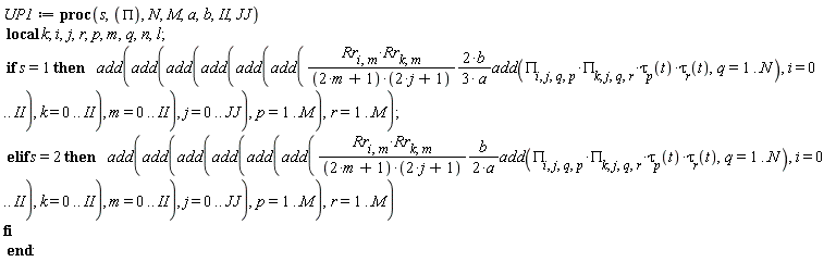 UP1 := proc (s, PI, N, M, a, b, II, JJ) local k; i, j, r, p, m, q, n, l; if s = 1 then add(add(add(add(add(add((2/3)*Rr[i, m]*Rr[k, m]*b*add(PI[i, j, q, p]*PI[k, j, q, r]*tau[p](t)*tau[r](t), q = 1 .. N)/((2*m+1)*(2*j+1)*a), i = 0 .. II), k = 0 .. II), m = 0 .. II), j = 0 .. JJ), p = 1 .. M), r = 1 .. M) elif s = 2 then add(add(add(add(add(add((1/2)*Rr[i, m]*Rr[k, m]*b*add(PI[i, j, q, p]*PI[k, j, q, r]*tau[p](t)*tau[r](t), q = 1 .. N)/((2*m+1)*(2*j+1)*a), i = 0 .. II), k = 0 .. II), m = 0 .. II), j = 0 .. JJ), p = 1 .. M), r = 1 .. M) end if end proc: