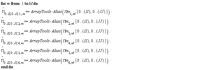 for m to M do `#mover(mi("&Pi;",fontstyle = "normal"),mo("&uminus0;"))`[0 .. II, 0 .. JJ, 1, m] := ArrayTools:-Alias(`&Pi;m`[1, m], [0 .. II, 0 .. JJ]); `#mover(mi("&Pi;",fontstyle = "normal"),mo("&uminus0;"))`[0 .. II, 0 .. JJ, 2, m] := ArrayTools:-Alias(`&Pi;m`[2, m], [0 .. II, 0 .. JJ]); `#mover(mi("&Pi;",fontstyle = "normal"),mo("&uminus0;"))`[0 .. II, 0 .. JJ, 3, m] := ArrayTools:-Alias(`&Pi;m`[3, m], [0 .. II, 0 .. JJ]); `#mover(mi("&Pi;",fontstyle = "normal"),mo("&uminus0;"))`[0 .. II, 0 .. JJ, 4, m] := ArrayTools:-Alias(`&Pi;m`[4, m], [0 .. II, 0 .. JJ]); `#mover(mi("&Pi;",fontstyle = "normal"),mo("&uminus0;"))`[0 .. II, 0 .. JJ, 5, m] := ArrayTools:-Alias(`&Pi;m`[5, m], [0 .. II, 0 .. JJ]); `#mover(mi("&Pi;",fontstyle = "normal"),mo("&uminus0;"))`[0 .. II, 0 .. JJ, 6, m] := ArrayTools:-Alias(`&Pi;m`[6, m], [0 .. II, 0 .. JJ]) end do: