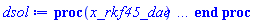 proc (x_rkf45_dae) local _res, _dat, _vars, _solnproc, _xout, _ndsol, _pars, _n, _i; option `Copyright (c) 2000 by Waterloo Maple Inc. All rights reserved.`; if 1 < nargs then error "invalid input: too many arguments" end if; _EnvDSNumericSaveDigits := Digits; Digits := 15; if _EnvInFsolve = true then _xout := evalf[_EnvDSNumericSaveDigits](x_rkf45_dae) else _xout := evalf(x_rkf45_dae) end if; _dat := Array(1..4, {(1) = proc (_xin) local _xout, _dtbl, _dat, _vmap, _x0, _y0, _val, _dig, _n, _ne, _nd, _nv, _pars, _ini, _par, _i, _j, _k, _src; option `Copyright (c) 2002 by Waterloo Maple Inc. All rights reserved.`; table( [( "complex" ) = false ] ) _xout := _xin; _pars := []; _dtbl := array( 1 .. 4, [( 1 ) = (array( 1 .. 26, [( 1 ) = (datatype = float[8], order = C_order, storage = rectangular), ( 2 ) = (datatype = float[8], order = C_order, storage = rectangular), ( 3 ) = ([0, 0, 0, Array(1..0, 1..2, {}, datatype = float[8], order = C_order)]), ( 4 ) = (Array(1..63, {(1) = 5, (2) = 4, (3) = 0, (4) = 0, (5) = 0, (6) = 2, (7) = 1, (8) = 0, (9) = 0, (10) = 0, (11) = 0, (12) = 0, (13) = 0, (14) = 0, (15) = 0, (16) = 0, (17) = 0, (18) = 1, (19) = 30000, (20) = 0, (21) = 0, (22) = 1, (23) = 4, (24) = 0, (25) = 1, (26) = 15, (27) = 1, (28) = 0, (29) = 1, (30) = 3, (31) = 3, (32) = 0, (33) = 1, (34) = 0, (35) = 0, (36) = 0, (37) = 0, (38) = 0, (39) = 0, (40) = 0, (41) = 0, (42) = 0, (43) = 1, (44) = 0, (45) = 0, (46) = 0, (47) = 0, (48) = 0, (49) = 0, (50) = 50, (51) = 1, (52) = 0, (53) = 0, (54) = 0, (55) = 0, (56) = 0, (57) = 0, (58) = 0, (59) = 10000, (60) = 0, (61) = 1000, (62) = 0, (63) = 0}, datatype = integer[8])), ( 5 ) = (Array(1..28, {(1) = .0, (2) = 0.10e-5, (3) = .0, (4) = 0.500001e-14, (5) = .0, (6) = 0.25238293779207728e-1, (7) = .0, (8) = 0.10e-5, (9) = .0, (10) = .0, (11) = .0, (12) = .0, (13) = 1.0, (14) = .0, (15) = .49999999999999, (16) = .0, (17) = 1.0, (18) = 1.0, (19) = .0, (20) = .0, (21) = 1.0, (22) = 1.0, (23) = .0, (24) = .0, (25) = 0.10e-14, (26) = .0, (27) = .0, (28) = .0}, datatype = float[8], order = C_order)), ( 6 ) = (Array(1..5, {(1) = .0, (2) = .1, (3) = -1.0, (4) = .0, (5) = 4.905}, datatype = float[8], order = C_order)), ( 7 ) = ([Array(1..4, 1..7, {(1, 1) = .0, (1, 2) = .203125, (1, 3) = .3046875, (1, 4) = .75, (1, 5) = .8125, (1, 6) = .40625, (1, 7) = .8125, (2, 1) = 0.6378173828125e-1, (2, 2) = .0, (2, 3) = .279296875, (2, 4) = .27237892150878906, (2, 5) = -0.9686851501464844e-1, (2, 6) = 0.1956939697265625e-1, (2, 7) = .5381584167480469, (3, 1) = 0.31890869140625e-1, (3, 2) = .0, (3, 3) = -.34375, (3, 4) = -.335235595703125, (3, 5) = .2296142578125, (3, 6) = .41748046875, (3, 7) = 11.480712890625, (4, 1) = 0.9710520505905151e-1, (4, 2) = .0, (4, 3) = .40350341796875, (4, 4) = 0.20297467708587646e-1, (4, 5) = -0.6054282188415527e-2, (4, 6) = -0.4770040512084961e-1, (4, 7) = .77858567237854}, datatype = float[8], order = C_order), Array(1..6, 1..6, {(1, 1) = .0, (1, 2) = .0, (1, 3) = .0, (1, 4) = .0, (1, 5) = .0, (1, 6) = 1.0, (2, 1) = .25, (2, 2) = .0, (2, 3) = .0, (2, 4) = .0, (2, 5) = .0, (2, 6) = 1.0, (3, 1) = .1875, (3, 2) = .5625, (3, 3) = .0, (3, 4) = .0, (3, 5) = .0, (3, 6) = 2.0, (4, 1) = .23583984375, (4, 2) = -.87890625, (4, 3) = .890625, (4, 4) = .0, (4, 5) = .0, (4, 6) = .2681884765625, (5, 1) = .1272735595703125, (5, 2) = -.5009765625, (5, 3) = .44921875, (5, 4) = -0.128936767578125e-1, (5, 5) = .0, (5, 6) = 0.626220703125e-1, (6, 1) = -0.927734375e-1, (6, 2) = .626220703125, (6, 3) = -.4326171875, (6, 4) = .1418304443359375, (6, 5) = -0.861053466796875e-1, (6, 6) = .3131103515625}, datatype = float[8], order = C_order), Array(1..6, {(1) = .0, (2) = .386, (3) = .21, (4) = .63, (5) = 1.0, (6) = 1.0}, datatype = float[8], order = C_order), Array(1..6, {(1) = .25, (2) = -.1043, (3) = .1035, (4) = -0.362e-1, (5) = .0, (6) = .0}, datatype = float[8], order = C_order), Array(1..6, 1..5, {(1, 1) = .0, (1, 2) = .0, (1, 3) = .0, (1, 4) = .0, (1, 5) = .0, (2, 1) = 1.544, (2, 2) = .0, (2, 3) = .0, (2, 4) = .0, (2, 5) = .0, (3, 1) = .9466785280815533, (3, 2) = .25570116989825814, (3, 3) = .0, (3, 4) = .0, (3, 5) = .0, (4, 1) = 3.3148251870684886, (4, 2) = 2.896124015972123, (4, 3) = .9986419139977808, (4, 4) = .0, (4, 5) = .0, (5, 1) = 1.2212245092262748, (5, 2) = 6.019134481287752, (5, 3) = 12.537083329320874, (5, 4) = -.687886036105895, (5, 5) = .0, (6, 1) = 1.2212245092262748, (6, 2) = 6.019134481287752, (6, 3) = 12.537083329320874, (6, 4) = -.687886036105895, (6, 5) = 1.0}, datatype = float[8], order = C_order), Array(1..6, 1..5, {(1, 1) = .0, (1, 2) = .0, (1, 3) = .0, (1, 4) = .0, (1, 5) = .0, (2, 1) = -5.6688, (2, 2) = .0, (2, 3) = .0, (2, 4) = .0, (2, 5) = .0, (3, 1) = -2.4300933568337584, (3, 2) = -.20635991570891224, (3, 3) = .0, (3, 4) = .0, (3, 5) = .0, (4, 1) = -.10735290581452621, (4, 2) = -9.594562251021896, (4, 3) = -20.470286148096154, (4, 4) = .0, (4, 5) = .0, (5, 1) = 7.496443313968615, (5, 2) = -10.246804314641219, (5, 3) = -33.99990352819906, (5, 4) = 11.708908932061595, (5, 5) = .0, (6, 1) = 8.083246795922411, (6, 2) = -7.981132988062785, (6, 3) = -31.52159432874373, (6, 4) = 16.319305431231363, (6, 5) = -6.0588182388340535}, datatype = float[8], order = C_order), Array(1..3, 1..5, {(1, 1) = .0, (1, 2) = .0, (1, 3) = .0, (1, 4) = .0, (1, 5) = .0, (2, 1) = 10.126235083446911, (2, 2) = -7.487995877607633, (2, 3) = -34.800918615557414, (2, 4) = -7.9927717075687275, (2, 5) = 1.0251377232956207, (3, 1) = -.6762803392806898, (3, 2) = 6.087714651678606, (3, 3) = 16.43084320892463, (3, 4) = 24.767225114183653, (3, 5) = -6.5943891257167815}, datatype = float[8], order = C_order)]), ( 9 ) = ([Array(1..5, {(1) = .1, (2) = .1, (3) = .1, (4) = .1, (5) = .1}, datatype = float[8], order = C_order), Array(1..4, {(1) = .0, (2) = .0, (3) = .0, (4) = .0}, datatype = float[8], order = C_order), Array(1..4, {(1) = .0, (2) = .0, (3) = .0, (4) = .0}, datatype = float[8], order = C_order), Array(1..4, {(1) = .0, (2) = .0, (3) = .0, (4) = .0}, datatype = float[8], order = C_order), Array(1..4, {(1) = .0, (2) = .0, (3) = .0, (4) = .0}, datatype = float[8], order = C_order), Array(1..4, 1..4, {(1, 1) = .0, (1, 2) = .0, (1, 3) = .0, (1, 4) = .0, (2, 1) = .0, (2, 2) = .0, (2, 3) = .0, (2, 4) = .0, (3, 1) = .0, (3, 2) = .0, (3, 3) = .0, (3, 4) = .0, (4, 1) = .0, (4, 2) = .0, (4, 3) = .0, (4, 4) = .0}, datatype = float[8], order = C_order), Array(1..4, 1..4, {(1, 1) = .0, (1, 2) = .0, (1, 3) = -2.0, (1, 4) = .0, (2, 1) = .1, (2, 2) = .0, (2, 3) = .0, (2, 4) = -1.0, (3, 1) = .0, (3, 2) = .0, (3, 3) = .0, (3, 4) = .0, (4, 1) = .0, (4, 2) = .0, (4, 3) = .0, (4, 4) = .0}, datatype = float[8], order = C_order), Array(1..4, {(1) = .0, (2) = .0, (3) = .0, (4) = .0}, datatype = float[8], order = C_order), Array(1..4, 1..4, {(1, 1) = .0, (1, 2) = .0, (1, 3) = .0, (1, 4) = .0, (2, 1) = .0, (2, 2) = .0, (2, 3) = .0, (2, 4) = .0, (3, 1) = .0, (3, 2) = .0, (3, 3) = .0, (3, 4) = .0, (4, 1) = .0, (4, 2) = .0, (4, 3) = .0, (4, 4) = .0}, datatype = float[8], order = C_order), Array(1..5, 1..6, {(1, 1) = .0, (1, 2) = .0, (1, 3) = .0, (1, 4) = .0, (1, 5) = .0, (1, 6) = .0, (2, 1) = .0, (2, 2) = .0, (2, 3) = .0, (2, 4) = .0, (2, 5) = .0, (2, 6) = .0, (3, 1) = .0, (3, 2) = .0, (3, 3) = .0, (3, 4) = .0, (3, 5) = .0, (3, 6) = .0, (4, 1) = .0, (4, 2) = .0, (4, 3) = .0, (4, 4) = .0, (4, 5) = .0, (4, 6) = .0, (5, 1) = .0, (5, 2) = .0, (5, 3) = .0, (5, 4) = .0, (5, 5) = .0, (5, 6) = .0}, datatype = float[8], order = C_order), Array(1..4, {(1) = 0, (2) = 0, (3) = 0, (4) = 0}, datatype = integer[8]), Array(1..5, {(1) = .0, (2) = .0, (3) = .0, (4) = .0, (5) = .0}, datatype = float[8], order = C_order), Array(1..5, {(1) = .0, (2) = .0, (3) = .0, (4) = .0, (5) = .0}, datatype = float[8], order = C_order), Array(1..5, {(1) = .0, (2) = .0, (3) = .0, (4) = .0, (5) = .0}, datatype = float[8], order = C_order), Array(1..5, {(1) = .0, (2) = .0, (3) = .0, (4) = .0, (5) = .0}, datatype = float[8], order = C_order), Array(1..4, {(1) = .0, (2) = .0, (3) = .0, (4) = .0}, datatype = float[8], order = C_order), Array(1..10, {(1) = .0, (2) = .0, (3) = .0, (4) = .0, (5) = .0, (6) = .0, (7) = .0, (8) = .0, (9) = .0, (10) = .0}, datatype = float[8], order = C_order)]), ( 8 ) = ([Array(1..5, {(1) = .0, (2) = .1, (3) = -1.0, (4) = .0, (5) = undefined}, datatype = float[8], order = C_order), Array(1..5, {(1) = .0, (2) = .0, (3) = .0, (4) = .0, (5) = .0}, datatype = float[8], order = C_order), Array(1..4, {(1) = .1, (2) = -.0, (3) = .0, (4) = 0.10000000000000002e-1}, datatype = float[8], order = C_order), 0, 0]), ( 11 ) = (Array(1..6, 0..5, {(1, 1) = .0, (1, 2) = .0, (1, 3) = .0, (1, 4) = .0, (1, 5) = .0, (2, 0) = .0, (2, 1) = .0, (2, 2) = .0, (2, 3) = .0, (2, 4) = .0, (2, 5) = .0, (3, 0) = .0, (3, 1) = .0, (3, 2) = .0, (3, 3) = .0, (3, 4) = .0, (3, 5) = .0, (4, 0) = .0, (4, 1) = .0, (4, 2) = .0, (4, 3) = .0, (4, 4) = .0, (4, 5) = .0, (5, 0) = .0, (5, 1) = .0, (5, 2) = .0, (5, 3) = .0, (5, 4) = .0, (5, 5) = .0, (6, 0) = .0, (6, 1) = .0, (6, 2) = .0, (6, 3) = .0, (6, 4) = .0, (6, 5) = .0}, datatype = float[8], order = C_order)), ( 10 ) = ([proc (N, X, Y, YP) local Z1, Z2, Z3, Z4, Z5; Z1 := Y[2]^2; Z2 := Y[4]^2; Z3 := Z1+Z2; Z4 := Y[1]^2; Z5 := Y[3]^2+Z4; Z5 := 1/Z5; Y[5] := -(1/10)*(-5*Z3+49*Y[3])*Z5; if N < 1 then return 0 end if; YP[2] := -(1/5)*(5*Z3-49*Y[3])*Y[1]*Z5; YP[4] := -(1/5)*(49*Z4+5*Y[3]*(Z1+Z2))*Z5; YP[1] := Y[2]; YP[3] := Y[4]; 0 end proc, -1, proc (X, Y, R) R[1] := Y[1]^2+Y[3]^2-1; R[2] := Y[1]*Y[2]+Y[3]*Y[4]; 0 end proc, proc (X, Y, J) J[1 .. 2, 1 .. 4] := 0; J[1, 1] := 2*Y[1]; J[1, 3] := 2*Y[3]; J[2, 1] := Y[2]; J[2, 2] := Y[1]; J[2, 3] := Y[4]; J[2, 4] := Y[3]; 0 end proc, 0, 0, 0, 0]), ( 13 ) = (), ( 12 ) = (), ( 15 ) = ("rkf45"), ( 14 ) = ([0, 0]), ( 18 ) = ([]), ( 19 ) = (0), ( 16 ) = ([proc (X, Y, R) R[1] := Y[1]^2+Y[3]^2-1; R[2] := Y[1]*Y[2]+Y[3]*Y[4]; 0 end proc, proc (X, Y, J) J[1 .. 2, 1 .. 4] := 0; J[1, 1] := 2*Y[1]; J[1, 3] := 2*Y[3]; J[2, 1] := Y[2]; J[2, 2] := Y[1]; J[2, 3] := Y[4]; J[2, 4] := Y[3]; 0 end proc, Array(1..4, {(1) = .0, (2) = .0, (3) = .0, (4) = .0}, datatype = float[8], order = C_order), [-1+x(t)^2+y(t)^2, x(t)*(diff(x(t), t))+y(t)*(diff(y(t), t))]]), ( 17 ) = ([proc (N, X, Y, YP) local Z1, Z2, Z3, Z4, Z5; Z1 := Y[2]^2; Z2 := Y[4]^2; Z3 := Z1+Z2; Z4 := Y[1]^2; Z5 := Y[3]^2+Z4; Z5 := 1/Z5; Y[5] := -(1/10)*(-5*Z3+49*Y[3])*Z5; if N < 1 then return 0 end if; YP[2] := -(1/5)*(5*Z3-49*Y[3])*Y[1]*Z5; YP[4] := -(1/5)*(49*Z4+5*Y[3]*(Z1+Z2))*Z5; YP[1] := Y[2]; YP[3] := Y[4]; 0 end proc, -1, proc (X, Y, R) R[1] := Y[1]^2+Y[3]^2-1; R[2] := Y[1]*Y[2]+Y[3]*Y[4]; 0 end proc, proc (X, Y, J) J[1 .. 2, 1 .. 4] := 0; J[1, 1] := 2*Y[1]; J[1, 3] := 2*Y[3]; J[2, 1] := Y[2]; J[2, 2] := Y[1]; J[2, 3] := Y[4]; J[2, 4] := Y[3]; 0 end proc, 0, 0, 0, 0]), ( 22 ) = (0), ( 23 ) = (0), ( 20 ) = ([]), ( 21 ) = (0), ( 26 ) = (Array(1..0, {})), ( 25 ) = (Array(1..0, {})), ( 24 ) = (0)  ] ))  ] ); _y0 := Array(0..5, {(1) = 0., (2) = 0., (3) = .1000000000000000000000, (4) = -1., (5) = 0.}); _vmap := array( 1 .. 5, [( 1 ) = (5), ( 2 ) = (1), ( 3 ) = (2), ( 4 ) = (3), ( 5 ) = (4)  ] ); _x0 := _dtbl[1][5][5]; _n := _dtbl[1][4][1]; _ne := _dtbl[1][4][3]; _nd := _dtbl[1][4][4]; _nv := _dtbl[1][4][16]; if not type(_xout, 'numeric') then if member(_xout, ["start", "left", "right"]) then if _Env_smart_dsolve_numeric = true or _dtbl[1][4][10] = 1 then if _xout = "left" then if type(_dtbl[2], 'table') then return _dtbl[2][5][1] end if elif _xout = "right" then if type(_dtbl[3], 'table') then return _dtbl[3][5][1] end if end if end if; return _dtbl[1][5][5] elif _xout = "method" then return _dtbl[1][15] elif _xout = "storage" then return evalb(_dtbl[1][4][10] = 1) elif _xout = "leftdata" then if not type(_dtbl[2], 'array') then return NULL else return eval(_dtbl[2]) end if elif _xout = "rightdata" then if not type(_dtbl[3], 'array') then return NULL else return eval(_dtbl[3]) end if elif _xout = "enginedata" then return eval(_dtbl[1]) elif _xout = "enginereset" then _dtbl[2] := evaln(_dtbl[2]); _dtbl[3] := evaln(_dtbl[3]); return NULL elif _xout = "initial" then return procname(_y0[0]) elif _xout = "laxtol" then return _dtbl[`if`(member(_dtbl[4], {2, 3}), _dtbl[4], 1)][5][18] elif _xout = "numfun" then return `if`(member(_dtbl[4], {2, 3}), _dtbl[_dtbl[4]][4][18], 0) elif _xout = "parameters" then return [seq(_y0[_n+_i], _i = 1 .. nops(_pars))] elif _xout = "initial_and_parameters" then return procname(_y0[0]), [seq(_y0[_n+_i], _i = 1 .. nops(_pars))] elif _xout = "last" then if _dtbl[4] <> 2 and _dtbl[4] <> 3 or _x0-_dtbl[_dtbl[4]][5][1] = 0. then error "no information is available on last computed point" else _xout := _dtbl[_dtbl[4]][5][1] end if elif _xout = "function" then if _dtbl[1][4][33]-2. = 0 then return eval(_dtbl[1][10], 1) else return eval(_dtbl[1][10][1], 1) end if elif _xout = "map" then return copy(_vmap) elif type(_xin, `=`) and type(rhs(_xin), 'list') and member(lhs(_xin), {"initial", "parameters", "initial_and_parameters"}) then _ini, _par := [], []; if lhs(_xin) = "initial" then _ini := rhs(_xin) elif lhs(_xin) = "parameters" then _par := rhs(_xin) elif select(type, rhs(_xin), `=`) <> [] then _par, _ini := selectremove(type, rhs(_xin), `=`) elif nops(rhs(_xin)) < nops(_pars)+1 then error "insufficient data for specification of initial and parameters" else _par := rhs(_xin)[-nops(_pars) .. -1]; _ini := rhs(_xin)[1 .. -nops(_pars)-1] end if; _xout := lhs(_xout); if _par <> [] then `dsolve/numeric/process_parameters`(_n, _pars, _par, _y0) end if; if _ini <> [] then `dsolve/numeric/process_initial`(_n-_ne, _ini, _y0, _pars, _vmap) end if; `dsolve/numeric/SC/reinitialize`(_dtbl, _y0, _n, procname, _pars); if _Env_smart_dsolve_numeric = true and type(_y0[0], 'numeric') and _dtbl[1][4][10] <> 1 then procname("right") := _y0[0]; procname("left") := _y0[0] end if; if _xout = "initial" then return [_y0[0], seq(_y0[_vmap[_i]], _i = 1 .. _n-_ne)] elif _xout = "parameters" then return [seq(_y0[_n+_i], _i = 1 .. nops(_pars))] else return [_y0[0], seq(_y0[_vmap[_i]], _i = 1 .. _n-_ne)], [seq(_y0[_n+_i], _i = 1 .. nops(_pars))] end if elif _xin = "eventstop" then if _nv = 0 then error "this solution has no events" end if; _i := _dtbl[4]; if _i <> 2 and _i <> 3 then return 0 end if; if _dtbl[_i][4][10] = 1 and assigned(_dtbl[5-_i]) and _dtbl[_i][4][9] < 100 and 100 <= _dtbl[5-_i][4][9] then _i := 5-_i; _dtbl[4] := _i; _j := round(_dtbl[_i][4][17]); return round(_dtbl[_i][3][1][_j, 1]) elif 100 <= _dtbl[_i][4][9] then _j := round(_dtbl[_i][4][17]); return round(_dtbl[_i][3][1][_j, 1]) else return 0 end if elif _xin = "eventstatus" then if _nv = 0 then error "this solution has no events" end if; _i := [selectremove(proc (a) options operator, arrow; _dtbl[1][3][1][a, 7] = 1 end proc, {seq(_j, _j = 1 .. round(_dtbl[1][3][1][_nv+1, 1]))})]; return ':-enabled' = _i[1], ':-disabled' = _i[2] elif _xin = "eventclear" then if _nv = 0 then error "this solution has no events" end if; _i := _dtbl[4]; if _i <> 2 and _i <> 3 then error "no events to clear" end if; if _dtbl[_i][4][10] = 1 and assigned(_dtbl[5-_i]) and _dtbl[_i][4][9] < 100 and 100 < _dtbl[5-_i][4][9] then _dtbl[4] := 5-_i; _i := 5-_i end if; if _dtbl[_i][4][9] < 100 then error "no events to clear" elif _nv < _dtbl[_i][4][9]-100 then error "event error condition cannot be cleared" else _j := _dtbl[_i][4][9]-100; if irem(round(_dtbl[_i][3][1][_j, 4]), 2) = 1 then error "retriggerable events cannot be cleared" end if; _j := round(_dtbl[_i][3][1][_j, 1]); for _k to _nv do if _dtbl[_i][3][1][_k, 1] = _j then if _dtbl[_i][3][1][_k, 2] = 3 then error "range events cannot be cleared" end if; _dtbl[_i][3][1][_k, 8] := _dtbl[_i][3][1][_nv+1, 8] end if end do; _dtbl[_i][4][17] := 0; _dtbl[_i][4][9] := 0; if _dtbl[1][4][10] = 1 then if _i = 2 then try procname(procname("left")) catch:  end try else try procname(procname("right")) catch:  end try end if end if end if; return  elif type(_xin, `=`) and member(lhs(_xin), {"eventdisable", "eventenable"}) then if _nv = 0 then error "this solution has no events" end if; if type(rhs(_xin), {('list')('posint'), ('set')('posint')}) then _i := {op(rhs(_xin))} elif type(rhs(_xin), 'posint') then _i := {rhs(_xin)} else error "event identifiers must be integers in the range 1..%1", round(_dtbl[1][3][1][_nv+1, 1]) end if; if select(proc (a) options operator, arrow; _nv < a end proc, _i) <> {} then error "event identifiers must be integers in the range 1..%1", round(_dtbl[1][3][1][_nv+1, 1]) end if; _k := {}; for _j to _nv do if member(round(_dtbl[1][3][1][_j, 1]), _i) then _k := `union`(_k, {_j}) end if end do; _i := _k; if lhs(_xin) = "eventdisable" then _dtbl[4] := 0; _j := [evalb(assigned(_dtbl[2]) and member(_dtbl[2][4][17], _i)), evalb(assigned(_dtbl[3]) and member(_dtbl[3][4][17], _i))]; for _k in _i do _dtbl[1][3][1][_k, 7] := 0; if assigned(_dtbl[2]) then _dtbl[2][3][1][_k, 7] := 0 end if; if assigned(_dtbl[3]) then _dtbl[3][3][1][_k, 7] := 0 end if end do; if _j[1] then for _k to _nv+1 do if _k <= _nv and not type(_dtbl[2][3][4][_k, 1], 'undefined') then userinfo(3, {'events', 'eventreset'}, `reinit #2, event code `, _k, ` to defined init `, _dtbl[2][3][4][_k, 1]); _dtbl[2][3][1][_k, 8] := _dtbl[2][3][4][_k, 1] elif _dtbl[2][3][1][_k, 2] = 0 and irem(iquo(round(_dtbl[2][3][1][_k, 4]), 32), 2) = 1 then userinfo(3, {'events', 'eventreset'}, `reinit #2, event code `, _k, ` to rate hysteresis init `, _dtbl[2][5][24]); _dtbl[2][3][1][_k, 8] := _dtbl[2][5][24] elif _dtbl[2][3][1][_k, 2] = 0 and irem(iquo(round(_dtbl[2][3][1][_k, 4]), 2), 2) = 0 then userinfo(3, {'events', 'eventreset'}, `reinit #2, event code `, _k, ` to initial init `, _x0); _dtbl[2][3][1][_k, 8] := _x0 else userinfo(3, {'events', 'eventreset'}, `reinit #2, event code `, _k, ` to fireinitial init `, _x0-1); _dtbl[2][3][1][_k, 8] := _x0-1 end if end do; _dtbl[2][4][17] := 0; _dtbl[2][4][9] := 0; if _dtbl[1][4][10] = 1 then procname(procname("left")) end if end if; if _j[2] then for _k to _nv+1 do if _k <= _nv and not type(_dtbl[3][3][4][_k, 2], 'undefined') then userinfo(3, {'events', 'eventreset'}, `reinit #3, event code `, _k, ` to defined init `, _dtbl[3][3][4][_k, 2]); _dtbl[3][3][1][_k, 8] := _dtbl[3][3][4][_k, 2] elif _dtbl[3][3][1][_k, 2] = 0 and irem(iquo(round(_dtbl[3][3][1][_k, 4]), 32), 2) = 1 then userinfo(3, {'events', 'eventreset'}, `reinit #3, event code `, _k, ` to rate hysteresis init `, _dtbl[3][5][24]); _dtbl[3][3][1][_k, 8] := _dtbl[3][5][24] elif _dtbl[3][3][1][_k, 2] = 0 and irem(iquo(round(_dtbl[3][3][1][_k, 4]), 2), 2) = 0 then userinfo(3, {'events', 'eventreset'}, `reinit #3, event code `, _k, ` to initial init `, _x0); _dtbl[3][3][1][_k, 8] := _x0 else userinfo(3, {'events', 'eventreset'}, `reinit #3, event code `, _k, ` to fireinitial init `, _x0+1); _dtbl[3][3][1][_k, 8] := _x0+1 end if end do; _dtbl[3][4][17] := 0; _dtbl[3][4][9] := 0; if _dtbl[1][4][10] = 1 then procname(procname("right")) end if end if else for _k in _i do _dtbl[1][3][1][_k, 7] := 1 end do; _dtbl[2] := evaln(_dtbl[2]); _dtbl[3] := evaln(_dtbl[3]); _dtbl[4] := 0; if _dtbl[1][4][10] = 1 then if _x0 <= procname("right") then try procname(procname("right")) catch:  end try end if; if procname("left") <= _x0 then try procname(procname("left")) catch:  end try end if end if end if; return  elif type(_xin, `=`) and lhs(_xin) = "eventfired" then if not type(rhs(_xin), 'list') then error "'eventfired' must be specified as a list" end if; if _nv = 0 then error "this solution has no events" end if; if _dtbl[4] <> 2 and _dtbl[4] <> 3 then error "'direction' must be set prior to calling/setting 'eventfired'" end if; _i := _dtbl[4]; _val := NULL; if not assigned(_EnvEventRetriggerWarned) then _EnvEventRetriggerWarned := false end if; for _k in rhs(_xin) do if type(_k, 'integer') then _src := _k elif type(_k, 'integer' = 'anything') and type(evalf(rhs(_k)), 'numeric') then _k := lhs(_k) = evalf[max(Digits, 18)](rhs(_k)); _src := lhs(_k) else error "'eventfired' entry is not valid: %1", _k end if; if _src < 1 or round(_dtbl[1][3][1][_nv+1, 1]) < _src then error "event identifiers must be integers in the range 1..%1", round(_dtbl[1][3][1][_nv+1, 1]) end if; _src := {seq(`if`(_dtbl[1][3][1][_j, 1]-_src = 0., _j, NULL), _j = 1 .. _nv)}; if nops(_src) <> 1 then error "'eventfired' can only be set/queried for root-finding events and time/interval events" end if; _src := _src[1]; if _dtbl[1][3][1][_src, 2] <> 0. and _dtbl[1][3][1][_src, 2]-2. <> 0. then error "'eventfired' can only be set/queried for root-finding events and time/interval events" elif irem(round(_dtbl[1][3][1][_src, 4]), 2) = 1 then if _EnvEventRetriggerWarned = false then WARNING(`'eventfired' has no effect on events that retrigger`) end if; _EnvEventRetriggerWarned := true end if; if _dtbl[_i][3][1][_src, 2] = 0 and irem(iquo(round(_dtbl[_i][3][1][_src, 4]), 32), 2) = 1 then _val := _val, undefined elif type(_dtbl[_i][3][4][_src, _i-1], 'undefined') or _i = 2 and _dtbl[2][3][1][_src, 8] < _dtbl[2][3][4][_src, 1] or _i = 3 and _dtbl[3][3][4][_src, 2] < _dtbl[3][3][1][_src, 8] then _val := _val, _dtbl[_i][3][1][_src, 8] else _val := _val, _dtbl[_i][3][4][_src, _i-1] end if; if type(_k, `=`) then if _dtbl[_i][3][1][_src, 2] = 0 and irem(iquo(round(_dtbl[_i][3][1][_src, 4]), 32), 2) = 1 then error "cannot set event code for a rate hysteresis event" end if; userinfo(3, {'events', 'eventreset'}, `manual set event code `, _src, ` to value `, rhs(_k)); _dtbl[_i][3][1][_src, 8] := rhs(_k); _dtbl[_i][3][4][_src, _i-1] := rhs(_k) end if end do; return [_val] elif type(_xin, `=`) and lhs(_xin) = "direction" then if not member(rhs(_xin), {-1, 1, ':-left', ':-right'}) then error "'direction' must be specified as either '1' or 'right' (positive) or '-1' or 'left' (negative)" end if; _src := `if`(_dtbl[4] = 2, -1, `if`(_dtbl[4] = 3, 1, undefined)); _i := `if`(member(rhs(_xin), {1, ':-right'}), 3, 2); _dtbl[4] := _i; _dtbl[_i] := `dsolve/numeric/SC/IVPdcopy`(_dtbl[1], `if`(assigned(_dtbl[_i]), _dtbl[_i], NULL)); if 0 < _nv then for _j to _nv+1 do if _j <= _nv and not type(_dtbl[_i][3][4][_j, _i-1], 'undefined') then userinfo(3, {'events', 'eventreset'}, `reinit #4, event code `, _j, ` to defined init `, _dtbl[_i][3][4][_j, _i-1]); _dtbl[_i][3][1][_j, 8] := _dtbl[_i][3][4][_j, _i-1] elif _dtbl[_i][3][1][_j, 2] = 0 and irem(iquo(round(_dtbl[_i][3][1][_j, 4]), 32), 2) = 1 then userinfo(3, {'events', 'eventreset'}, `reinit #4, event code `, _j, ` to rate hysteresis init `, _dtbl[_i][5][24]); _dtbl[_i][3][1][_j, 8] := _dtbl[_i][5][24] elif _dtbl[_i][3][1][_j, 2] = 0 and irem(iquo(round(_dtbl[_i][3][1][_j, 4]), 2), 2) = 0 then userinfo(3, {'events', 'eventreset'}, `reinit #4, event code `, _j, ` to initial init `, _x0); _dtbl[_i][3][1][_j, 8] := _x0 else userinfo(3, {'events', 'eventreset'}, `reinit #4, event code `, _j, ` to fireinitial init `, _x0-2*_i+5.0); _dtbl[_i][3][1][_j, 8] := _x0-2*_i+5.0 end if end do end if; return _src elif _xin = "eventcount" then if _dtbl[1][3][1] = 0 or _dtbl[4] <> 2 and _dtbl[4] <> 3 then return 0 else return round(_dtbl[_dtbl[4]][3][1][_nv+1, 12]) end if else return "procname" end if end if; if _xout = _x0 then return [_x0, seq(evalf(_dtbl[1][6][_vmap[_i]]), _i = 1 .. _n-_ne)] end if; _i := `if`(_x0 <= _xout, 3, 2); if _xin = "last" and 0 < _dtbl[_i][4][9] and _dtbl[_i][4][9] < 100 then _dat := eval(_dtbl[_i], 2); _j := _dat[4][20]; return [_dat[11][_j, 0], seq(_dat[11][_j, _vmap[_i]], _i = 1 .. _n-_ne-_nd), seq(_dat[8][1][_vmap[_i]], _i = _n-_ne-_nd+1 .. _n-_ne)] end if; if not type(_dtbl[_i], 'array') then _dtbl[_i] := `dsolve/numeric/SC/IVPdcopy`(_dtbl[1], `if`(assigned(_dtbl[_i]), _dtbl[_i], NULL)); if 0 < _nv then for _j to _nv+1 do if _j <= _nv and not type(_dtbl[_i][3][4][_j, _i-1], 'undefined') then userinfo(3, {'events', 'eventreset'}, `reinit #5, event code `, _j, ` to defined init `, _dtbl[_i][3][4][_j, _i-1]); _dtbl[_i][3][1][_j, 8] := _dtbl[_i][3][4][_j, _i-1] elif _dtbl[_i][3][1][_j, 2] = 0 and irem(iquo(round(_dtbl[_i][3][1][_j, 4]), 32), 2) = 1 then userinfo(3, {'events', 'eventreset'}, `reinit #5, event code `, _j, ` to rate hysteresis init `, _dtbl[_i][5][24]); _dtbl[_i][3][1][_j, 8] := _dtbl[_i][5][24] elif _dtbl[_i][3][1][_j, 2] = 0 and irem(iquo(round(_dtbl[_i][3][1][_j, 4]), 2), 2) = 0 then userinfo(3, {'events', 'eventreset'}, `reinit #5, event code `, _j, ` to initial init `, _x0); _dtbl[_i][3][1][_j, 8] := _x0 else userinfo(3, {'events', 'eventreset'}, `reinit #5, event code `, _j, ` to fireinitial init `, _x0-2*_i+5.0); _dtbl[_i][3][1][_j, 8] := _x0-2*_i+5.0 end if end do end if end if; if _xin <> "last" then if 0 < 0 then if `dsolve/numeric/checkglobals`(op(_dtbl[1][14]), _pars, _n, _y0) then `dsolve/numeric/SC/reinitialize`(_dtbl, _y0, _n, procname, _pars, _i) end if end if; if _dtbl[1][4][7] = 0 then error "parameters must be initialized before solution can be computed" end if end if; _dat := eval(_dtbl[_i], 2); _dtbl[4] := _i; try _src := `dsolve/numeric/SC/IVPrun`(_dat, _xout) catch: userinfo(2, `dsolve/debug`, print(`Exception in solnproc:`, [lastexception][2 .. -1])); error  end try; if _dat[17] <> _dtbl[1][17] then _dtbl[1][17] := _dat[17]; _dtbl[1][10] := _dat[10] end if; if _src = 0 and 100 < _dat[4][9] then _val := _dat[3][1][_nv+1, 8] else _val := _dat[11][_dat[4][20], 0] end if; if _src <> 0 or _dat[4][9] <= 0 then _dtbl[1][5][1] := _xout else _dtbl[1][5][1] := _val end if; if _i = 3 and _val < _xout then Rounding := -infinity; if _dat[4][9] = 1 then error "cannot evaluate the solution further right of %1, probably a singularity", evalf[8](_val) elif _dat[4][9] = 2 then error "cannot evaluate the solution further right of %1, maxfun limit exceeded (see ?dsolve,maxfun for details)", evalf[8](_val) elif _dat[4][9] = 3 then if _dat[4][25] = 3 then error "cannot evaluate the solution past the initial point, problem may be initially singular or improperly set up" else error "cannot evaluate the solution past the initial point, problem may be complex, initially singular or improperly set up" end if elif _dat[4][9] = 4 then error "cannot evaluate the solution further right of %1, accuracy goal cannot be achieved with specified 'minstep'", evalf[8](_val) elif _dat[4][9] = 5 then error "cannot evaluate the solution further right of %1, too many step failures, tolerances may be too loose for problem", evalf[8](_val) elif _dat[4][9] = 6 then error "cannot evaluate the solution further right of %1, cannot downgrade delay storage for problems with delay derivative order > 1, try increasing delaypts", evalf[8](_val) elif _dat[4][9] = 10 then error "cannot evaluate the solution further right of %1, interrupt requested", evalf[8](_val) elif 100 < _dat[4][9] then if _dat[4][9]-100 = _nv+1 then error "constraint projection failure on event at t=%1", evalf[8](_val) elif _dat[4][9]-100 = _nv+2 then error "index-1 and derivative evaluation failure on event at t=%1", evalf[8](_val) elif _dat[4][9]-100 = _nv+3 then error "maximum number of event iterations reached (%1) at t=%2", round(_dat[3][1][_nv+1, 3]), evalf[8](_val) else if _Env_dsolve_nowarnstop <> true then `dsolve/numeric/warning`(StringTools:-FormatMessage("cannot evaluate the solution further right of %1, event #%2 triggered a halt", evalf[8](_val), round(_dat[3][1][_dat[4][9]-100, 1]))) end if; Rounding := 'nearest'; _xout := _val end if else error "cannot evaluate the solution further right of %1", evalf[8](_val) end if elif _i = 2 and _xout < _val then Rounding := infinity; if _dat[4][9] = 1 then error "cannot evaluate the solution further left of %1, probably a singularity", evalf[8](_val) elif _dat[4][9] = 2 then error "cannot evaluate the solution further left of %1, maxfun limit exceeded (see ?dsolve,maxfun for details)", evalf[8](_val) elif _dat[4][9] = 3 then if _dat[4][25] = 3 then error "cannot evaluate the solution past the initial point, problem may be initially singular or improperly set up" else error "cannot evaluate the solution past the initial point, problem may be complex, initially singular or improperly set up" end if elif _dat[4][9] = 4 then error "cannot evaluate the solution further left of %1, accuracy goal cannot be achieved with specified 'minstep'", evalf[8](_val) elif _dat[4][9] = 5 then error "cannot evaluate the solution further left of %1, too many step failures, tolerances may be too loose for problem", evalf[8](_val) elif _dat[4][9] = 6 then error "cannot evaluate the solution further left of %1, cannot downgrade delay storage for problems with delay derivative order > 1, try increasing delaypts", evalf[8](_val) elif _dat[4][9] = 10 then error "cannot evaluate the solution further right of %1, interrupt requested", evalf[8](_val) elif 100 < _dat[4][9] then if _dat[4][9]-100 = _nv+1 then error "constraint projection failure on event at t=%1", evalf[8](_val) elif _dat[4][9]-100 = _nv+2 then error "index-1 and derivative evaluation failure on event at t=%1", evalf[8](_val) elif _dat[4][9]-100 = _nv+3 then error "maximum number of event iterations reached (%1) at t=%2", round(_dat[3][1][_nv+1, 3]), evalf[8](_val) else if _Env_dsolve_nowarnstop <> true then `dsolve/numeric/warning`(StringTools:-FormatMessage("cannot evaluate the solution further left of %1, event #%2 triggered a halt", evalf[8](_val), round(_dat[3][1][_dat[4][9]-100, 1]))) end if; Rounding := 'nearest'; _xout := _val end if else error "cannot evaluate the solution further left of %1", evalf[8](_val) end if end if; if _EnvInFsolve = true then _dig := _dat[4][26]; if type(_EnvDSNumericSaveDigits, 'posint') then _dat[4][26] := _EnvDSNumericSaveDigits else _dat[4][26] := Digits end if; _Env_dsolve_SC_native := true; if _dat[4][25] = 1 then _i := 1; _dat[4][25] := 2 else _i := _dat[4][25] end if; _val := `dsolve/numeric/SC/IVPval`(_dat, _xout, _src); _dat[4][25] := _i; _dat[4][26] := _dig; [_xout, seq(_val[_vmap[_i]], _i = 1 .. _n-_ne)] else Digits := _dat[4][26]; _val := `dsolve/numeric/SC/IVPval`(eval(_dat, 2), _xout, _src); [_xout, seq(_val[_vmap[_i]], _i = 1 .. _n-_ne)] end if end proc, (2) = Array(0..0, {}), (3) = [t, lambda(t), x(t), diff(x(t), t), y(t), diff(y(t), t)], (4) = []}); _vars := _dat[3]; _pars := map(rhs, _dat[4]); _n := nops(_vars)-1; _solnproc := _dat[1]; if not type(_xout, 'numeric') then if member(x_rkf45_dae, ["start", 'start', "method", 'method', "left", 'left', "right", 'right', "leftdata", "rightdata", "enginedata", "eventstop", 'eventstop', "eventclear", 'eventclear', "eventstatus", 'eventstatus', "eventcount", 'eventcount', "laxtol", 'laxtol', "numfun", 'numfun', NULL]) then _res := _solnproc(convert(x_rkf45_dae, 'string')); if 1 < nops([_res]) then return _res elif type(_res, 'array') then return eval(_res, 1) elif _res <> "procname" then return _res end if elif member(x_rkf45_dae, ["last", 'last', "initial", 'initial', "parameters", 'parameters', "initial_and_parameters", 'initial_and_parameters', NULL]) then _xout := convert(x_rkf45_dae, 'string'); _res := _solnproc(_xout); if _xout = "parameters" then return [seq(_pars[_i] = _res[_i], _i = 1 .. nops(_pars))] elif _xout = "initial_and_parameters" then return [seq(_vars[_i+1] = [_res][1][_i+1], _i = 0 .. _n), seq(_pars[_i] = [_res][2][_i], _i = 1 .. nops(_pars))] else return [seq(_vars[_i+1] = _res[_i+1], _i = 0 .. _n)] end if elif type(_xout, `=`) and member(lhs(_xout), ["initial", 'initial', "parameters", 'parameters', "initial_and_parameters", 'initial_and_parameters', NULL]) then _xout := convert(lhs(x_rkf45_dae), 'string') = rhs(x_rkf45_dae); if type(rhs(_xout), 'list') then _res := _solnproc(_xout) else error "initial and/or parameter values must be specified in a list" end if; if lhs(_xout) = "initial" then return [seq(_vars[_i+1] = _res[_i+1], _i = 0 .. _n)] elif lhs(_xout) = "parameters" then return [seq(_pars[_i] = _res[_i], _i = 1 .. nops(_pars))] else return [seq(_vars[_i+1] = [_res][1][_i+1], _i = 0 .. _n), seq(_pars[_i] = [_res][2][_i], _i = 1 .. nops(_pars))] end if elif type(_xout, `=`) and member(lhs(_xout), ["eventdisable", 'eventdisable', "eventenable", 'eventenable', "eventfired", 'eventfired', "direction", 'direction', NULL]) then return _solnproc(convert(lhs(x_rkf45_dae), 'string') = rhs(x_rkf45_dae)) elif _xout = "solnprocedure" then return eval(_solnproc) elif _xout = "sysvars" then return _vars end if; if procname <> unknown then return ('procname')(x_rkf45_dae) else _ndsol := 1; _ndsol := _ndsol; _ndsol := pointto(_dat[2][0]); return ('_ndsol')(x_rkf45_dae) end if end if; try _res := _solnproc(_xout); [seq(_vars[_i+1] = _res[_i+1], _i = 0 .. _n)] catch: error  end try end proc