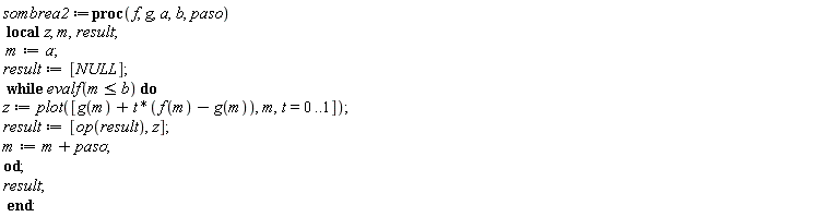 sombrea2 := proc (f, g, a, b, paso) local z, m, result; m := a; result := [NULL]; while evalf(m <= b) do z := plot([g(m)+t*(f(m)-g(m)), m, t = 0 .. 1]); result := [op(result), z]; m := m+paso end do; result end proc
