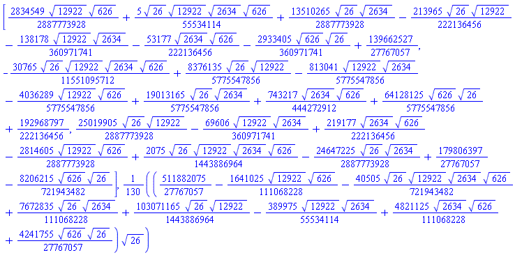 [(2834549/2887773928)*12922^(1/2)*626^(1/2)+(5/55534114)*26^(1/2)*12922^(1/2)*2634^(1/2)*626^(1/2)+(13510265/2887773928)*26^(1/2)*2634^(1/2)-(213965/222136456)*26^(1/2)*12922^(1/2)-(138178/360971741)*12922^(1/2)*2634^(1/2)-(53177/222136456)*2634^(1/2)*626^(1/2)-(2933405/360971741)*626^(1/2)*26^(1/2)+139662527/27767057, -(30765/11551095712)*26^(1/2)*12922^(1/2)*2634^(1/2)*626^(1/2)+(8376135/5775547856)*26^(1/2)*12922^(1/2)-(813041/5775547856)*12922^(1/2)*2634^(1/2)-(4036289/5775547856)*12922^(1/2)*626^(1/2)+(19013165/5775547856)*26^(1/2)*2634^(1/2)+(743217/444272912)*2634^(1/2)*626^(1/2)+(64128125/5775547856)*626^(1/2)*26^(1/2)+192968797/222136456, (25019905/2887773928)*26^(1/2)*12922^(1/2)-(69606/360971741)*12922^(1/2)*2634^(1/2)+(219177/222136456)*2634^(1/2)*626^(1/2)-(2814605/2887773928)*12922^(1/2)*626^(1/2)+(2075/1443886964)*26^(1/2)*12922^(1/2)*2634^(1/2)*626^(1/2)-(24647225/2887773928)*26^(1/2)*2634^(1/2)+179806397/27767057-(8206215/721943482)*626^(1/2)*26^(1/2)], (1/130)*(511882075/27767057-(1641025/111068228)*12922^(1/2)*626^(1/2)-(40505/721943482)*26^(1/2)*12922^(1/2)*2634^(1/2)*626^(1/2)+(7672835/111068228)*26^(1/2)*2634^(1/2)+(103071165/1443886964)*26^(1/2)*12922^(1/2)-(389975/55534114)*12922^(1/2)*2634^(1/2)+(4821125/111068228)*2634^(1/2)*626^(1/2)+(4241755/27767057)*626^(1/2)*26^(1/2))*26^(1/2)