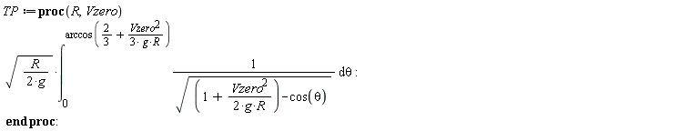 TP := proc (R, Vzero) sqrt((1/2)*R/g)*(int(1/sqrt(1+(1/2)*Vzero^2/(g*R)-cos(theta)), theta = 0 .. arccos(2/3+(1/3)*Vzero^2/(g*R)))) end proc