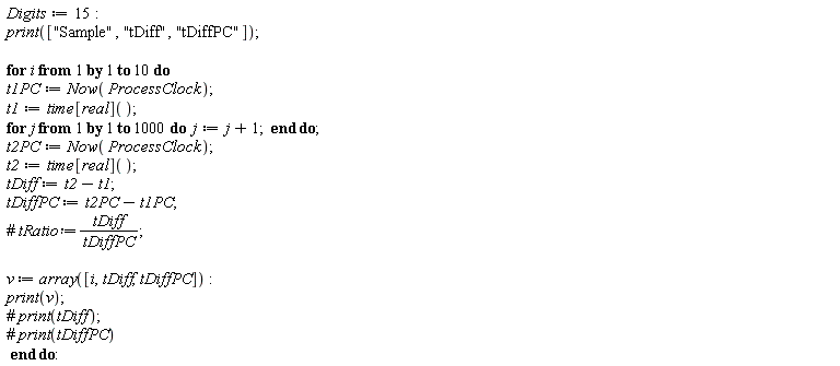 Digits := 15; print(["Sample", "tDiff", "tDiffPC"]); for i to 10 do t1PC := Now(ProcessClock); t1 := time[real](); for j to 1000 do j := j+1 end do; t2PC := Now(ProcessClock); t2 := time[real](); tDiff := t2-t1; tDiffPC := t2PC-t1PC; v := array([i, tDiff, tDiffPC]); print(v) end do
