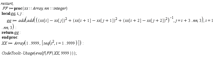 restart; FF := proc (xx::Array, nn::integer) local gg, i, j; gg := add(add(1/((xx[i]-xx[j])^2+(xx[i+1]-xx[j+1])^2+(xx[i+2]-xx[j+2])^2), j = i+3 .. nn, 3), i = 1 .. nn, 3); return gg end proc; XX := Array(1 .. 9999, [seq(i^2, i = 1 .. 9999)]); CodeTools:-Usage(evalf(FF(XX, 9999)))
