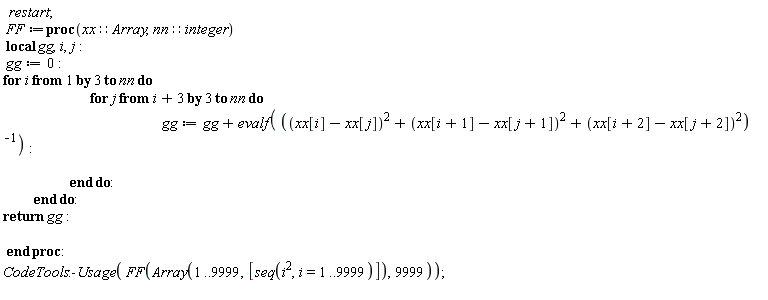 restart; FF := proc (xx::Array, nn::integer) local gg, i, j; gg := 0; for i by 3 to nn do for j from i+3 by 3 to nn do gg := gg+evalf(1/((xx[i]-xx[j])^2+(xx[i+1]-xx[j+1])^2+(xx[i+2]-xx[j+2])^2)) end do end do; return gg end proc; CodeTools:-Usage(FF(Array(1 .. 9999, [seq(i^2, i = 1 .. 9999)]), 9999))